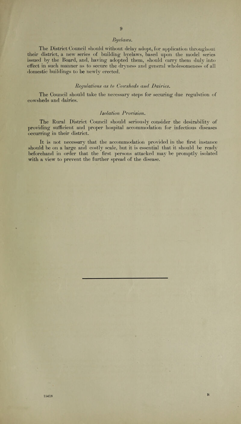 Byelaws. The District Council should without delay adopt, for application throughout their district, a new series of building byelaws, based upon the model series issued by the Board, and, having adopted them, should carry them duly into effect in such manner as to secure the dryness and general wholesomeness of all domestic buildings to be newly erected. i—1 i - Regulations as to Cowsheds and Dairies. The Council should take the necessary steps for securing due cowsheds and dairies. regulation of O /solation Provision. The Rural District Council should seriously consider the desirability of providing sufficient and proper hospital accommodation for infectious diseases occurring in their district. It is not necessary that the accommodation provided in the first instance should be on a large and costly scale, but it is essential that it should be ready beforehand in order that the first persons attacked may be promptly isolated with a view to prevent the further spread of the disease. 15418 B