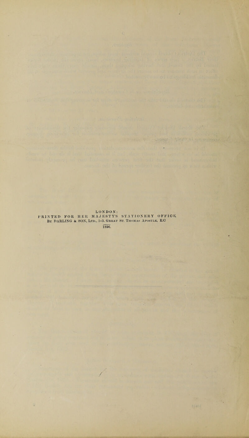 LONDON: PRINTED F O R H E R M A J E S T Y’S S T A T 10NERY OFFICE, By DARLING & SON, Ltd., 1-3. Great St. Thomas Apostle, E.C 1896. /