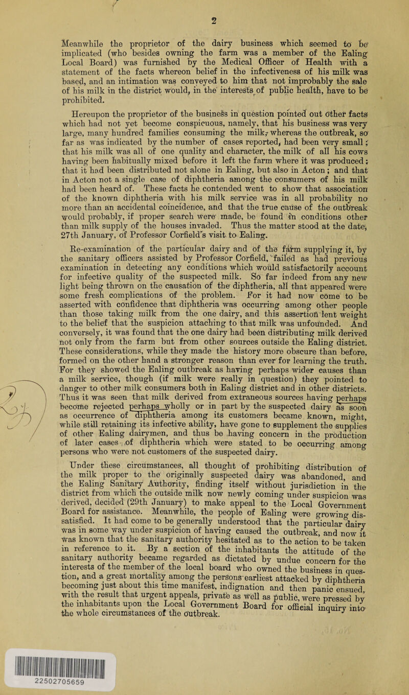 Meanwhile the proprietor of the dairy business which seemed to be' implicated (who besides owning the farm was a member of the Ealing Local Board) was furnished by the Medical Officer of Health with a statement of the facts whereon belief in the infectiveness of his milk was based, and an intimation was conveyed to him that not improbably the sale of his milk in the district would, in the interests of public headth, have to be prohibited. Hereupon the proprietor of the business in question pointed out Other facts which had not yet become conspicuous, namely, that his business was very large, many hundred families consuming the milk? whereas the outbreak, so far as was indicated by the number of cases reported, had been very small that his milk was all of one quality and character, the milk of all his cows having been habitually mixed before it left the farm where it was produced that it had been distributed not alone in Ealing, but also in Acton ; and that in Acton not a single case of diphtheria among the consumers of his milk had been heard of. These facts he contended wTent to show that association of the known diphtheria with his milk service was in all probability no more than an accidental coincidence, and that the true cause of the outbreak would probably, if proper search Were' made, be found in conditions other than milk supply of the houses invaded. Thus the matter stood at the date1, 27th January, of Professor Corfieldrs visit to Ealing. Re-examination of the particular dairy and of the faim supplying it, by the sanitary officers assisted by Professor Corfield, Mailed as had previous examination in detecting any conditions which wofild satisfactorily account for infective quality of the suspected milk. So far indeed from any new light being thrown on the causation of the diphtheria, all that appeared were some fresh complications of the problem. Eor it had now come to be asserted with confidence that diphtheria was occurring among other people than those taking milk from the one dairy, and this assertion lent weight to the belief that the suspicion attaching to that milk was unfounded. And conversely, it was found that the one dairy had been distributing milk derived not only from the farm but from other sources outside the Ealing district. These considerations, while they made the history more obscure than before, formed on the other hand a stronger reason than ever for learning the truth. For they showed the Ealing outbreak as having perhaps wider causes than a milk service, though (if milk were really in question) they pointed to danger to other milk consumers both in Ealing district and in other districts. Thus it was seen that milk derived from extraneous sources having perhaps becoiUe rejected perhaps_wholly or in part by the suspected dairy as soon as occurrence of diphtheria among its customers became known, might, while still retaining its infective ability, have gone to supplement the supplies of other Ealing dairymen, and thus be having concern in the production of later cases ,pf diphtheria which were stated to be occurring among persons who were not customers of the suspected dairy. Under these circumstances, all thought of prohibiting distribution of the milk proper to the originally suspected dairy was abandoned, and the Ealing Sanitary Authority, finding itself without jurisdiction in the district from which the outside milk now newly coming under suspicion was derived, decided (29th January) to make appeal to the Local Government Board for assistance. Meanwhile, the people of Ealing were growing dis¬ satisfied. It had come to be generally understood that the particular dairy was in some way under suspicion of having caused the outbreak, and now it Was known that the sanitary authority hesitated as to the action to be taken in reference to it. By a section of the inhabitants the attitude of the sanitary authority became regarded as dictated by undue concern for the interests of the member of the local board who owned the business in ques¬ tion, and a great mortality among the persons earliest attacked by diphtheria becoming just about this time manifest, indignation and then panic ensued with the result that urgent appeals, private as Well as public, were pressed by the inhabitants upon the Local Government Board for official inquirv into the whole circumstances of the outbreak. ^ J