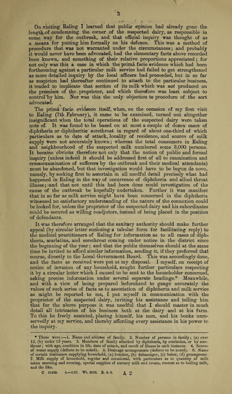 length,'Or condemning the owner .of the-, Suspected dairy, as responsible in some way for the outbreak, and that official inquiry was thought of as a means for putting him formally on his defence. This was a method of procedure that was not warranted under the circumstances; and probably it would never have been advocated, had the elementary facts above recorded been known, and something of their relative proportions appreciated; for not only was this a case in which the prinhl facie evidence which had been forthcoming against a particular milk service had failed to get strengthened as more detailed inquiry by . the local officers had proceeded, but in so far as suspicion had thereafter continued to attach to the particular business, it tended to implicate that section of its milk which was not produced on the premises of the proprietor, and which therefore was least subject to controThy him. Nor was this the only objection to procedure of the sort advocated. frf JL-. The prim& facie evidence itself, when, on the occasion of my first visit to Ealing (7th February), it came to be examined, turned out altogether insignificant when the total operations of the suspected dairy were taken note of. It was found to be based on at most a couple of dozen cases of diphtheria or diphtheritic sorethroat in regard of about one-third of which particulars as to date of attack, locality of residence, and source of milk supply were not accurately known; whereas the total consumers in Ealing and neighbourhood of the suspected milk numbered some 3,000 persons. It became obvious therefore not only that the notion of public and formal inquiry (unless indeed it should be addressed first of all to examination and cross-examination of sufferers by the outbreak and their medical attendants) must be abandoned, but that investigation would have to be begun de novo, namely, by seeking first to ascertain in all needful detail precisely what had happened in Ealing in the way of occurrence of diphtheria and allied throat illness; ;.-and that not until this had been done could investigation of the cause of the outbreak be hopefully undertaken. Further it was manifest that in so far as milk service might have been concerned in the diphtheria witnessed no satisfactory understanding of the nature of the connexion could be looked for, unless the proprietor of the suspected dairy and his subordinates could be secured as willing coadjutors, instead of being placed in the position of defendants. It was therefore arranged that the sanitary authority should make further appeal (by circular letter enclosing a tabular form for facilitating reply) to the medical practitioners of Ealing for information as to all cases of diph¬ theria, scarlatina, and sorethroat coming under notice in the district since the beginning of the year; and that the public themselves should at the same time be invited to afford similar information, sending it, if they preferred that course, directly to the Local G-overnment Board. This was accordingly done, and the facts as received were put at my disposal. I myself, on receipt of notice of invasion of any household, sought further particulars respecting it by a circular letter which I caused to be sent to the householder concerned, asking precise information under several separate headings.* Meanwhile, and with a view of being prepared beforehand to gauge accurately the values of such series of facts as to association of diphtheria and milk service as might be reported to me, I put myself in communication with the proprietor of the suspected dairy, inviting his assistance and telling him that for the above purpose it was needful that I should master in muoh detail all intricacies of his business both at the dairy and at his farm. To this he freely assented, placing himself, his men, and his books unre¬ servedly at my service, and thereby affording every assistance in his power to the inquiry. * These were:—1. Name and address of family. 2. Number of persons in family; (a) over 15, (b) under 15 years. 3. Members of family attacked by diphtheria, by scarlatina, or by sore¬ throat; with age, condition in life, date of attack, and result of illness in each instance. 4. Source of water supply (defects to be noted). 5. Drainage arrangements (defects to be noted). 6. Name of certain tradesmen supplying household, (a) butcher, (b) fishmonger, (c) baker, (d) greengrocer, 7. Milk supply of household, regular and occasional, with particulars as to quantity of milk taken morning aud evening, special supplies of nursery milk and cream, custom as to boiling milk, and the like. U 51293. 6.—5/87. Wt. 2652. E. & S. ^2