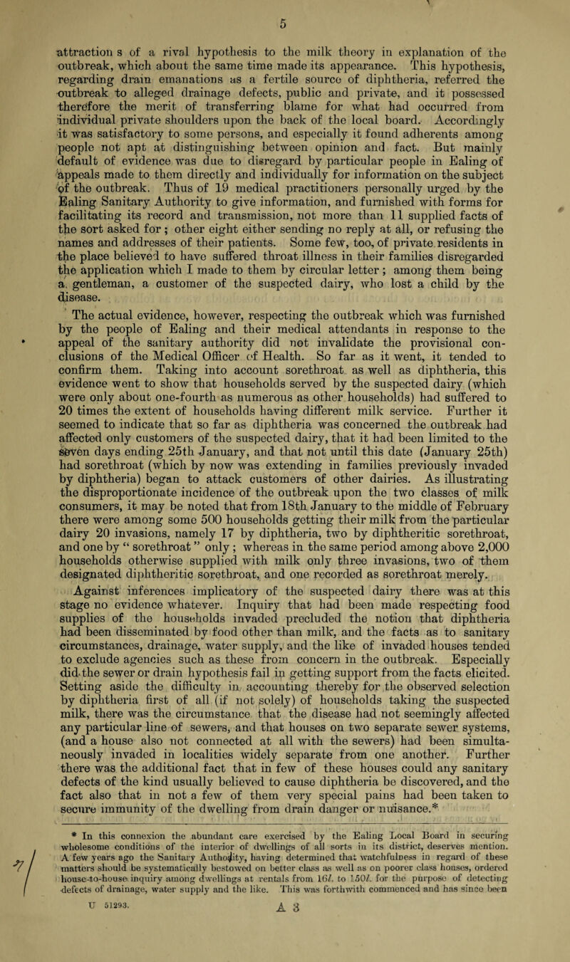 > attraction s of a rival hypothesis to the milk theory in explanation of the outbreak, which about the same time made its appearance. This hypothesis, regarding drain emanations as a fertile source of diphtheria, referred the outbreak to alleged drainage defects, public and private, and it possessed therefore the merit of transferring blame for what had occurred from Individual private shoulders upon the back of the local board. Accordingly it was satisfactory to some persons, and especially it found adherents among people not apt at distinguishing between opinion and fact. But mainly default of evidence was due to disregard by particular people in Ealing of appeals made to them directly and individually for information on the subject <?f the outbreak. Thus of 19 medical practitioners personally urged by the Baling Sanitary Authority to give information, and furnished with forms for facilitating its record and transmission, not more than 11 supplied facts of the sort asked for; other eight either sending no reply at all, or refusing the names and addresses of their patients. Some few, too, of private residents in the place believed to have suffered throat illness in their families disregarded the application which I made to them by circular letter; among them being a. gentleman, a customer of the suspected dairy, who lost a child by the disease. The actual evidence, however, respecting the outbreak which was furnished by the people of Ealing and their medical attendants in response to the appeal of the sanitary authority did not invalidate the provisional con¬ clusions of the Medical Officer of Health. So far as it went, it tended to confirm them. Taking into account sorethroat as well as diphtheria, this evidence went to show that households served by the suspected dairy (which were only about one-fourth as numerous as other households) had suffered to 20 times the extent of households having different milk service. Further it seemed to indicate that so far as diphtheria was concerned the outbreak had affected only customers of the suspected dairy, that it had been limited to the sbvcn days ending 25th January, and that not until this date (January 25th) had sorethroat (which by now was extending in families previously invaded by diphtheria) began to attack customers of other dairies. As illustrating the disproportionate incidence of the outbreak upon the two classes of milk consumers, it may be noted that from 18th January to the middle of February there were among some 500 households getting their milk from the particular dairy 20 invasions, namely 17 by diphtheria, two by diphtheritic sorethroat, and one by “ sorethroat ” only ; whereas in the same period among above 2,000 households otherwise supplied with milk only three invasions, two of them designated diphtheritic sorethroat, and one recorded as sorethroat merely. Against inferences implicatory of the suspected dairy there was at this Stage no evidence whatever. Inquiry that had been made respecting food supplies of the households invaded precluded the notion that diphtheria had been disseminated by food other than milk, and the facts as to sanitary circumstances, drainage, water supply, and the like of invaded houses tended to exclude agencies such as these from concern in the outbreak. Especially did-the sewer or drain hypothesis fail in getting support from the facts elicited. Setting aside the difficulty in, accounting thereby for the observed selection by diphtheria first of all (if not solely) of households taking the suspected milk, there was the circumstance that the disease had not seemingly affected any particular line of sewers, and that houses on two separate sewer systems, (and a house also not connected at all with the sewers) had been simulta¬ neously invaded in localities widely separate from one anothet. Further there was the additional fact that in few of these houses could any sanitary defects of the kind usually believed to cause diphtheria be discovered, and the fact also that in not a few of them very special pains had been taken to secure immunity of the dwelling from drain danger or nuisance.* * In this connexion the abundant care exercised by the Ealing Local Board in securing wholesome conditions ol' the interior of dwellings of all sorts in its district, deserves mention. A few years ago the Sanitary Authority, having determined that watchfulness in regard of these matters should be systematically bestowed on better class as well as on poorer class houses, ordered house-to-house inquiry among dwellings at rentals from 16/. to 150/. for the purpose of detecting defects of drainage, water supply and the like. This was forthwith commenced and has since been