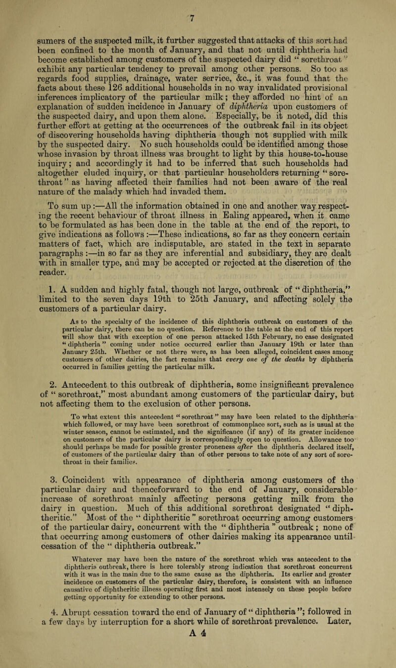 sumers of the suspected milk, it further suggested that attacks of this sort had been confined to the month of January, and that not until diphtheria had become established among customers of the suspected dairy did “ sorethroat ” exhibit any particular tendency to prevail among other persons. So too as regards food supplies, drainage, water ser7ice, &c., it was found that the facts about these 126 additional households in no way invalidated provisional inferences implicatory of the particular milk; they afforded no hint of an explanation of sudden incidence in January of diphtheria upon customers of the suspected dairy, and upon them alone. Especially, be it noted, did this further effort at getting at the occurrences of the outbreak fail in its object of discovering households having diphtheria though not supplied with milk by the suspected dairy. No such households could be identified among those whose invasion by throat illness was brought to light by this house-to-house inquiry; and accordingly it had to be inferred that such households had altogether eluded inquiry, or that particular householders returning “ sore¬ throat ” as having affected their families had not been aware of the real nature of the malady which had invaded them. To sum up All the information obtained in one and another way respect¬ ing the recent behaviour of throat illness in Ealing appeared, when it came to be formulated as has been done in the table at the end of the report, to give indications as follows :—These indications, so far as they concern certain matters of fact, which are indisputable, are stated in the text in separate paragraphs :—in so far as they are inferential and subsidiary, they are dealt with in smaller type, and may be accepted or rejected at the discretion of the reader. 1. A sudden and highly fatal, though not large, outbreak of “diphtheria,” limited to the seven days 19th to 25th January, and affecting solely the customers of a particular dairy. As to the specialty of the incidence of this diphtheria outbreak on customers of the particular dairy, there can be no question. Reference to the table at the end of this report will show that with exception of one person attacked 15th February, no case designated “diphtheria” coming under notice occurred earlier than January 19th or later than January 25th. Whether or not there were, as has been alleged, coincident cases among customers of other dairies, the fact remains that every one of the deaths by diphtheria occurred in families getting the particular milk. 2. Antecedent to tbis outbreak of diphtheria, some insignificant prevalence of “ sorethroat,” most abundant among customers of the particular dairy, but not affecting them to the exclusion of other persons. To what extent this antecedent “ sorethroat ” may have been related to the diphtheria which followed, or may have been sorethroat of commonplace sort, such as is usual at the winter season, cannot be estimated, and the significance (if any) of its greater incidence on customers of the particular dairy is correspondingly open to question. Allowance too should perhaps be made for possible greater proneness after the diphtheria declared itself, of customers of the particular dairy than of other persons to take note of any sort of sore¬ throat in their families. 3. Coincident with appearance of diphtheria among customers of the particular dairy and thenceforward to the end of January, considerable' increase of sorethroat mainly affecting persons getting milk from the dairy in question. Much of this additional sorethroat designated “ diph¬ theritic.” Most of the “ diphtheritic ” sorethroat occurring among customers of the particular dairy, concurrent with the “ diphtheria ” outbreak ; none of that occurring among customers of other dairies making its appearance until cessation of the “ diphtheria outbreak.” Whatever may have been the nature of the sorethroat which was antecedent to the diphtheria outbreak, there is here tolerably strong indication that sorethroat concurrent with it was in the main due to the same cause as the diphtheria. Its earlier and greater incidence on customers of the particular dairy, therefore, is consistent with an influence causative of diphtheritic illness operating first and most intensely on these people before getting opportunity for extending to other persons. 4. Abrupt cessation toward the end of January of “ diphtheria followed in a few days by interruption for a short while of sorethroat prevalence. Later,