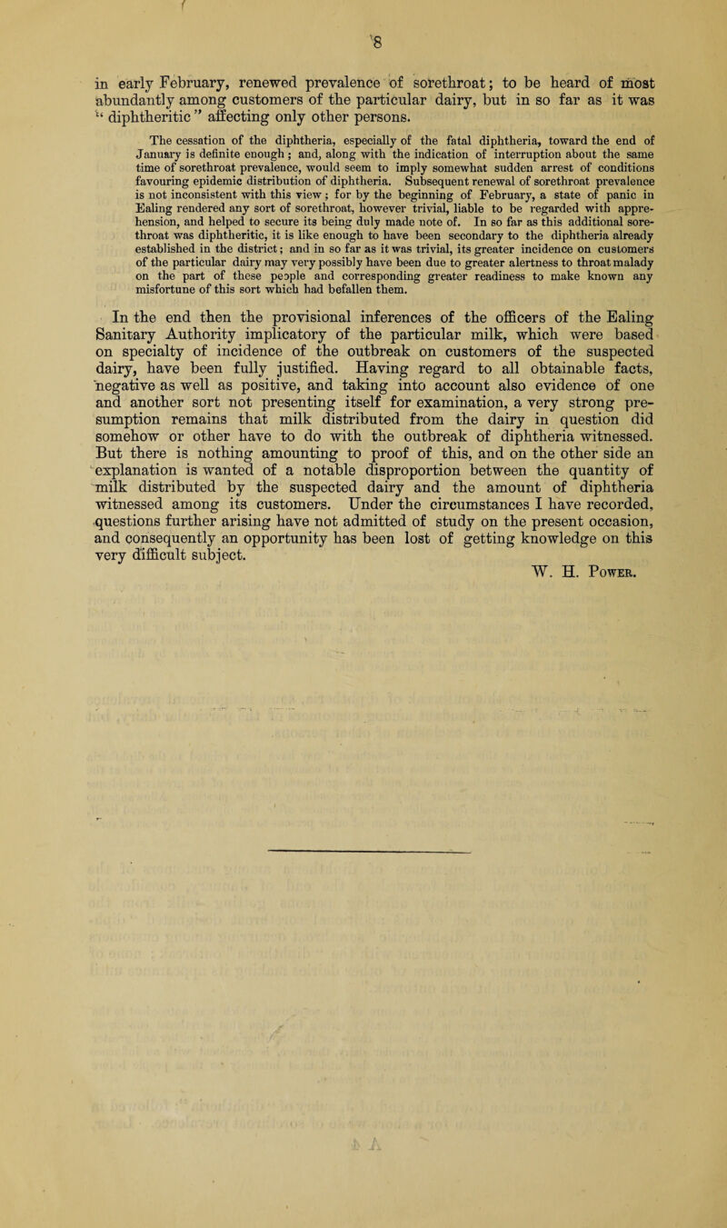 f '8 in early February, renewed prevalence of sotethroat; to be beard of most abundantly among customers of tbe particular dairy, but in so far as it was diphtheritic ” affecting only other persons. The cessation of the diphtheria, especially of the fatal diphtheria, toward the end of January is definite enough; and, along with the indication of interruption about the same time of sorethroat prevalence, would seem to imply somewhat sudden arrest of conditions favouring epidemic distribution of diphtheria. Subsequent renewal of sorethroat prevalence is not inconsistent with this view; for by the beginning of February, a state of panic in Ealing rendered any sort of sorethroat, however trivial, liable to be regarded with appre¬ hension, and helped to secure its being duly made note of. In so far as this additional sore¬ throat was diphtheritic, it is like enough to have been secondary to the diphtheria already established in the district; and in so far as it was trivial, its greater incidence on customers of the particular dairy may very possibly have been due to greater alertness to throat malady on the part of these people and corresponding greater readiness to make known any misfortune of this sort which had befallen them. In the end then the provisional inferences of the officers of the Ealing Sanitary Authority implicatory of the particular milk, which were based on specialty of incidence of the outbreak on customers of the suspected dairy, have been fully justified. Having regard to all obtainable facts, negative as well as positive, and taking into account also evidence of one and another sort not presenting itself for examination, a very strong pre¬ sumption remains that milk distributed from the dairy in question did somehow or other have to do with the outbreak of diphtheria witnessed. But there is nothing amounting to proof of this, and on the other side an ' explanation is wanted of a notable disproportion between the quantity of milk distributed by the suspected dairy and the amount of diphtheria witnessed among its customers. Under the circumstances I have recorded, questions further arising have not admitted of study on the present occasion, and consequently an opportunity has been lost of getting knowledge on this very difficult subject. W. H. Power.