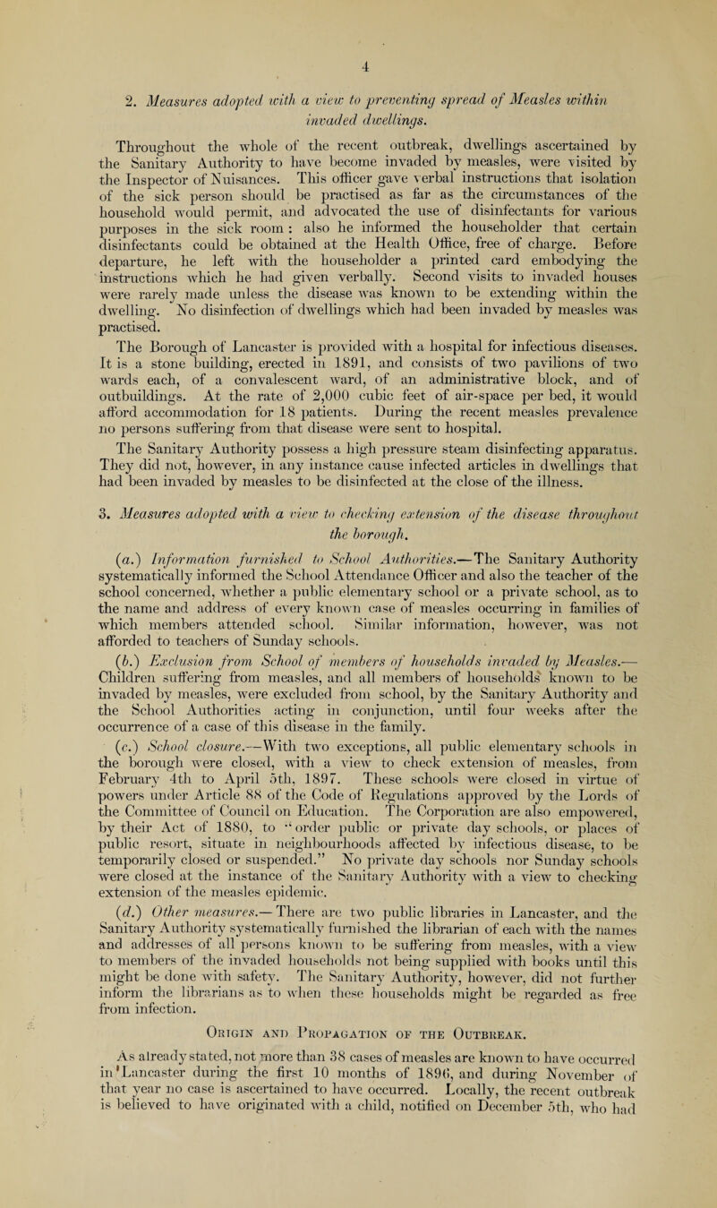 2. Mmsures adopted icith a view to preventing spread of Measles within invaded dwellings. Throughout the whole of the recent outbreak, dwellings ascertained by the Sanitary Authority to have become invaded by measles, were visited by the Inspector of Nuisances. This ollicer gave verbal instructions that isolation of the sick person should be practised as far as the circumstances of the household would permit, and advocated the use of disinfectants for various purposes in the sick room ; also he informed the householder that certain disinfectants could be obtained at the Health Office, free of charge. Before departure, he left with the householder a printed card embodying the instructions which he had given verbally. Second visits to invaded houses were rarely made unless the disease was known to be extending within the dwelling. No disinfection of dwellings which had been invaded by measles was practised. The Borough of Lancaster is provided with a hospital for infectious diseases. It is a stone building, erected in 1891, and consists of two pavilions of two wards each, of a convalescent Avard, of an administrative block, and of outbuildings. At the rate of 2,000 cubic feet of air-space per bed, it would afford accommodation for 18 t)atients. During the recent measles prevalence no persons suffering from that disease were sent to hospital. The Sanitary Authority possess a high pressure steam disinfecting apparatus. They did not, howeA^er, in any instance cause infected articles in dwellings that had been invaded bv measles to be disinfected at the close of the illness. c/ 3. Measures adopted with a vieiv to cheeking extension of the disease throughout the borough. (a.) Information furnished to School Authorities.—The Sanitary Authority systematically informed the School Attendance Officer and also the teacher of the school concerned, whether a public elementary school or a prHate school, as to the name and address of eA-ery knoAA ii case of measles occurring in families of which members attended school. Similar information, however, was not affbrded to teachers of Sunday schools. (6.) Exclusion from School of members of households invaded by Measles.— Children suffering from measles, and all members of households knoAAui to be invaded by measles, were excluded from school, by the Sanitary Authority and the School Authorities acting in conjunction, until four weeks after the occurrence of a case of this disease in the family. (c.) School closure.—With two exceptions, all public elementary schools in the borough AA^ere closed, with a aucav to check extension of measles, from February 4th to April 5th, 1897. These schools Avere closed in virtue of powers under Article 88 of the Code of Begulations approved by the Lords of the Committee of Council on Education. The Corporation are also empoAvered, by their Act of 1880, to order public or private day schools, or places of public resort, situate in neighbourhoods affected by infectious disease, to be temporarily closed or suspended.” No prWate day schools nor Sunday schools were closed at the instance of the Sanitary Authority Avith a Anew to checking extension of the measles epidemic. (c?.) Other measures.— There are two public libraries in Lancaster, and the Sanitary Authority s3'Stematically furnished the librarian of each with the names and addresses of all persons knoAA'u to be suffering from measles, with a Anew to members of the invaded households not being supplied with books until this might be done with safety. The Sanitary Authority, however, did not further inform the librarians as to Avhen these households might be regarded as free from infection. Origin anii Propagation op the Outbreak. As alread}^ stated, not more than 38 cases of measles are known to have occurred in' Lancaster during the first 10 months of 1890, and during November of that year no case is ascertained to have occurred. Locally, the recent outbreak is believed to have originated Avith a child, notified on December 5th, who had