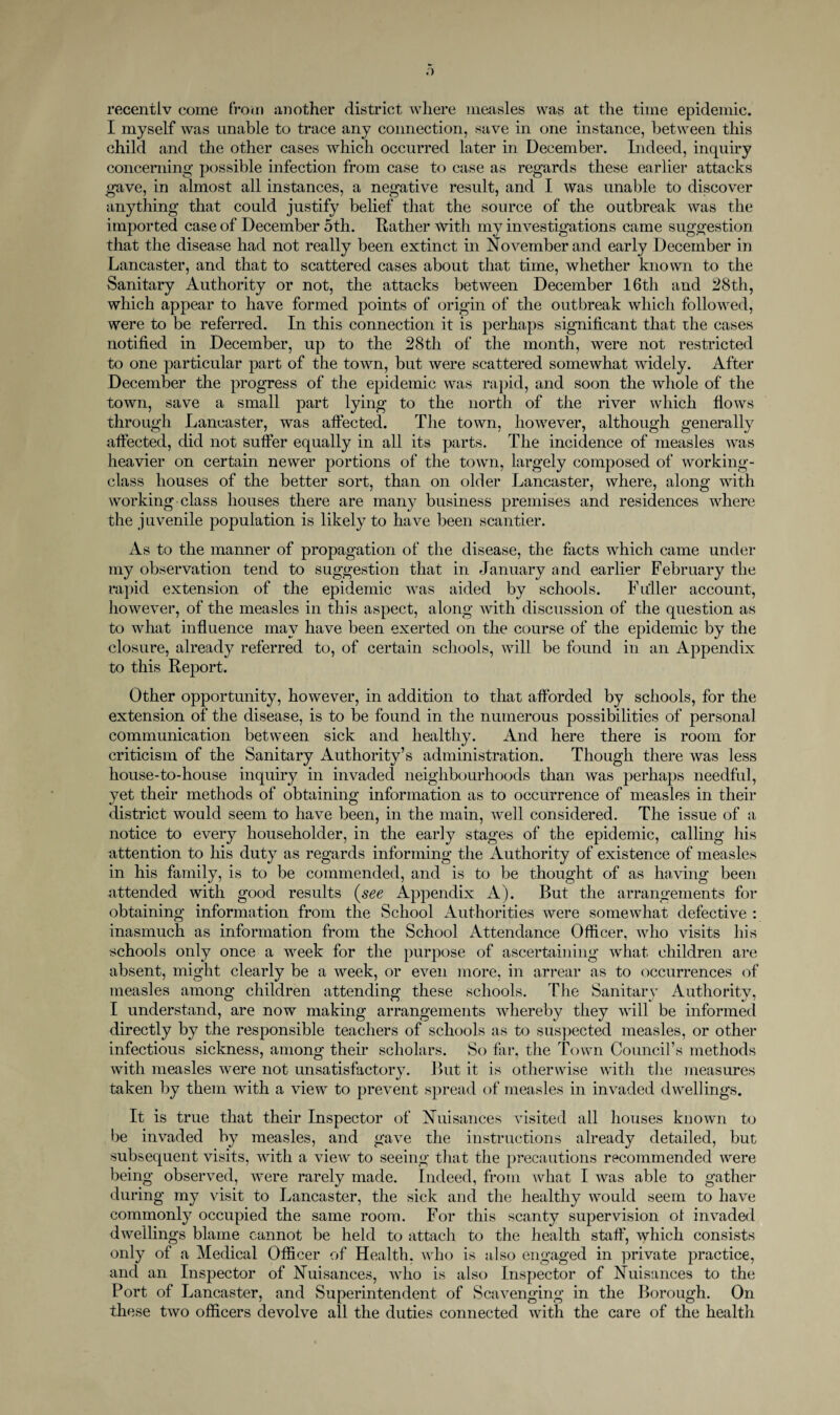 recentiv come Trotn another district \\diere measles was at the time epidemic. I myself was unable to trace any connection, save in one instance, between this child and the other cases which occurred later in December. Indeed, inquiry concerning possible infection from case to case as regards these earlier attacks gave, in almost all instances, a negative result, and I was unable to discover anything that could justify belief that the source of the outbreak was the imported case of December 5th. Rather with my investigations came suggestion that the disease had not really been extinct in November and early December in Lancaster, and that to scattered cases about that time, whether known to the Sanitary Authority or not, the attacks between December 16th and 28th, which appear to have formed points of origin of the outbreak which followed, were to be referred. In this connection it is perhaps significant that the cases notified in December, up to the 28th of the month, were not restricted to one particular part of the town, but were scattered somewhat widely. After December the progress of the epidemic was rapid, and soon the whole of the town, save a small part lying to the north of the river which fiows through Lancaster, was affected. The town, however, although generally affected, did not sufi^er equally in all its parts. The incidence of measles was heavier on certain newer portions of the town, largely composed of working- class houses of the better sort, than on older Lancaster, where, along with working class houses there are many business premises and residences where the juvenile population is likely to have been scantier. As to the manner of propagation of the disease, the facts which came under my observation tend to suggestion that in January and earlier February the rapid extension of the epidemic was aided by schools. Fuller account, however, of the measles in this aspect, along with discussion of the question as to what influence may have been exerted on the course of the epidemic by the closure, already referred to, of certain schools, will be found in an Appendix to this Report. Other opportunity, however, in addition to that afforded by schools, for the extension of the disease, is to be found in the numerous possibilities of personal communication between sick and healthy. xlnd here there is room for criticism of the Sanitary Authority’s administration. Though there was less house-to-house inquiry in invaded neighbourhoods than was perhaps needful, yet their methods of obtaining information as to occurrence of measles in their district would seem to have been, in the main, well considered. The issue of a notice to every householder, in the early stages of the epidemic, calling his attention to his duty as regards informing the Authority of existence of measles in his family, is to be commended, and is to be thought of as having been attended with good results (see Appendix A). But the arrangements for obtaining information from the School Authorities were somewhat defective : inasmuch as information from the School Attendance Officer, who visits his schools only once a week for the purpose of ascertaining what children are absent, might clearly be a week, or even more, in arrear as to occurrences of measles among children attending these schools. The Sanitary Authority, I understand, are now making arrangements whereby they will be informed directly by the responsible teachers of schools as to suspected measles, or other infectious sickness, among their scholars. So far, the Town Council’s methods with measles were not unsatisfactory. But it is otherwise with the measures taken by them with a view to prevent spread of measles in invaded dwellings. It is true that their Inspector of Nuisances visited all houses known to l)e invaded by measles, and gave the instructions already detailed, but subsequent visits, with a view to seeing that the precautions recommended were being observed, were rarely made. Indeed, from what I was able to gather during my visit to Lancaster, the sick and the healthy would seem to have commonly occupied the same room. For this scanty supervision of invaded dwellings blame cannot be held to attach to the health staff, which consists only of a Medical Officer of Health, who is also engaged in private practice, and an Inspector of Nuisances, who is also Inspector of Nuisances to the Port of Lancaster, and Superintendent of Scavenging in the Borough. On these two officers devolve all the duties connected with the care of the health
