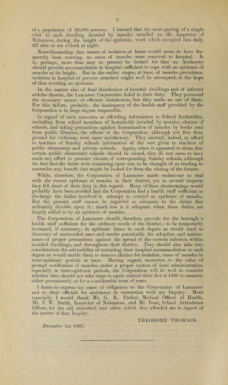 of Ji population of 38,000 persons. I learned that the mere paying of a single visit to each dwelling invaded by measles entailed on the Inspector of Nuisances, durmg the height of the epidemic, work which occupied him daily till nine or ten o’clock at night. Notwithstanding that means of isolation at home would seem to have fre¬ quently been wanting, no cases of measles were removed to hospital. It is, perhaps, more than may at present be looked for that an Authority should provide accommodation in hospital sufficient to cope Avith an epidemic of measles at its height. But m the earlier stages, at least, of measles prevalence, isolation in hospital of persons attacked might well be attempted, in the hope of thus averting an epidemic. In the matter also of final disinfection of iiwaded dwellings and of infected articles therein, the Lancaster Corporation failed in their duty. They possessed the necessary means of efficient disinfection, but they made no use of them. For this failure, probably, the inadequacy of the health staff provided by the Corporation is in large degree responsible. In regard of such measures as affording information to School Authorities, excludmg from school members of households iuA^aded by measles, closure of schools, and taking precautions against dissemination of measles by books sent from public libraries, the efforts of the Corporation, although not free from ground for criticism, Avere more satisfactory. They omitted, indeed, to afford to teachers of Sunday schools information of the sort giA^en to teachers of public elementary and private schools. Again, when it appeared to them that certain public elementary schools should be closed, they do not seem to have made any effort to procure closure of corresponduig Sunday schools, although the fact that the latter Avere remaining open was to be thought of as tending to neutralise any benefit that might be looked for from the closing of the former. While, therefore, the Corporation of Lancaster made endeavour to deal Avith the recent epidemic of measles in their district, yet in seAnral respects they fell short of their duty in this regard. Many of these shortcomings would probably have been avoided had the Corporation had a health staff sufficient to discharge the duties involved in attempt to control an epidemic of measles. But the present staff cannot be regarded as adequate to the duties that ordinarily devolve upon it ; much less is it adequate when these duties are largely added to by an epidemic of measles. The Corporation of Lancaster should, therefore, provide for the borough a health staff sufficient for the ordinary needs of the district; to be temporarily increased, if necessary, in epidemic times in such degree as would tend to discovery of unrecorded cases and render practicable the adoption and mainte¬ nance of proper precautions against the spread of the current infection Avithin invaded dvAnllings, and throughout their district. They should also take into consideration the advisability of extending their hospital accommodation to such degree as would enable them to remoAm thither for isolation, cases of measles in inter-epidemic periods at least. HaAung regard, moreover, to the Anlue of prompt notification of measles, under a jAroper system of local administration, especially in inter-epidemic periods, the Corporation aauU do well to consider Avhether they should not take steps to again extend their Act of IcS80 to measles, either permanentl}' C)r for a considerable term of years, r desire to express my sense of obligation to the Corporation of Lancaster and to their officials for assistance in connection with my Inquiry. More especially I would thank Mr. G. 11. Parker, Medical Officer of Health, Mr. F. W. Smith, Inspector of Nuisances, and Mr. Noar, School Attendance Officer, for the aid, statistical and other, Avhich they afforded me in regard of the matter of that In([uiry. December 1^/, 1897. THEODOBE THOMSON.