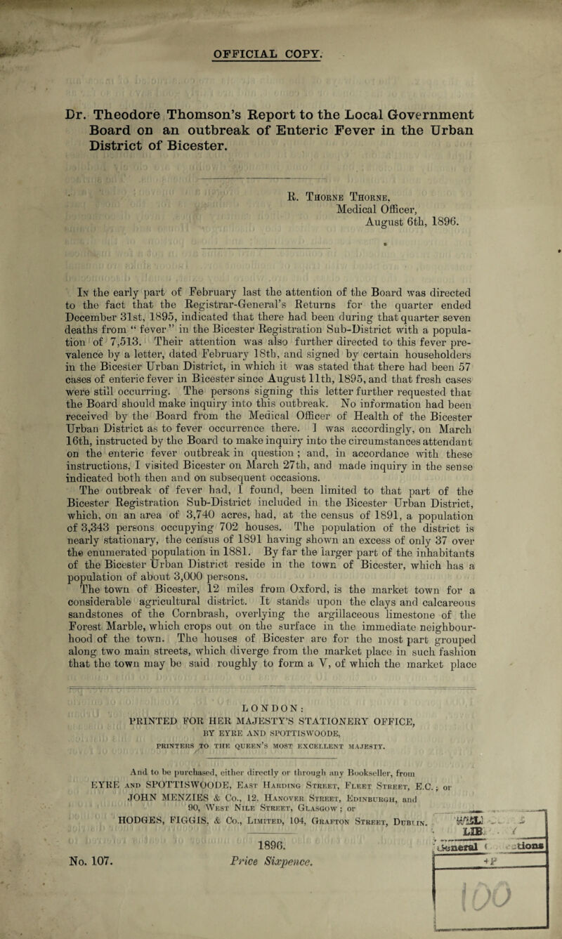 OFFICIAL COPY. Dr. Theodore Thomson’s Report to the Local Government Board on an outbreak of Enteric Fever in the Urban District of Bicester. R. Thorne Thorne. Medical Officer, August 6th, 1896. In the early part of February last the attention of the Board was directed to the fact that the Registrar-General’s Returns for the quarter ended December 31st, 1895, indicated that there had been during that quarter seven deaths from “ fever” in the Bicester Registration Sub-District with a popula¬ tion of 7,513. Their attention was also further directed to this fever pre¬ valence by a letter, dated February 18th, and signed by certain householders in the Bicester Urban District, in which it was stated that there had been 57 cases of enteric fever in Bicester since August 11th, 1895, and that fresh cases were still occurring. The persons signing this letter further requested that the Board should make inquiry into this outbreak. No information had been received by the Board from the Medical Officer of Health of the Bicester Urban District as to fever occurrence there. ] was accordingly, on March 16th, instructed by the Board to make inquiry into the circumstances attendant on the enteric fever outbreak in question ; and, in accordance with these instructions, I visited Bicester on March 27th, and made inquiry in the sense indicated both then and on subsequent occasions. The outbreak of fever had, I found, been limited to that part of the Bicester Registration Sub-District included in the Bicester Urban District, which, on an area of 3,740 acres, had, at the census of 1891, a population of 3,343 persons occupying 702 houses. The population of the district is nearly stationary, the census of 1891 having shown an excess of only 37 over the enumerated population in 1881. By far the larger part of the inhabitants of the Bicester Urban District reside in the town of Bicester, which has a population of about 3,000 persons. The town of Bicester, 12 miles from Oxford, is the market town for a considerable agricultural district. It stands upon the clays and calcareous sandstones of the Cornbrasli, overlying the argillaceous limestone of the Forest Marble, which crops out on the surface in the immediate neighbour¬ hood of the town. The houses of Bicester are for the most part grouped along two main streets, which diverge from the market place in such fashion that the town may be said roughly to form a V, of which the market place LONDON: PRINTED FOR HER MAJESTY’S STATIONERY OFFICE, EY EYRE AND SPOTTISWOODE, PRINTERS TO THE QUEEN’S MOST EXCELLENT MAJESTY. And to be purchased, either directly or through any Bookseller, from EYRE and SPOTTISWOODE, East Harding Street, Fleet Street, E.C.; oi JOHN MENZIES & Co., 12, Hanover Street, Edinburgh, and 90, West Nile Street, Glasgow ; or No. 107. 1896. Price Sixpence.