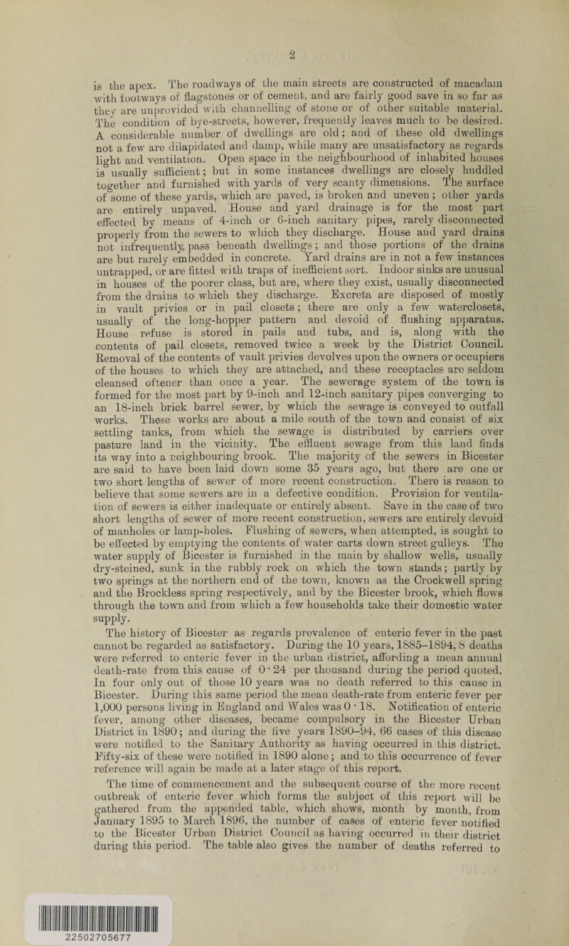 is tlie apex. The roadways of the main streets are constructed of macadam with footways of flagstones or of cement, and are fairly good save in so far as they are unprovided with channelling of stone or of other suitable material. The condition of bye-streets, however, frequently leaves much to be desired. A considerable number of dwellings are old; and of these old dwellings not a few are dilapidated and damp, while many are unsatisfactory as regards light and ventilation. Open space in the neighbourhood of inhabited houses is^ usually sufficient; but in some instances dwellings are closely huddled together and furnished with yards of very scanty dimensions. The surface of some of these yards, which are paved, is broken and uneven; other yards are entirelv unpaved. House and yard drainage is for the most part effected by''means of 4-inch or 6-inch sanitary pipes, rarely disconnected properly from the sewers to which they discharge. House and yard drains not infrequently pass beneath dwellings; and those portions of the drains are but rarely embedded in concrete. Yard drains are in not a few instances untrapped, or are fitted with traps of inefficient sort. Indoor sinks are unusual in houses of the poorer class, but are, where they exist, usually disconnected from the drains to which they discharge. Excreta are disposed of mostly in vault privies or in pail closets; there are only a few waterclosets, usually of the long-hopper pattern and devoid of flushing apparatus. House refuse is stored in pails and tubs, and is, along with the contents of pail closets, removed twice a week by the District Council. Removal of the contents of vault privies devolves upon the owners or occupiers of the houses to which they are attached, and these receptacles are seldom cleansed oftener than once a year. The sewerage system of the town is formed for the most part by 9-inch and 12-inch sanitary pipes converging to an 18-inch brick barrel sewer, by which the sewage is conveyed to outfall works. These works are about a mile south of the town and consist of six settling tanks, from which the sewage is distributed by carriers over pasture land in the vicinity. The effluent sewage from this land finds its way into a neighbouring brook. The majority of the sewers in Bicester are said to have been laid down some 35 years ago, but there are one or two short lengths of sewer of more recent construction. There is reason to believe that some sewers are in a defective condition. Provision for ventila¬ tion of sewers is either inadequate or entirely absent. Save in the case of two short lengths of sewer of more recent construction, sewers are entirely devoid of manholes or lamp-holes. Flushing of sewers, when attempted, is sought to be effected by emptying the contents of water carts down street gulleys. The water supply of Bicester is furnished in the main by shallow wells, usually dry-steined, sunk in the rubbly rock on which the town stands; partly by two springs at the northern end of the town, known as the Crockwell spring and the Brocklees spring respectively, and by the Bicester brook, which flows through the town and from which a few households take their domestic water supply. The history of Bicester as regards prevalence of enteric fever in the past cannot be regarded as satisfactory. During the 10 years, 1885-1894, 8 deaths were referred to enteric fever in the urban district, affording a mean annual death-rate from this cause of 0 ■ 24 per thousand during the period quoted. In four only out of those 10 years was no death referred to this cause in Bicester. During this same period the mean death-rate from enteric fever per 1,000 persons living in England and Wales was 0 * 18. Notification of enteric fever, among other diseases, became compulsory in the Bicester Urban District in 1890; and during the five years 1890-94, 66 cases of this disease were notified to the Sanitary Authority as having occurred in this district. Fifty-six of these were notified in 1890 alone; and to this occurrence of fever reference will again be made at a later stage of this report. The time of commencement and the subsequent course of the more recent outbreak of enteric fever which forms the subject of this report will be gathered from the appended table, which shows, month by month, from January 1895 to March 1896, the number of cases of enteric fever notified to the Bicester Urban District Council as having occurred in their district during this period. The table also gives the number of deaths referred to 22502705677