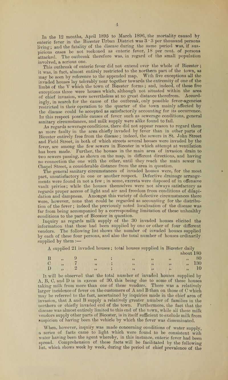 enteric fever in the Bicester Urban District was 3 * 3 per thousand persons living; and the fatality of the disease during the same period was, if sus¬ picious cases be not reckoned as enteric fever, 18 per cent, of persons attacked. The outbreak therefore was, in regard of the small population involved, a serious one. This outbreak of enteric fever did not extend over the whole of Bicester ; it was, in fact, almost entirely restricted to the northern part of the town, as may be seen by reference to the appended map. With five exceptions all the invaded houses lay tolerably near together towards the extremity of one of the limbs of the Y which the town of Bicester forms ; and, indeed, of these five exceptions three were houses which, although not situated within the area of chief invasion, were nevertheless at no great distance therefrom. Accord¬ ingly, in search for the cause of the outbreak, only possible fever-agencies restricted in their operation to the quarter of the town mainly affected by the disease could be accepted as satisfactorily accounting for its occurrence. In this respect possible causes of fever such as sewerage conditions, general sanitary circumstances, and milk supply were alike found to fail. As regards sewerage conditions, there did not appear reason to regard them as more faulty in the area chiefly invaded by fever than in other parts of Bicester entirely free from the disease : indeed, the sewers in St. John Street and Field Street, in both of which streets several houses were invaded by the fever, are among the few sewers in Bicester in which attempt at ventilation has been made. Further, the houses in the main area of invasion drain to two sewers passing, as shown on the map, in different directions, and having- no connection the one with the other, until they reach the main sewer in Chapel Street, a considerable distance from the area in question. The general sanitary circumstances of invaded houses were, for the most part, unsatisfactory in one or another respect. Defective drainage arrange¬ ments were found in not a few ; in some, excreta were disposed of in offensive vault privies; while the houses themselves were not always satisfactory as regards proper access of light and air and freedom from conditions of dilapi¬ dation and dampness. Amongst this variety of defective circumstances there were, however, none that could be regarded as accounting for the distribu¬ tion of the fever ; indeed the previously noted localisation of the disease was far from being accompanied by a corresponding limitation of these unhealthy conditions to the part of Bicester in question. Inquiry as regards milk supply of the 30 invaded houses elicited the information that these had been supplied by one or other of four different vendors. The following list shows the number of invaded houses supplied by each of these four persons, and aiso the total number of houses ordinarily supplied by them :— A supplied 21 invaded houses; total houses supplied in Bicester daily about 180 a 39 V 59 3 33 53 39 33 ou c 39 7 53 3 39 33 33 55 130 D 33 2 33 3 •3 33 33 33 10 It will be observed that the total number of invaded houses supplied by A, B, C, and D is in excess of 30, this being due to some of these houses taking milk from more than one of these vendors. There was a relatively larger incidence of fever on the customers of A and B than on those of C which may be referred to the fact, ascertained by inquiries made in the chief area of invasion, that A and B supply a relatively greater number of families in the northern or chiefly invaded end of the town. Furthermore, the fact that the disease was almost entirely limited to this end of the town, while all these milk vendors supply other parts of Bicester, is in itself sufficient to exclude milk from suspicion of having been the vehicle by which the fever was disseminated. When, however, inquiry was made concerning conditions of water supply, a series of facts came to light which were found to be consistent with water having been the agent whereby, in this instance, enteric fever had been spread. Comprehension of these facts will be facilitated by the following list, which shows week by week, during the period of chief prevalence of the