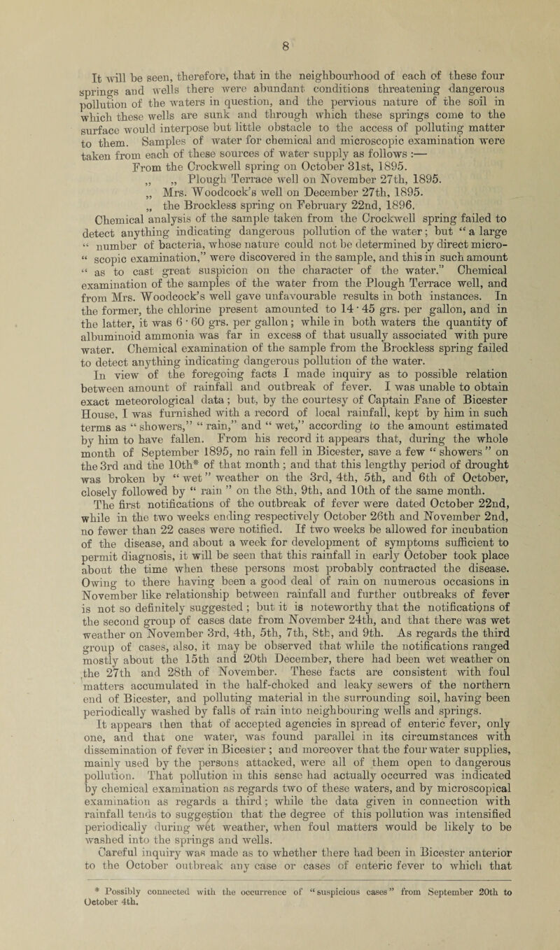 It will be seen, therefore, that in the neighbourhood of each of these four springs and wells there were abundant conditions threatening dangerous pollution of the waters in question, and the pervious nature of the soil in which these wells are sunk and through which these springs come to the surface would interpose but little obstacle to the access of polluting matter to them. Samples of water for chemical and microscopic examination were taken from each of these sources of water supply as follows :— From the Crockwell spring on October 31st, 1895. „ „ Plough Terrace well on November 27th, 1895. „ Mrs. Woodcock's well on December 27th, 1895. „ the Brockless spring on February 22nd, 1896. Chemical analysis of the sample taken from the Crockwell spring failed to detect anything indicating dangerous pollution of the water; but “ a large “ number of bacteria, whose nature could not be determined by direct micro- “ scopic examination,” were discovered in the sample, and this in such amount “ as to cast great suspicion on the character of the water.” Chemical examination of the samples of the water from the Plough Terrace well, and from Mrs. Woodcock’s well gave unfavourable results in both instances. In the former, the chlorine present amounted to 14 * 45 grs. per gallon, and in the latter, it was 6 * 60 grs. per gallon; while in both waters the quantity of albuminoid ammonia was far in excess of that usually associated with pure water. Chemical examination of the sample from the Brockless spring failed to detect anything indicating dangerous pollution of the water. In view of the foregoing facts I made inquiry as to possible relation between amount of rainfall and outbreak of fever. I was unable to obtain exact meteorological data; but, by the courtesy of Captain Fane of Bicester House, I was furnished with a record of local rainfall, kept by him in such terms as “showers,” “rain,” and “ wet,” according to the amount estimated by him to have fallen. From his record it appears that, during the whole month of September 1895, no rain fell in Bicester, save a few “ showers ” on the 3rd and the 10th* of that month; and that this lengthy period of drought was broken by “ wet ” weather on the 3rd, 4th, 5th, and 6th of October, closely followed by “ rain ” on the 8th, 9th, and 10th of the same month. The first notifications of the outbreak of fever were dated October 22nd, while in the two weeks ending respectively October 26th and November 2nd, no fewer than 22 cases were notified. If two weeks be allowed for incubation of the disease, and about a week for development of symptoms sufficient to permit diagnosis, it will be seen that this rainfall in early October took place about the time when these persons most probably contracted the disease. Owing to there having been a good deal of rain on numerous occasions in November like relationship between rainfall and further outbreaks of fever is not so definitely suggested ; but it is noteworthy that the notifications of the second group of cases date from November 24th, and that there was wet weather on November 3rd, 4th, 5th, 7th, 8th, and 9th. As regards the third group of cases, also, it may be observed that while the notifications ranged mostly about the 15th and 20th December, there had been wet weather on the 27th and 28th of November. These facts are consistent with foul matters accumulated in the half-choked and leaky sewers of the northern end of Bicester, and polluting material in the surrounding soil, having been periodically washed by falls of rain into neighbouring wells and springs. It appears then that of accepted agencies in spread of enteric fever, only one, and that one water, was found parallel in its circumstances with dissemination of fever in Bicester ; and moreover that the four water supplies, mainly used by the persons attacked, were all of them open to dangerous pollution. That pollution in this sense had actually occurred was indicated by chemical examination as regards two of these waters, and by microscopical examination as regards a third; while the data given in connection with rainfall tends to suggestion that the degree of this pollution was intensified periodically during wet weather, when foul matters would be likely to be washed into the springs and wells. Careful inquiry was made as to whether there had been in Bicester anterior to the October outbreak any case or cases of enteric fever to which that * Possibly connected with the occurrence of “ suspicious cases ” from September 20th to October 4th.