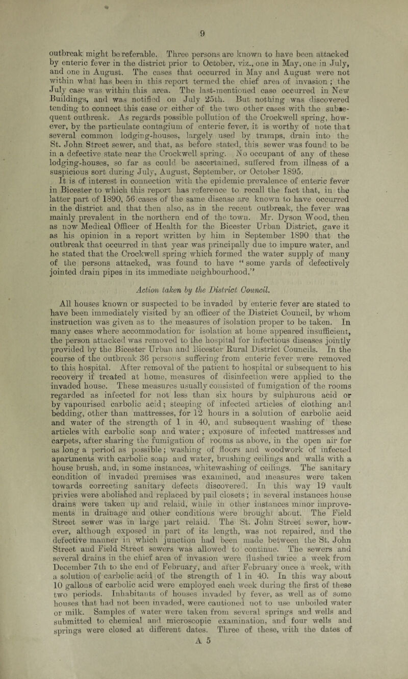 outbreak might be referable. Three persons are known to have been attacked by enteric fever in the district prior to October, viz., one in May, one in July, and one in August. The cases that occurred in May and Amgust were not within what has.been in this report termed the chief area of invasion ; the July case Avas within this area. The last-mentioned case occurred in New Buildings, and was notified on July 25th. But nothing was discovered tending to connect this case or either of the two other cases with the subse¬ quent outbreak. As regards possible pollution of the Crockwell spring, how¬ ever, by the particulate contagium of enteric fever, it is worthy of note that several common lodging-houses, largely used by tramps, drain into the St. John Street sewer, and that, as before stated, this sewer was found to be in a defective state near the Crockwell spring. No occupant of any of these lodging-houses, so far as could be ascertained, suffered from illness of a suspicious sort during July, August, September, or October 1895. It is of interest in connection with the epidemic prevalence of enteric fever in Bicester to which this report has reference to recall the fact that, in the latter part of 1890, 56 cases of the same disease are known to have occurred in the district and that then also, as in the recent outbreak, the fever was mainly prevalent in the northern end of the town. Mr. .Dyson Wood, then as now Medical Officer of Health for the Bicester Urban District, gave it as his opinion in a report written by him in September 1890 that the outbreak that occurred in that year was principally due to impure water, and ho stated that the Crockwell spring which formed the water supply of many of the persons attacked, was found to have “ some yards of defectively jointed drain pipes in its immediate neighbourhood.” Action taken by the District Council. All houses known or suspected to be invaded by enteric fever are stated to have been immediately visited by an officer of the District Council, bv whom instruction was given as to the measures of isolation proper to be taken. In many cases where accommodation for isolation at home appeared insufficient, the person attacked was removed to the hospital for infectious diseases jointly provided by the Bicester Urban and Bicester Bural District Councils. In the course of the outbreak 36 persons suffering from enteric fever were removed to this hospital. After removal of the patient to hospital or subsequent to his recovery if treated at home, measures of disinfection were applied to the invaded house. These measures usually consisted of fumigation of the rooms regarded as infected for not less than six hours by sulphurous acid or by vapourised carbolic acid; steeping of infected articles of clothing and bedding, other than mattresses, for 12 hours in a solution of carbolic acid and water of the strength of 1 in 40, and subsequent washing of these articles with carbolic soap and water; exposure of infected mattresses and carpets, after sharing the fumigation of rooms as above, in the open air for as long a period as possible; washing of floors and woodwork of infected apartments with carbolic soap and water, brushing ceilings and walls with a house brush, and, in some instances, whitewashing of ceilings. The sanitary condition of invaded premises was examined, and measures were taken towards correcting sanitary defects discovered. In this way 19 vault privies were abolished and replaced by pail closets ; in several instances house drains were taken up and relaid, while in other instances minor improve¬ ments in drainage and other conditions were brought about. The Field Street sewer was in large part relaid. The St. John Street sewer, how¬ ever, although exposed in part of its length, was not repaired, and the defective manner in which junction had been made between the St. John Street and Field Street sewers was allowed to continue. The sewers and several drains in the chief area of invasion were flushed twice a week from December 7tli to the end of February, and after February once a week, with a solution of carbolic acid of the strength of 1 in 40. In this way about 10 gallons of carbolic acid were employed each week during the first of these two periods. Inhabitants of houses invaded by fever, as Avell as of some houses that had not been invaded, were cautioned not to use unboiled water or milk. Samples of water Avere taken from several springs and wells and submitted to chemical and microscopic examination, and four wells and springs were closed at different dates. Three of these, with the dates of