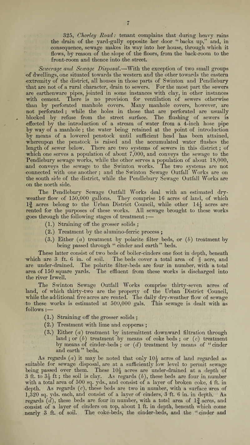 325, Chorley Road: tenant complains that during heavy rains the drain of the yard-gully opposite her door “ backs up,” and, in consequence, sewage makes its way into her house, through which it flows, by reason of the slope of the floors, from the back-room to the front-room and thence into the street. Sewerage and Sewage Disposal.—With the exception of two small groups of dwellings, one situated towards the western and the other towards the eastern extremity of the district, all houses in those parts of Swinton and Pendlebury that are not of a rural character, drain to sewers. For the most part the sewers are earthenware pipes, jointed in some instances with clay, in other instances with cement. There is no provision for ventilation of sewers otherwise than by perforated manhole covers. Many manhole covers, however, are not perforated; while the holes in those that are perforated are usually blocked by refuse from the street surface. The flushing of sewers is effected by the introduction of a stream of water from a 4-inch hose pipe by way of a manhole ; the water being retained at the point of introduction by means of a lowered penstock until sufficient head has been attained, whereupon the penstock is raised and the accumulated water flushes the length of sewer below. There are two systems of sewers in this district ; of which one serves a population of about 7,000, and conveys the sewage to the Pendlebury sewage works, while the other serves a population of about 18,000, and conveys the sewage to the Swinton works. The two systems are not -connected with one another ; and the Swinton Sewage Outfall Works are on the south side of the district, while the Pendlebury Sewage Outfall Works are on the north side. The Pendlebury Sewage Outfall Works deal with an estimated dry- weather flow of 150,000 gallons. They comprise 16 acres of land, of which l£ acres belong to the Urban District Council, while other 14^ acres are rented for the purposes of these works. All sewage brought to these works goes through the following stages of treatment:— (1.) Straining off the grosser solids ; (2.) Treatment by the alumino-ferric process ; (3.) Either (a) treatment by polarite filter beds, or (5) treatment by being passed through “ cinder and earth ” beds. These latter consist of two beds of boiler-cinders one foot in depth, beneath which are 3 ft. 6 in. of soil. The beds cover a total area of %■ acre, and are under-drained. The polarite filter-beds are four in number, with a total area of 150 square yards. The effluent from these works is discharged into the river Irwell. The Swinton Sewage Outfall Works comprise thirty-seven acres of land, of which thirty-two are the property of the Urban District Council, while the additional five acres are rented. The daily dry-weather flow of sewage to these works is estimated at 500,000 gals. This sewage is dealt with as follows :— (1.) Straining off the grosser solids ; (2.) Treatment with lime and copperas ; (3.) Either (a) treatment by intermittent downward filtration through land ; or (5) treatment by means of coke beds ; or (c) treatment by means of cinder-beds ; or (d) treatment by means of 11 cinder and earth ” beds. As regards (a) it may be noted that only 10^ acres of land regarded as suitable for sewage disposal, are at a sufficiently low level to permit sewage being passed over them. These 10^ acres are under-drained at a depth of 3 ft. to 3^ ft; the soil is clay. As regards (5), these beds are four in number with a total area of 500 sq. yds., and consist of a layer of broken coke, 4 ft. in depth. As regards (c), these beds are two in number, with a surface area of 1,320 sq. yds. each, and consist of a layer of cinders, 3 ft. 6 in. in depth. As regards (cl), these beds are four in number, with a total area of lj acres, and consist of a layer of cinders on top, about 1 ft. in depth, beneath which come nearly 3 ft. of soil. The coke-beds, the cinder-beds, and the “ cinder and