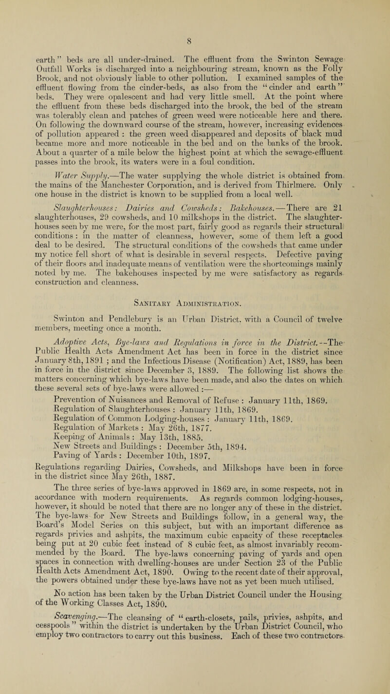 earth” beds are all under-drained. The effluent from the Swinton Sewage Outfall Works is discharged into a neighbouring stream, known as the Folly Brook, and not obviously liable to other pollution. I examined samples of the effluent flowing from the cinder-beds, as also from the “cinder and earth” beds. They were opalescent and had very little smell. At the point where the effluent from these beds discharged into the brook, the bed of the stream was tolerably clean and patches of green weed were noticeable here and there. On following the downward course of the stream, however, increasing evidences of pollution appeared : the green weed disappeared and deposits of black mud became more and more noticeable in the bed and on the banks of the brook. About a quarter of a mile below the highest point at which the sewage-effluent passes into the brook, its waters were in a foul condition. Water Supply.—The water supplying the whole district is obtained from the mains of the Manchester Corporation, and is derived from Thirlmere. Only one house in the district is known to be supplied from a local well. Slaughterhouses: Dairies and Cowsheds: Bakehouses. — There are 21 slaughterhouses, 29 cowsheds, and 10 milkshops in the district. The slaughter¬ houses seen by me were, for the most part, fairly good as regards their structural conditions : in the matter of cleanness, however, some of them left a good deal to be desired. The structural conditions of the cowsheds that came under my notice fell short of what is desirable in several respects. Defective paving of their floors and inadequate means of ventilation were the shortcomings mainly noted by me. The bakehouses inspected by me were satisfactory as regards construction and cleanness. Sanitary Administration. Swinton and Pendlebury is an Urban District, with a Council of twelve members, meeting once a month. Adoptive Acts, Byedaios and Regulations in force in the District.—The Public Health Acts Amendment Act has been in force in the district since January 8th, 1891 ; and the Infectious Disease (Notification) Act, 1889, has been in force in the district since December 3, 1889. The following list shows the matters concerning which bye-laws have been made, and also the dates on which these several sets of bye-laws were allowed :— Prevention of Nuisances and Removal of Refuse : January 1.1th, 1869. Regulation of Slaughterhouses : January 11th, 1869. Regulation of Common Lodging-houses : January 11th, 1869. Regulation of Markets : May 26th, 1877. Keeping of Animals : May loth, 1885. New Streets and Buildings : December 5th, 1894. Paving of Yards : December 10th, 1897. Regulations regarding Dairies, Cowsheds, and Milkshops have been in force in the district since May 26th, 1887. The three series of bye-laws approved in 1869 are, in some respects, not in accordance with modern requirements. As regards common lodging-houses,, however, it should be noted that there are no longer any of these in the district. The bye-laws for New Streets and Buildings follow, in a general way, the Board’s Model Series on this subject, but with an important difference as regards privies and ashpits, the maximum cubic capacity of these receptacles being put at 20 cubic feet instead of 8 cubic feet, as almost invariably recom¬ mended by the Board. The bye-laws concerning paving of yards and open spaces in connection with dwelling-houses are under Section 23 of the Public Health Acts Amendment Act, 1890. Owing to the recent date of their approval, the powers obtained under these bye-laws have not as yet been much utilised. No action has been taken by the Urban District Council under the Housing of the Working Classes Act, 1890. Scavenging.—The cleansing of “ earth-closets, pails, privies, ashpits, and cesspools ” within the district is undertaken by the Urban District Council, who employ two contractors to carry out this business. Each of these two contractors