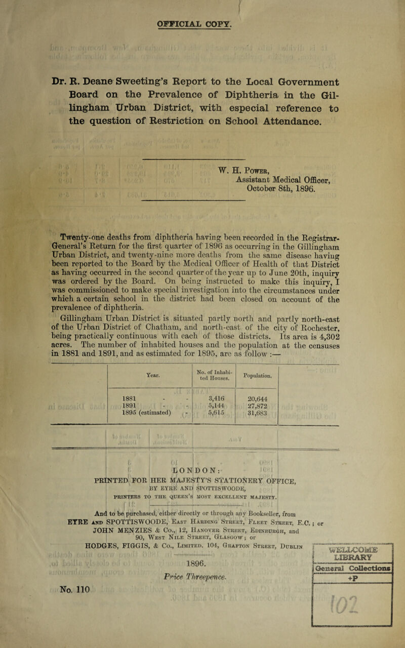 OFFICIAL COPY. Dr. R. Deane Sweeting’s Report to the Local Government Board on the Prevalence of Diphtheria in the Gil¬ lingham Urban District, with especial reference to the question of Restriction on School Attendance. W. H. Power, Assistant Medical Officer, October 8th, 1896. Twenty-one deaths from diphtheria having been recorded in the Registrar- General’s Return for the first quarter of 1896 as occurring in the Gillingham Urban District, and twenty-nine more deaths from the same disease having been reported to the Board by the Medical Officer of Health of that District as having occurred in the second quarter of the year up to June 20th, inquiry was ordered by the Board. On being instructed to make this inquiry, I was commissioned to make special investigation into the circumstances under which a certain school in the district had been closed on account of the prevalence of diphtheria. Gillingham Urban District is situated partly north and partly north-east of the Urban District of Chatham, and north-east of the city of Rochester, being practically continuous with each of those districts. Its area is 4,302 acres. The number of inhabited houses and the population at the censuses in 1881 and 1891, and as estimated for 1895, are as follow :— Year. No. of Inhabi¬ ted Houses. Population. 1881 3,416 20,644 1891 5,144 27,872 1895 (estimated) 5,615 31,683 (; (li. e * - uohi LONDON r ‘ PRINTED FOR HER MAJESTY’S STATIONERY OFFICE, BY EYRE AND SPOTTISWOODS, PRINTERS TO THE QUEEN’S HOST EXCELLENT MAJESTY. j if! !---U-'-,r ;■ 1 And to be purchased, either directly or through any Bookseller, from EYRE and SPOTTISWOODE, East Harding Street, Fleet Street, E,G\ JOHN MENZIES & Co., 12, Hanover Street, Edinburgh, and 90, West Nile Street, Glasgow; or HODGES, FIGGIS, & Co., Limited, 104, Grafton Street, Dublin 1896. Price Threepence. ; or WELLCOME LIBRARY j General Collection* +P