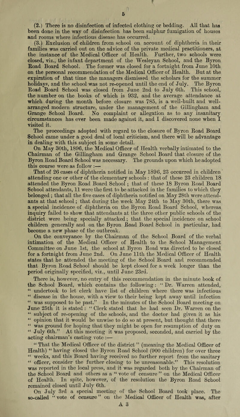 (2.) There is no disinfection of infected clothing or bedding. All that has been done in the way of disinfection has been sulphur fumigation of houses and rooms where infectious disease has occurred. (3.) Exclusion of children from school on account of diphtheria in their families was carried out on the advice of the private medical practitioners, at the instance of the Medical Officer of Health. Further, two schools were closed, viz., the infant department of the Wesleyan School, and the Byron Boad Board School. The former was closed for a fortnight from June 10th on the personal recommendation of the Medical Officer of Health. But at the expiration of that time the managers dismissed the scholars for the summer holidays, and the school was not re-opened until the end of July. The Byron Boad Board School was closed from June 2nd to July 6th. This school, the number on the books of which is 932, and the average attendance at which during the month before closure was 785, is a well-built and well- arranged modern structure, under the management of the Gillingham and Grange School Board. No complaint or allegation as to any insanitary circumstances has ever been made against it, and I discovered none when I visited it. The proceedings adopted with regard to the closure of Byron Boad Board School came under a good deal of local criticism, and there will be advantage in dealing with this subject in some detail. On May 30th, 1896, the Medical Officer of Health verbally intimated to the Chairman of the Gillingham and Grange School Board that closure of the Byron Boad Board School was necessary. The grounds upon which he adopted this course were as follow :— That of 26 cases of diphtheria notified in May 1896, 23 occurred in childreD attending one or other of the elementary schools : that of these 23 children 18 attended the Byron Boad Board School ; that of these 18 Byron Boad Board School attendants, 11 were the first to be attacked in the families to which they belonged; that all the five cases of diphtheria notified on May 28th were attend¬ ants at that school; that during the week May 24th to May 30tli, there was a special incidence of diphtheria on the Byron Boad Board School, whereas inquiry failed to show that attendants at the three other public schools of the district were being specially attacked; that the special incidence on school children generally and on the Byron Boad Board School in particular, had become a new phase of the outbreak. On the conveyance by the Chairman of the School Board of the verbal intimation of the Medical Officer of Health to the School Management Committee on June 1st, the school at Byron Boad was directed to be closed for a fortnight from June 2nd. On June lltli the Medical Officer of Health states that he attended the meeting of the School Board and recommended that Byron Boad School should be kept closed for a week longer than the period originally specified, viz., until June 23rd. There is, however, no entry of this recommendation in the minute book of the School Board, which contains the following : “ Dr. Warren attended, “ undertook to let clerk have list of children where there was infectious “ disease in the house, with a view to their being kept away until infection “ was supposed to be past.” In the minutes of the School Board meeting on June 25th it is stated : “ Clerk stated that he had seen Dr. Warren on the “ subject of re-opening of the schools, and the doctor had given it as his “ opinion that it would be unwise to do so at present, but thought that there “ was ground for hoping that they might be open for resumption of duty on “ July 6th.” At this meeting it was proposed, seconded, and carried by the acting chairman’s casting vote :— “ That the Medical Officer of the district ” (meaning the Medical Officer of Health) “ having closed the Byron Boad School (900 children) for over three “ weeks, and this Board having received no further report from the sanitary “ officer, consider the further closing to be unreasonable.” This resolution was reported in the local press, and it was regarded both by the Chairman of the School Board and others as a “ vote of censure ” on the Medical Officer of Health. In spite, however, of the resolution the Byron Boad School remained closed until July 6th. On July 3rd a special meeting of the School Board took place. The so-called “ vote of censure ” on the Medical Officer of Health was, after A 3