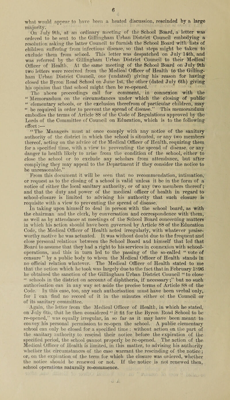 what would appear to have been a heated discussion, rescinded by a large majority. On July 9th, at an ordinary meeting of the School Board, a letter was ordered to be sent to the Gillingham Urban District Council embodying a resolution asking the latter Council to furnish the School Board with lists of children suffering from infectious disease, so that steps might be taken to exclude them from school. This letter was despatched on July 14th, and was referred by the Gillingham Urban District Council to their Medical Officer of Health. At the same meeting of the School Board on July 9th two letters were received from the Medical Officer of Health to the Gilling¬ ham Urban District Council, one (undated) giving his reason for having closed the Byron Boad School on June 1st, the other (dated July 6th) giving his opinion that that school might then be re-opened. The above proceedings call for comment, in connexion with the “ Memorandum on the circumstances under which the closing of public “ elementary schools, or the exclusion therefrom of particular children, may “ be required in order to prevent the spread of disease.” This memorandum embodies the terms of Article 88 of the Code of Regulations approved by the Lords of the Committee of Council on Education, which is to the following effect:— “The Managers must at once comply with any notice of the sanitary authority of the district in which the school is situated, or any two members thereof, acting on the advice of the Medical Officer of Health, requiring them for a specified time, with a viewr to preventing the spread of disease, or any danger to health likely to arise from the condition of the school, either to .close the school or to exclude any scholars from attendance, but after complying they may appeal to the Department if they consider the notice to be unreasonable.” Erorn this document it will be seen that no recommendation, intimation, or request as to the closing of a school is valid unless it be in the form of a notice of either the local sanitary authority, or of any two members thereof; and that the duty and powrer of the medical officer of health in regard to school-closure is limited to advising his authority that such closure is requisite with a view to preventing the spread of disease. In taking upon himself to deal in person with the school board, as with the chairman and the clerk, by conversation and correspondence with them, as well as by attendance at meetings of the School Board concerning matters in which his action should have been governed by Article 88 of the Education Code, the Medical Officer of Health acted irregularly, with whatever praise¬ worthy motive he was actuated. It was without doubt due to the frequent and close personal relations between the School Board and himself that led that Board to assume that they had a right to his services in connexion with school- operations, and this in turn led to the passing of the so-called “ vote of censure ” by a public body to wdiom the Medical Officer of Health stands in no official relation whatever. The Medical Officer of Health stated to me that the action which he took vras largely due to the fact that in February 1896 he obtained the sanction of the Gillingham Urban District Council “to close “ schools in the district on account of diphtheria, if necessarybut no such authorisation can in any wray set aside the precise terms of Article 88 of the Code. In this case, too, any such authorisation must have been verbal only, for I can find no record of it in the minutes either of the Council or of its sanitary committee. Again, the letter from the Medical Officer of Health, in which he stated, on July 6th, that he then considered “it fit for the Byron Hoad School to be re-opened,” was equally irregular, in so far as it may have been meant to convey his personal permission to re-open the school. A public elementary school can only be closed for a specified time : without action on the part of the sanitary authority to rescind their notice before the expiration of the specified period, the school cannot properly be re-opened. The action of the Medical Officer of Health is limited, in this matter, to advising his authority whether the circumstances of the case warrant the rescinding of the notice; or, on the expiration of the term for which the closure was ordered, whether the notice should be renewed or not. If the notice is not renewed then, school operations naturally re-commence.