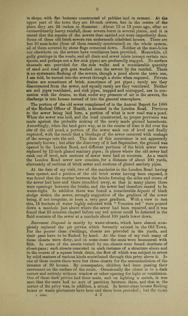 in shape, with fiat bottoms constructed of pebbles laid in cement. At the upper part of the town they are 18-inch sewers, but in the centre of the place they are 24 inches in diameter. About 12 or 1.3 years ago, after an extraordinarily heavy rainfall, these sewers burst in several places, and it is stated that the repairs of the sewers then carried out were imperfectly done. Some of these old brick sewers run underneath inhabited houses. There are but 10 man-holes (four of them recently constructed) on the whole system, all of them covered by stone flags cemented down. Neither at the man-holes nor elsewhere on the sewers have ventilators been provided. Meanwhile, all gully gratings in the roads, and all drain and sewer inlets (except certain rain spouts, and perhaps not a few sink pipes) are professedly trapped. No surface channels are provided for the side walks and a considerable quantity of sand and road grit gets washed into the sewers by the rainfall. There is no systematic flushing of the sewers, though a pond above the town can, I am told, be turned into the sewers through a sluice when required. Private drains are sometimes of brick, sometimes of pot pipes ; rarely are they disconnected from the sewer, and equally rarely are they ventilated. Neither are soil pipes ventilated, and sink pipes, trapped and untrapped, are in con¬ nexion with the drains, so that, under any pressure of air in the sewers, the discharge is into houses instead of into the general atmosphere. The portion of the old sewer complained of in the Annual Report for 1888 of the Medical Officer of Health, is situated in the London Road. Previous to the sewer being laid here, a portion of what is now road was a pond. When the sewer was laid, and the road constructed, no proper provision was made against the probable sinking of the newly made ground hereabouts. Accordingly, when the land gave way, as in the course of time it did over the site of the old pond, a portion of the sewer sank out of level and finally ruptured, with the result that a blockage of the sewer occurred with soakage of the sewage into the soil. The date of this occurrence is not apparently precisely known ; but after the discovery of it last September, the ground was opened in the London Road, and different portions of the brick sewer were replaced by 12-inch glazed sanitary pipes; in places where the old sewer had sunk out of level, new sections of sewer were laid on concrete. As a result the London Road sewer now consists, for a distance of about 100 vards, alternately of sections of brick sewer and sections of glazed sanitary pipes. At the date of my visit, two of the manholes in the London Road having been opened, and a portion of the old brick sewer having been exposed, it was found that the mortar between the bricks forming the sides and crown of the sewer had here and there crumbled away, so that in many places there were openings between the bricks, and the sewer had therefore ceased to be water-tight. In addition there was found a considerable deposit of black sludge within the sewer, strongly suggestive of the gradient of the sewer being, if not irregular, at least a very poor gradient. With a view to test this, 15 buckets of water highly coloured with “ Venetian red were poured down a manhole just above where the sewer had been repaired, and it was found that 25 minutes elapsed before any red colour could be detected in the fluid contents of the sewer at a manhole about 100 yards lower down. Excrement Disposal is mostly by water-closets, which have almost com¬ pletely replaced the pit privies which formerly existed in the Old Town. For the poorer class dwellings, closets are provided in the yards, and their pans have to be flushed by hand. At the time of my visit many of these closets were dirty, and in some cases the seats were besmeared with filth. In some of the courts visited by me, closets were found destitute of closet-pans; such closets consisted in each instance of a structure above and in the course of a square brick drain, the flow of which was subject to arrest by solid matters of various kinds contributed through this privy above it. In one of these courts there were but three closets for the accommodation of the inmates of 20 houses. By consequence, children had been passing their excrement on the surface of the court. Occasionally the closet is in a dark corner and entirely without window or other opening for light or ventilation. One of these dark privies had three seats, and on lighting a match, it was seen that the seats had no sort of partition between them, and that in the corner of the privy was, in addition, a urinal. In better-class houses flushing boxes or waste preventers have here and there been provided ; but the closet i 58431. A 2