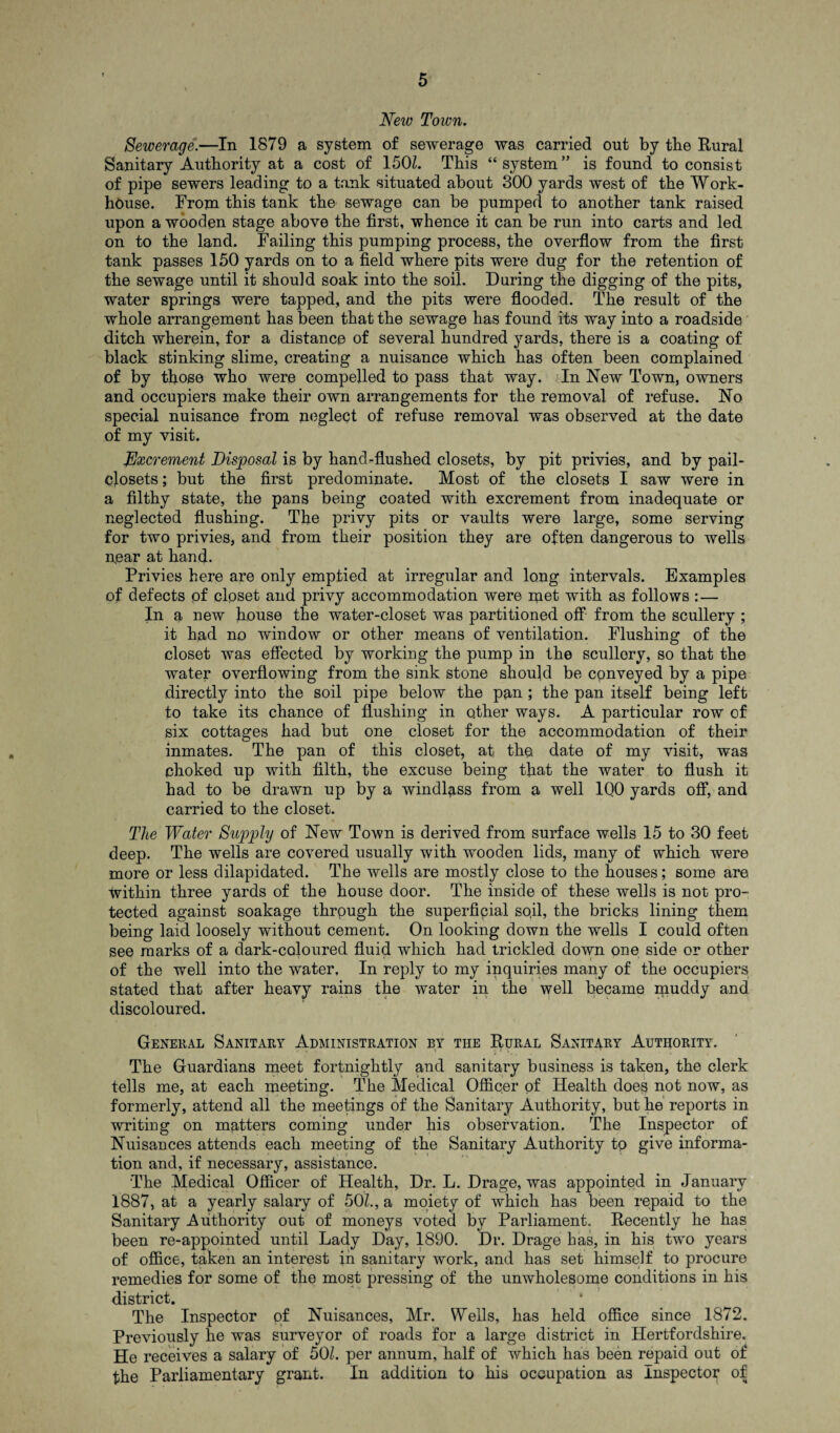 New Town. Sewerage.—In 1879 a system of sewerage was carried out by the Rural Sanitary Authority at a cost of 150L This “ system ” is found to consist of pipe sewers leading to a tank situated about 300 yards west of the Work- house. From this tank the sewage can be pumped to another tank raised upon a wooden stage above the first, whence it can be run into carts and led on to the land. Failing this pumping process, the overflow from the first tank passes 150 yards on to a field where pits were dug for the retention of the sewage until it should soak into the soil. During the digging of the pits, water springs were tapped, and the pits were flooded. The result of the whole arrangement has been that the sewage has found its way into a roadside ditch wherein, for a distance of several hundred yards, there is a coating of black stinking slime, creating a nuisance which has often been complained of by those who were compelled to pass that way. In New Town, owners and occupiers make their own arrangements for the removal of refuse. No special nuisance from neglect of refuse removal was observed at the date of my visit. Excrement Disposal is by hand-flushed closets, by pit privies, and by pail- closets ; but the first predominate. Most of the closets I saw were in a filthy state, the pans being coated with excrement from inadequate or neglected flushing. The privy pits or vaults were large, some serving for two privies, and from their position they are often dangerous to wells near at hand. Privies here are only emptied at irregular and long intervals. Examples of defects of closet and privy accommodation were ipet with as follows :— In a new house the water-closet was partitioned off from the scullery ; it had no window or other means of ventilation. Flushing of the closet was effected by working the pump in the scullery, so that the water overflowing from the sink stone should be conveyed by a pipe directly into the soil pipe below the pan ; the pan itself being left to take its chance of flushing in other ways. A particular row of six cottages had but one closet for the accommodation of their inmates. The pan of this closet, at the. date of my visit, was choked up with filth, the excuse being that the water to flush it had to be drawn up by a windlass from a well 1Q0 yards off, and carried to the closet. The Water Supply of New Town is derived from surface wells 15 to 30 feet deep. The wells are covered usually with wooden lids, many of which were more or less dilapidated. The wells are mostly close to the houses; some are tvithin three yards of the house door. The inside of these wells is not pro¬ tected against soakage through the superficial soil, the bricks lining them being laid loosely without cement. On looking down the wells I could often see marks of a dark-coloured fluid which had trickled down one side or other of the well into the water. In reply to my inquiries many of the occupiers stated that after heavy rains the water in the well became muddy and discoloured. General Sanitary Administration by the Rural Sanitary Authority. The Guardians meet fortnightly and sanitary business is taken, the clerk tells me, at each meeting. The Medical Officer of Health does not now, as formerly, attend all the meetings of the Sanitary Authority, but he reports in writing on matters coming under his observation. The Inspector of Nuisances attends each meeting of the Sanitary Authority to give informa¬ tion and, if necessary, assistance. The Medical Officer of Health, Dr. L. Drage, was appointed in January 1887, at a yearly salary of 501., a moiety of which has been repaid to the Sanitary Authority out of moneys voted by Parliament. Recently he has been re-appointed until Lady Day, 1890. Dr. Drage has, in his two years of office, taken an interest in sanitary work, and has set himself to procure remedies for some of the most pressing of the unwholesome conditions in his district. The Inspector of Nuisances, Mr. Wells, has held office since 1872. Previously he was surveyor of roads for a large district in Hertfordshire. He receives a salary of 501. per annum, half of which has been repaid out of the Parliamentary grant. In addition to his occupation as Inspector of