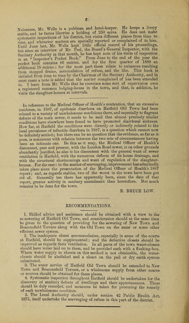 Nuisances, Mr. Wells is a publican and botel-keeper. He keeps a livery stable and he farms likewise a holding of 250 acres. He does not make systematic inspections of bis district, but visits different places from time to time and whenever matters are specially reported or complained of to him. Until June last, Mr. Wells kept little official record of his proceedings, but since an interview of Mr. Peel, the Board’s General Inspector, with the Sanitary Authority in that month, he has kept note of his visits of inspection m an “Inspector’s Pocket Book.” From June to the end of the year the pocket book contains 66 entries, and for the first quarter of 1889 an additional 18 entries ; for the most part these relate to nuisances resulting from stopped drains, accumulation of refuse, and the like. This book is initialed from time to time by the Chairman of the Sanitary Authority, and in most cases a note is added that the matter complained of has been attended to. I learn from Mr. Wells that he exercises some sort of supervision over a registered common lodging-house in the town, and that, in addition, he visits the slaughter-houses at intervals. In reference to the Medical Officer of Health’s contention, that an excessive incidence, in 1887, of epidemic diarrhoea on Hatfield Old Town had been related to a variety of unwholesome conditions there, and especially to flagrant defects of the main sewer, it needs to be said that almost precisely similar conditions have elsewhere been found to have promoted diarrhoeal sickness. How far, at Hatfield the conditions were directly or indirectly related to the local prevalence of infantile diarrhoea in 1887, is a question which cannot now be definitely settled; but there can be no question that the evidence, so far as it goes, is consistent with relation between the two sets of circumstances having been an intimate one. Be this as it may, the Medical Officer of Health’s discontent, past and present, with the London Koad sewer, is on other grounds abundantly justified, as also is his discontent with the general want of sewer ventilation in Hatfield, with the numerous defects of its house drainage, and with the structural shortcomings and want of regulation of the slaughter¬ houses. For the rest: in the matter of scavenging, improvement has admittedly taken place since the presentation of the Medical Officer of Health’s 1887 report; and, as regards stables, two of the worst in the town have been got rid of. Generally too there has apparently been, since the date of that report, greater activity in sanitary amendment than heretofore. But much remains to be done for the town. R. BRUCE LOW. RECOMMENDATIONS. 1. Skilled advice and assistance should be obtained with a view to the re-sewering of Hatfield Old Town, and consideration should at the same time be given to the question of providing for the sewering of New Town and Beaconsfield Terrace along with the Old Town on the same or some other efficient sewer system. 2. The inadequate closet accommodation, especially in some of the courts at Hatfield, should be supplemented; and the defective closets should be improved as regards their ventilation. In all parts of the town water-closets should have water laid on to them, and be provided each with a flushing-box. Where water supply to closets on this method is not obtainable, the water- closets should be abolished and a closet on the pail or dry earth system substituted. 3. The water service of Hatfield Old Town should be extended to New Town and Beaconsfield Terrene, or a wholesome supply from other source or sources should be obtained for these places. 4. Systematic inspection throughout Hatfield should be undertaken for the discovery of sanitary defects of dwellings and their appurtenances. These should be duly recorded, and measures be taken for procuring the remedy of each unwholesome condition. 5. The Local Authority should, under section 42 Public Health Act, 1875, itself undertake the scavenging of refuse in this part of the district.