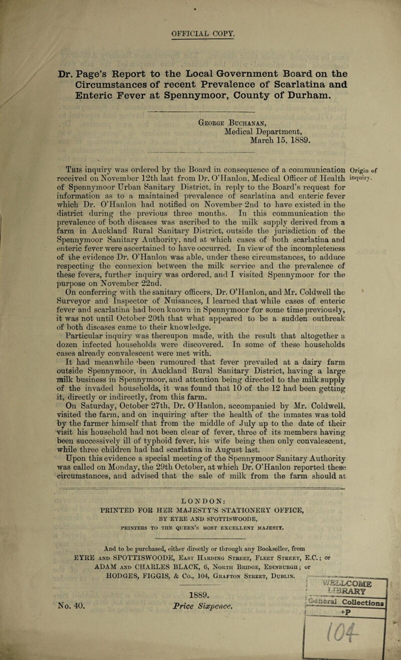 % OFFICIAL COPY. Dr. Page’s Report to the Local Government Board on the Circumstances of recent Prevalence of Scarlatina and Enteric Fever at Spennymoor, County of Durham. George Buchanan, Medical Department, March 15, 1889. This inquiry was ordered by the Board in consequence of a communication Origin of received on November 12th last from Dr. O’Hanlon, Medical Officer of Health inquiry, of Spennymoor Urban Sanitary District, in reply to the Board’s request for information as to a maintained prevalence of scarlatina and enteric fever which Dr. O’Hanlon had notified on November 2nd to have existed in the district during the previous three months. In this communication the prevalence of both diseases was ascribed to the milk supply derived from a farm in Auckland Rural Sanitary District, outside the jurisdiction of the Spennymoor Sanitary Authority, and at which cases of both scarlatina and enteric fever were ascertained to have occurred. In view of the incompleteness of the evidence Dr. O’Hanlon was able, under these circumstances, to adduce respecting the connexion between the milk service and the prevalence of these fevers, further inquiry was ordered, and I visited Spennymoor for the purpose on November 22nd. On conferring with the sanitary officers, Dr. O’Hanlon, and Mr. Coldwell the Surveyor and Inspector of Nuisances, I learned that while cases of enteric fever and scarlatina had been known in Spennymoor for some time previously, it was not until October 20th that what appeared to be a sudden outbreak of both diseases came to their knowledge. Particular inquiry was thereupon made, with the result that altogether a dozen infected households were discovered. In some of these households cases already convalescent were met with. It had meanwhile 'been rumoured that fever prevailed at a dairy farm outside Spennymoor, in Auckland Rural Sanitary District, having a large milk business in Spennymoor, and attention being directed to the milk supply of the invaded households, it was found that 10 of the 12 had been getting it, directly or indirectly, from this farm. On Saturday, October 27th, Dr. O’Hanlon, accompanied by Mr. Coldwell, visited the farm, and on inquiring after the health of the inmates was told by the farmer himself that from the middle of July up to the date of their visit his household had not been clear of fever, three of its members having been successively ill of typhoid fever, his wife being then only convalescent, while three children had had scarlatina in August last. Upon this evidence a special meeting of the Spennymoor Sanitary Authority was called on Monday, the 29th October, at which Dr. O’Hanlon reported these circumstances, and advised that the sale of milk from the farm should at LONDON: PRINTED FOR HER MAJESTY’S STATIONERY OFFICE, BY EYRE AND SPOTTISWOODE, PRINTERS TO THE QUEEN’S MOST EXCELLENT MAJESTY. And to be purchased, either directly or through any Bookseller, from EYRE and SPOTTISWOODE, East Harding Street, Fleet Street, E.C-.; or ADAM and CHARLES BLACK, 6, North Bridge, Edinburgh; or HODGES, FIGGIS, & Co., 104, Grafton Street, Dublin, No. 40. 1889. Price Sixpence.