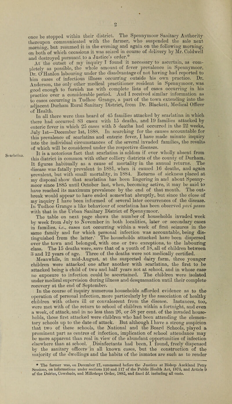 Scarlatina. once be stopped within their district. The Spennymoor Sanitary Authority thereupon communicated with the farmer, who suspended the sale next morning, but resumed it in the evening and again on the following morning, on both of which occasions it was seized in course of delivery by Mr. Coldwell and destroyed pursuant to a Justice’s order. At the outset of my inquiry I found it necessary to ascertain, as com¬ pletely as possible, the whole amount of fever prevalence in Spennymoor, Dr. O’Hanlon labouring under the disadvantage of not having had reported to him cases of infectious illness occurring outside his own practice. Dr. Anderson, the only other medical practitioner resident in Spennymoor, was o-ood enough to furnish me with complete lists of cases occurring in his practice over a considerable period. And I received similar information as to cases occurring in Tudhoe Grange, a part of the town extending into the adjacent Durham Rural Sanitary District, from Dr. Blackett, Medical Officer of Health. In all there were thus heard of 45 families attacked by scarlatina in which there had occurred 83 cases with 15 deaths, and 19 families attacked by enteric fever in which 25 cases with 5 deaths had occurred in the 22 weeks, July 1st—December 1st, 1888. In searching for the causes accountable for this prevalence of scarlatina and enteric fever, I have made minute inquiry into the individual circumstances of the several invaded families, the results of which will be considered under the respective diseases. It is a notorious fact that scarlatina is seldom if ever wholly absent from this district in common with other colliery districts of the county of Durham. It figures habitually as a cause of mortality in the annual returns. The disease was fatally prevalent in 1881, when it caused .16 deaths, and again orevalent, but with small mortality, in 1884. Returns of sickness placed at my disposal show that scarlatina has been lingering in and about Spenny¬ moor since 1885 until October last, when, becoming active, it may be said to have reached its maximum prevalence by the end of that month. The out¬ break would appear to have ended somewhat abruptly, but since the close of my inquiry I have been informed of several later occurrences of the disease. In Tudhoe Grange a like behaviour of scarlatina has been observed pari passu with that in the Urban Sanitary District of Spennymoor. The table on next page shows the number of households invaded week by week from July to November in both localities, later or secondary cases in families, i.e., cases not occurring within a week of first seizures in tho same family and for which personal infection was accountable, being dis¬ tinguished from the latter.’ The households attacked have been dispersed over the town and belonged, with one or two exceptions, to the labouring class. The 15 deaths were, save that of a youth of 18, all of children between 3 and 12 years of age. Three of the deaths were not medically certified. Meanwhile, in mid-August, at the suspected dairy farm, three younger children were attacked one after another with scarlatina, the first to be attacked being a child of two and half years not at school, and in whose case no exposure to infection could be ascertained. The children were isolated under medical supervision during illness and desquamation until their complete recovery at the end of September. In the course of inquiry numerous households afforded evidence as to the operation of personal infection, more particularly by the association of healthy children with others ill or convalescent from the disease. Instances, too,, were met with of the return to school of children within a fortnight, and even a week, of attack, and in no less than 26, or 58 per cent, of the invaded house¬ holds, those first attacked were children who had been attending the elemen¬ tary schools up to the date of attack. But although I have a strong suspicion that two of these schools, the National and the Board Schools, played a prominent part as centres of infection, implication of school attendance may be more apparent than real in view of the abundant opportunities of infection elsewhere than at school. Disinfectants had been, I found, freely dispensed by the sanitary officers in all known cases, but the construction of the majority of the dwellings and the habits of the inmates are such as to render * The farmer was, on December 17, summoned before the Justices at Bishop Auckland Petty Sessions, on informations under sections 116 and 117 of the Public Health Act, 1875, and Article 9 of the Dairies, Cowsheds, and Milkshops Order, 1885, and fined 51. including all costs.