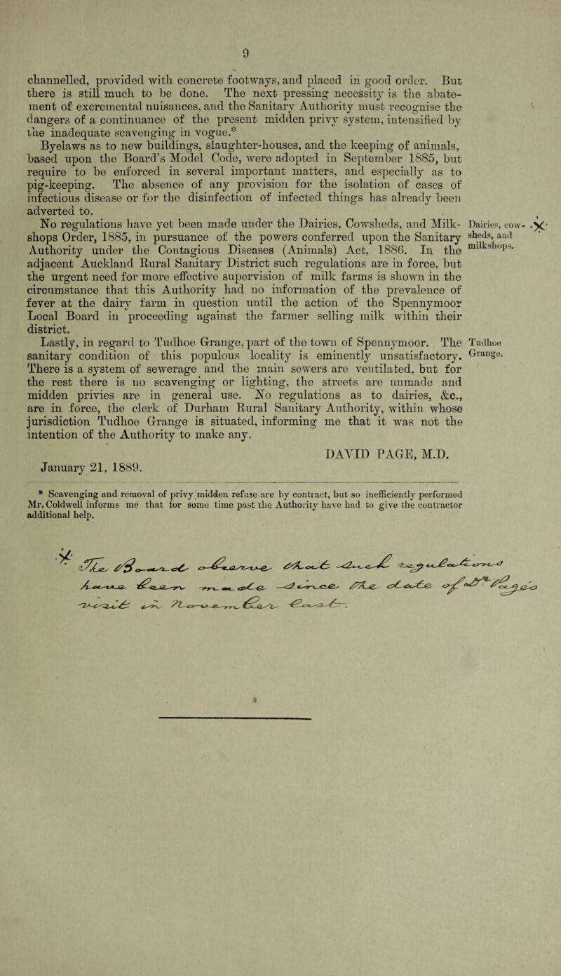 channelled, provided with concrete footways, and placed in good order. But there is still much to be done. The next pressing necessity is the abate¬ ment of excremental nuisances, and the Sanitary Authority must recognise tbe dangers of a continuance of the present midden privy system, intensified by the inadequate scavenging in vogue.* Byelaws as to new buildings, slaughter-houses, and the keeping of animals, based upon the Board’s Model Code, were adopted in September 1885, but require to be enforced in several important matters, and especially as to pig-keeping. The absence of any provision for the isolation of cases of infectious disease or for the disinfection of infected things has already been adverted to. No regulations have yet been made under the Dairies, Cowsheds, and Milk- Dairies, cow shops Order, 1885, in pursuance of the powers conferred upon the Sanitary sll.eils’ aucl Authority under the Contagious Diseases (Animals) Act, 1886. In the adjacent Auckland Rural Sanitary District such regulations are in force, but the urgent need for more effective supervision of milk farms is shown in the circumstance that this Authority had no information of the prevalence of fever at the dairy farm in question until the action of the Spennymoor Local Board in proceeding against the farmer selling milk within their district. Lastly, in regard to Tudhoe Grange, part of the town of Spennymoor. The Tudhoe sanitary condition of this populous locality is eminently unsatisfactory. Grange. There is a system of sewerage and the main sewers are ventilated, but for the rest there is no scavenging or lighting, the streets are unmade and midden privies are in general use. No regulations as to dairies, &c., are in force, the clerk of Durham Rural Sanitary Authority, within whose jurisdiction Tudhoe Grange is situated, informing me that it was not the intention of the Authority to make any. DAYID PAGE, M.D. January 21, 1889 * Scavenging and removal of privy;midden refuse are by contract, but so inefficiently performed Mr. Coklwell informs me that for some time past 'the Authority have had to give the contractor additional help.