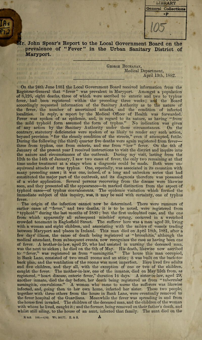 r. John Spear’s Report to the Local Government Board on the prevalence of “Fever” in the Urban Sanitary District of Maryport. George Buchanan, Medical Department, April 13th, 1882. On the 24th June 1881 the Local Government Board received information from the Registrar-General that “fever” was prevalent in Maryport. Amongst a population of 8,126, eight deaths, three of which were ascribed to enteric and two to typhus fever, had been registered within the preceding three weeks; and the Board accordingly requested information of the Sanitary Authority as to the nature of the fever, the number of ascertained attacks, and the condition of infected localities. In reply, a report by the Medical Officer of Health was forwarded. Fever was spoken of as epidemic, and, in regard to its nature, as having “from the mild typhoid form assumed the form of typhus.” Ho indication was given of any action by the Sanitary Authority under these circumstances. On the contrary, statutory deficiencies were spoken of as likely to render any such action, beyond provision “ for the cleanly condition of the streets,” even if attempted, futile. During the following (the third) quarter five deaths were again registered from fever— three from typhus, one from enteric, and one from “low” fever. On the 4th of January of the present year I received instructions to visit the district and inquire into the nature and circumstances of the outbreak. During my visit, lasting from the 12th to the 14th of January, I saw two cases of fever, the only two remaining at that time under treatment at a stage when a diagnosis could be made. Both were un¬ equivocal attacks of true typhus. One, especially, was associated in its causation with many preceding cases; it was one, indeed, of a long and unbroken series that had constituted the major part of the outbreak, and its diagnosis therefore was possessed of a wider application. Several persons recovering from the disease were likewise seen, and they presented all the appearance—in marked distinction from the aspect of typhoid cases—of typhus convalescents. The epidemic visitation which formed the immediate subject of this inquiry, was, it may be said with certainty, one of typhus fever. The origin of the infection cannot now be determined. There were rumours of earlier cases of “fever,” and two deaths, it is to be noted, were registered from “ typhoid” during the last months of 1880 ; but the first undoubted case, and the one from which apparently all subsequent mischief sprang, occurred in a wretched crowded tenement in Eaglesfield Street. The sufferer here was a man aged 39, living with a woman and eight children, and associating with the sailors of vessels trading between Maryport and places in Ireland. This man died on April 18th, 1881, after a few days’ illness, the cause of death being registered as “ bronchitis,” although the medical attendant, from subsequent events, now recognizes the case as having been one of fever. A brother-in-law, aged 29, who had assisted in nursing the deceased man, was the next to sicken ; he died on the 6th of May. His death, likewise now ascribed to “fever,” was registered as from “meningitis.” The house this man occupied, in Bank Lane, consisted of two small rooms and an attic; it was built on the back-to- back plan, and the ventilation of the rooms was most imperfect. Here lived five adults and five children, and they all, with the exception of one or two of the children, caught the fever. The mother-in-law, one of the inmates, died on May 25th from, as registered, “ heart disease, enteric fever,” duration 14 days. A sister-in-law, aged 29, another inmate, died the day before, her death being registered as from “ tubercular meningitis, convulsions.” A woman who came to nurse the sufferers was likewise infected, and, going then to her own home, infected her sister. These two people, together with three others from the house in Bank Lane, were eventually removed to the fever hospital of the Guardians. Meanwhile the fever was spreading in and from the house first invaded. The children of the deceased man, and the children of the woman with whom he lived, caught it; and the former, being removed on their father’s death, and whilst still ailing, to the house of an aunt, infected that family. The aunt died on the R 923. 100.—4/82. Wt. 20177. E. & S. A