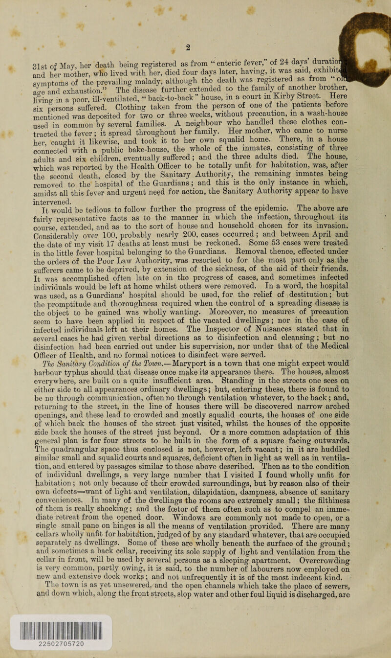 31st of May, her death being registered as from “ enteric fever,” of 24 days’ duratio and her mother, who lived with her, died four days later, having, it was said exhibit symptoms of the prevailing malady, although the death was registered as from o ao-e and exhaustion.” The disease further extended to the family of another brother, living; in a poor, ill-ventilated, “back-to-back’ house, in a court in Kirby Street. Here six persons suffered. Clothing taken from the person of one of the patients before mentioned was deposited for two or three weeks, without precaution, m a wash-house used in common by several families. A neighbour who handled these clothes con¬ tracted the fever; it spread throughout her family. Her mother, who came to nurse her caught it likewise, and took it to her own squalid home. There, m a house connected with a public bake-house, the whole of the inmates, consisting of three adults and six children, eventually suffered ; and the three adults died. The house, which was reported by the Health Officer to be totally unfit for habitation, was, after the second death, closed by the Sanitary Authority, the remaining inmates being removed to the hospital of the Guardians; and this is the only instance in which, amidst all this fever and urgent need for action, the Sanitary Authority appear to have intervened. . It would be tedious to follow further the progress of the epidemic. I he above are fairly representative facts as to the manner in which the infection, throughout its course, extended, and as to the sort of house and household chosen for its invasion. Considerably over 100, probably nearly 200, cases occurred; and between April and the date of my visit 17 deaths at least must be reckoned. Some 53 cases were treated in the little fever hospital belonging to the Guardians. Removal thence, effected under the orders of the Poor Law Authority, was resorted to for the most part only as the sufferers came to be deprived, by extension of the sickness, of the aid of their friends. It was accomplished often late on in the progress of cases, and sometimes infected individuals would be left at home whilst others were removed. In a word, the hospital was used, as a Guardians’ hospital should be used, for the relief of destitution; but the promptitude and thoroughness required when the control of a spreading disease is the object to be gained was wholly wanting. Moreover, no measures of precaution seem to have been applied in respect of the vacated dwellings ; nor in the case of infected individuals left at their homes. The Inspector of Nuisances stated that in several cases he had given verbal directions as to disinfection and cleansing; but no disinfection had been carried out under his supervision, nor under that of the Medical Officer of Health, and no formal notices to disinfect were served. The Sanitary Condition of the Town.—Maryport is a town that one might expect would harbour typhus should that disease once make its appearance there. The houses, almost everywhere, are built on a quite insufficient area. Standing in the streets one sees on either side to all appearances ordinary dwellings; but, entering these, there is found to be no through communication, often no through ventilation whatever, to the back; and, returning to the street, in the line of houses there will be discovered narrow arched openings, and these lead to crowded and mostly squalid courts, the houses of one side of which back the houses of the street just visited, whilst the houses of the opposite side back the houses of the street just beyond. Or a more common adaptation of this general plan is for four streets to be built in the form of a square facing outwards. The quadrangular space thus enclosed is not, however, left vacant; in it are huddled similar small and squalid courts and squares, deficient often in light as well as in ventila¬ tion, and entered by passages similar to those above described. Then as to the condition of individual dwellings, a very large number that I visited I found wholly unfit for habitation; not only because of their crowded surroundings, but by reason also of their own defects—want of light and ventilation, dilapidation, dampness, absence of sanitary conveniences. In many of the dwellings the rooms are extremely small; the filthiness of them is really shocking; and the foetor of them often such as to compel an imme^ diate retreat from the opened door. Windows are commonly not made to open, or a single small pane on hinges is all the means of ventilation provided. There are many cellars wholly unfit for habitation, judged of by any standard whatever, that are occupied separately as dwellings. Some of these are wholly beneath the surface of the ground; and sometimes a back cellar, receiving its sole supply of light and ventilation from the cellar in front, will be used by several persons as a sleeping apartment. Overcrowding is very common, partly owing, it is said, to the number of labourers now employed on new and extensive dock works; and not unfrequently it is of the most indecent kind. The town is as yet unsewered, and the open channels which take the place of sewers, and down which, along the front streets, slop water and other foul liquid is discharged, are 22502705720