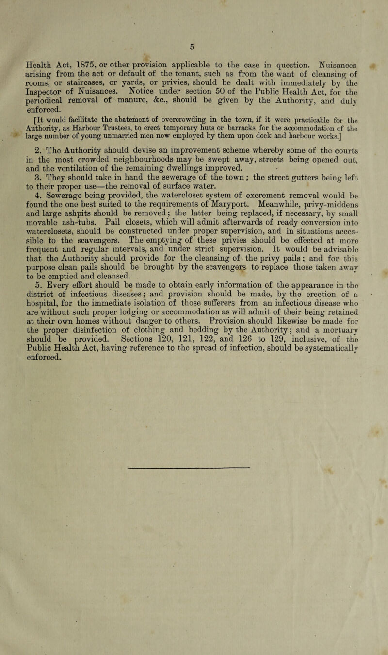Health Act, 1875, or other provision applicable to the case in question. Nuisances arising from the act or default of the tenant, such as from the want of cleansing of rooms, or staircases, or yards, or privies, should be dealt with immediately by the Inspector of Nuisances. Notice under section 50 of the Public Health Act, for the periodical removal of manure, &c., should be given by the Authority, and duly enforced. [It would facilitate the abatement of overcrowding in the town, if it were practicable for the Authority, as Harbour Trustees, to erect temporary huts or barracks for the accommodation of the large number of young unmarried men now employed by them upon dock and harbour works.] 2. The Authority should devise an improvement scheme whereby some of the courts in the most crowded neighbourhoods may be swept away, streets being opened out, and the ventilation of the remaining dwellings improved. 3. They should take in hand the sewerage of the town ; the street gutters being left to their proper use—the removal of surface water. 4. Sewerage being provided, the watercloset system of excrement removal would be found the one best suited to the requirements of Maryport. Meanwhile, privy-middens and large ashpits should be removed; the latter being replaced, if necessary, by small movable ash-tubs. Pail closets, which will admit afterwards of ready conversion into waterclosets, should be constructed under proper supervision, and in situations acces¬ sible to the scavengers. The emptying of these privies should be effected at more frequent and regular intervals, and under strict supervision. It would be advisable that the Authority should provide for the cleansing of the privy pails; and for this purpose clean pails should be brought by the scavengers to replace those taken away to be emptied and cleansed. 5. Every effort should be made to obtain early information of the appearance in the district of infectious diseases; and provision should be made, by the erection of a hospital, for the immediate isolation of those sufferers from an infectious disease who are without such proper lodging or accommodation as will admit of their being retained at their own homes without danger to others. Provision should likewise be made for the proper disinfection of clothing and bedding by the Authority; and a mortuary should be provided. Sections 120, 121, 122, and 126 to 129, inclusive, of the Public Health Act, having reference to the spread of infection, should be systematically enforced*