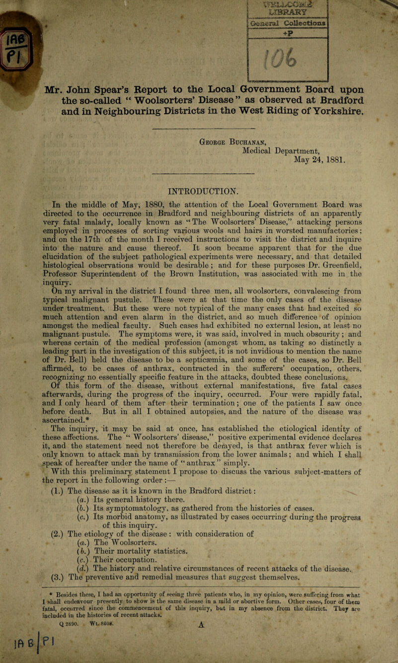 « Mr. John Spear’s Report to the Local Government Board upon the so-called “ Woolsorters’ Disease ” as observed at Bradford and in Neighbouring Districts in the West Riding of Yorkshire. George Buchanan, Medical Department, May 24, 1881. INTRODUCTION. In the middle of May, 1880, the attention of the Local Government Board was directed to the occurrence in Bradford and neighbouring districts of an apparently very fatal malady, locally known as “The Woolsorters’Disease,” attacking persons employed in processes of sorting various wools and hairs in worsted manufactories; and on the 17th of the month I received instructions to visit the district and inquire into the nature and cause thereof. It soon became apparent that for the due elucidation of the subject pathological experiments were necessary, and that detailed histological observations would be desirable; and for these purposes Dr. Greenfield, Professor Superintendent of the Brown Institution, was associated with me in the inquiry. On my arrival in the district I found three men, all woolsorters, convalescing from typical malignant pustule. These were at that time the only cases of the disease under treatment.. But these were not typical of the many cases that had excited so much attention and even alarm in the district, and so much difference of opinion amongst the medical faculty. Such cases had exhibited no external lesion, at least no malignant pustule. The symptoms were, it was said, involved in much obscurity; and whereas certain of the medical profession (amongst whom, as taking so distinctly a leading part in the investigation of this subject, it is not invidious to mention the name of Dr. Bell) held the disease to be a septicaemia, and some of the cases, so Dr. Bell affirmed, to be cases of anthrax, contracted in the sufferers’ occupation, others, recognizing no essentially specific feature in the attacks, doubted these conclusions. Of this form of the disease, without external manifestations, five fatal cases afterwards, during the progress of the inquiry, occurred. Pour were rapidly fatal, and I only heard of them after their termination; one of the patients I saw once before death. But in all I obtained autopsies, and the nature of the disease was ascertained.* The inquiry, it may be said at once, has established the etiological identity of these affections. The “ Woolsorters’ disease,” positive experimental evidence declares it, and the statement need not therefore be derayed, is that anthrax fever which is only known to attack man by transmission from the lower animals; and which I shall speak of hereafter under the name of “anthrax” simply. With this preliminary statement I propose to discuss the various subject-matters of the report in the following order :— (1.) The disease as it is known in the Bradford district: (a.) Its general history there. (&.) Its symptomatology, as gathered from the histories of cases. (c.) Its morbid anatomy, as illustrated by cases occurring during the progress of this inquiry. (2.) The etiology of the disease : with consideration of (a.) The Woolsorters. (L) Their mortality statistics. (c.) Their occupation. (d.) The history and relative circumstances of recent attacks of the disease. (3.) The preventive and remedial measures that suggest themselves. * Besides these, I had an opportunity of seeing three patients who, in iny opinion, were suffering from what I shall endeavour presently to show is the same disease in a mild or abortive form. Other eases, four of them fatal, occurred since the commencement of this inquiry, but in my absence from the district. They are included in the histories of recent attacks. Q 2890. Wt. 8608. ^ PI