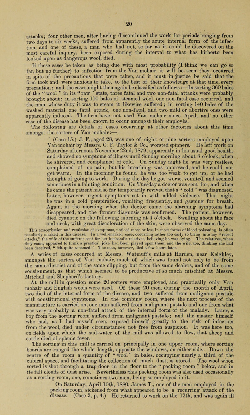 attacks; four other men, after having discontinued the work for periods ranging from two days to six weeks, suffered from apparently the acute internal form of the infec¬ tion, and one of these, a man who had not, so far as it could be discovered on the most careful inquiry, been exposed during the interval to what has hitherto been looked upon as dangerous wool, died. If these cases be taken as being due with most probability (I think we can go so far, but no further) to infection from the Van mohair, it will be, seen they occurred in spite of the precautions that were taken, and it must in justice be said that the firm took and were anxious to take, to the best of their knowledge at that time, every precaution ; and the cases might then again be classified as follows :—In sorting 360 bales of the “ wool ” in its “ raw ” state, three fatal and two non-fatal attacks were probably brought about; in sorting 110 bales of steamed wool, one non-fatal case occurred, and the man whose duty it was to steam it likewise suffered ; in sorting 140 bales of the washed material one fatal attack, one non-fatal, and two mild or abortive ones were apparently induced. The firm have not used Van mohair since April, and no other case of the disease has been known to occur amongst their employes. The following are details of cases occurring at other factories about this time amongst the sorters of Yan mohair:— (Case 15.) J. F„ aged 28, was one of eight or nine sorters employed upon Van mohair by Messrs. C. F. Taylor & Co., worsted spinners. He left work on Saturday afternoon, November 22nd, 1879, apparently in his usual good health, and showed no symptoms of illness until Sunday morning about 8 o’clock, when he shivered, and complained of cold. On Sunday night he was very restless, complained of no pain, but his breathing was oppressed, and he could not get warm. In the morning he found he was too weak to get up, or he had thought of going to work. During the day he got worse, vomited, and seemed sometimes in a fainting condition. On Tuesda}^ a doctor was sent for, and when he came the patient had so far temporarily revived that a “ cold ” was diagnosed. Later, however, urgent symptoms set in with added violence. That night he was in a cold perspiration, vomiting frequently, and gasping for breath. Again, in the morning when the doctor came, the alarming symptoms had disappeared, and the former diagnosis was confirmed. The patient, however, died cyanotic on the following morning at 4 o’clock. Swelling about the face and neck, with great discoloration of the skin, were observed the same day. This exacerbation and remission of symptoms, noticed more or less in most forms of blood poisoning, is often peculiarly marked in this disease. In a well-marked case, occurring rather too early to bring into my “ recent attacks,” the wife of the sufferer sent for her husband’s relatives, believing he was dying. The relatives, when they came, appeared to think a practical joke had been played upon them, and the wife, too, thinking she had been deceived, felt quite ashamed.” The man, however, died a few hours later. A series of cases occurred at Messrs. Watmuff’s mills at Harden, near Keighley, amongst the sorters of Van mohair, much of which was found not only to be from the same district and of the same clipping, but from the same dealers, and of the same consignment, as that which seemed to be productive of so much mischief at Messrs. Mitchell and Shepherd’s factory. At the mill in question some 20 sorters were employed, and practically only Yan mohair and English wools were used. Of these 20 men, during the month of April, two died of the internal form of the disease, and two suffered from malignant pustule with constitutional symptoms. In the combing room, where the next process of the manufacture is carried on, one man suffered from malignant pustule and one from what was very probably a non-fatal attack of the internal form of the malady. Later, a boy from the sorting room suffered from malignant pustule; and the master himself who had, as I had myself seen, exposed himself greatly to the risk of infection from the wool, died under circumstances not free from suspicion. It was here too, on fields upon which the sud-water of the mill was allowed to flow, that sheep and cattle died of splenic fever. The sorting in this mill is carried on principally in one upper room, where sorting boards are ranged the whole length, opposite the windows, on either side. Down the centre of the room a quantity of “ wool ” in bales, occupying nearly a third of the cubical space, and facilitating the collection of much dust, is stored. The wool when sorted is shot through a trap door in the floor to the “ packing room ” below, and in its fall clouds of dust arise. Nevertheless this packing room was also used occasionally as a sorting room, one, sometimes two men, being so employed in it. On Saturday, April 10th, 1880, James T., one of the men employed in the packing room, sickened from what appeared to be a recurring attack of the disease. (Case 2, p. 4.) He returned to work on the 12th, and was again ill