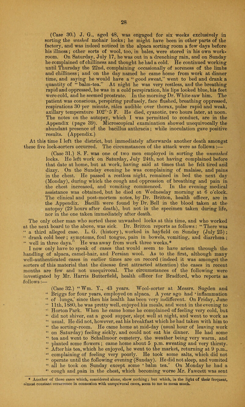 (Case 30.) J. G., aged 48, was engaged for six weeks exclusively in sorting tlie washed mohair locks; he might have been in other parts of the factory, and was indeed noticed in the alpaca sorting room a few days before his illness; other sorts of wool, too, in bales, were stored in his own work¬ room. On Saturday, July 17, he was out in a drenching rain, and on Sunday he complained of chilliness and thought he had a cold. He continued working until Thursday the 22nd, complaining occasionally of soreness of the limbs and chilliness; and on the day named he came home from work at dinner time, and saying he would have a “ good sweat,” went to bed and drank a quantity of “ balm-tea.” At night he was very restless, and the breathing rapid and oppressed, he was in a cold perspiration, his lips looked blue, his feet were cold, and he seemed prostrate. In the morning Dr. White saw him. The patient was conscious, perspiring profusely, face flushed, breathing oppressed, respirations 30 per minute, rales audible over thorax, pulse rapid and weak, axillary temperature 102°‘5 F. He died, cyanotic, two hours later, at noon. The notes on the autopsy, which I was permitted to conduct, are in the Appendix (page 39). Microscopical examination showed unequivocally the abundant presence of the bacillus anthracis; while inoculation gave positive results. (Appendix.) At this time I left the district, but immediately afterwards another death amongst these five lock-sorters occurred. The circumstances of the attack were as follows :— (Case 31.) S. F. was one of two men employed in sorting the unwashed locks. He left work on Saturday, July 24th, not having complained before that date at home, but at work, having said at times that he felt tired and dizzy. On the Sunday evening he was complaining of malaise, and pains in the chest. He passed a restless night, remained in bed the next day (Monday), during which the cough and oppression of breathing and pain in the chest increased, and vomiting commenced. In the evening medical assistance was obtained, but he died on Wednesday morning at 6 o’clock. The clinical and post-mortem notes, by Dr. Britton, health officer, are in the Appendix. Bacilli were found by Dr. Bell in the blood taken at the autopsy (29 hours after death), but not in the specimen taken during life, nor in the one taken immediately after death. The only other man who sorted these unwashed locks at this time, and who worked at the next board to the above, was sick. Dr. Britton reports as follows : “ There was “ a third alleged case. L. G. (history), worked in hayfield on Sunday (July 25); “ drank cold beer; symptoms, foul tongue, pain in bowels, vomiting, and diarrhoea ; “ well in three days.” He was away from work three weeks.* I now only have to speak of cases that would seem to have arisen through the handling of alpaca, camel-hair, and Persian wool. As to the first, although many well-authenticated cases in earlier times are on record (indeed it was amongst the sorters of this material that the disease first attracted attention) the cases in recent months are few and not unequivocal. The circumstances of the following were investigated by Mr. Harris Butterfield, health officer for Bradford, who reports as follows:— (Case 32.) “Wm. Y., 43 years. Wool-sorter at Messrs. Sugden and “ Briggs for four years, employed on alpaca. A year ago had ‘inflammation “ of lungs,’ since then his health has been very indifferent. On Friday, June “ 11th, 1880, he was pretty well, enjoyed his meals, and went in the evening to “ Horton Park. When he came home he complained of feeling very cold, but “ did not shiver, eat a good supper, slept well at night, and went to work as “ usual. He did not, however, eat his breakfast which he had taken with him to “ the sorting-room. He came home at mid-day (usual hour of leaving work “ on Saturday) feeling sickly, and could not eat his dinner. He had some “ tea and went to Schallmoor cemetery, the weather being very warm, and “ planted some flowers ; came home about 5 p.m. sweating and very thirsty. “ After his tea, which he enjoyed, he went to the market, returning at 9 p.m., “ complaining of feeling very poorly. He took some salts, which did not “ operate until the following evening (Sunday). He did not sleep, and vomited “ all he took on Sunday except some ‘ balm tea.’ On Monday he had a “ cough and pain in the chest, which becoming worse Mr. Fawcett was sent * Another of those cases which, considered alone, show nothing; but which, in the light of their frequent, almost constant occurrence in connexion with unequivocal cases, seem to me to mean much.