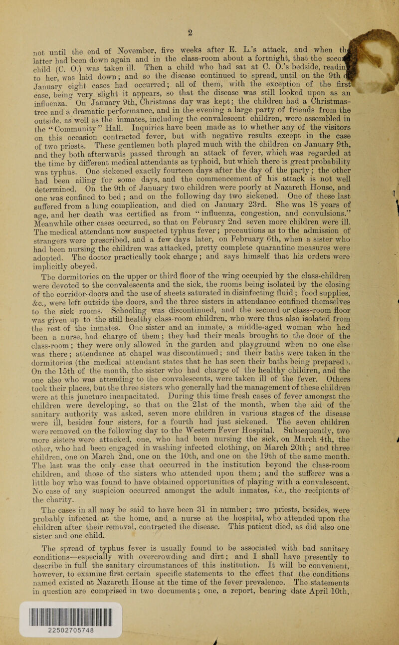 not until the end of November, five weeks after E. L.’s attack, and when thl latter had been down again and in the class-room about a fortnight, that the seeo* child (C. 0.) was taken ill. Then a child who had sat at C. O.’s bedside, reading to her was laid down; and so the disease continued to spread, until on the 9th qB January eight cases had occurred; all of them, with the exception of the first? case, beino-&very slight it appears, so that the disease was still looked upon as an influenza.0 On January 9th, Christmas day was kept; the children had a Christmas- tree and a dramatic performance, and in the evening a large party of friends from the outside, as well as the inmates, including the convalescent children, were assembled in the “ Community ” Hall. Inquiries have been made as to whether any of the visitors on this occasion contracted fever, but with negative results except in the case of two priests. These gentlemen both played much with the children on January 9th, and they both afterwards passed through an attack of fever, which was regarded at the time by different medical attendants as typhoid, but which there is great probability was typhus. One sickened exactly fourteen days after the day of the party ; the other had been ailing for some days, and the commencement of his attack is not well determined. On the 9th of January two children were poorly at Nazareth House, and one was confined to bed ; and on the following day two sickened. One of these last suffered from a lung complication, and died on January 23rd. She was 18 years of age, and her death was certified as from “ influenza, congestion, and convulsions.” Meanwhile other cases occurred, so that on February 2nd seven more children were ill. The medical attendant now suspected typhus fever; precautions as to the admission of strangers were prescribed, and a few days later, on February 6th, when a sister who had been nursing the children was attacked, pretty complete quarantine measures were adopted. The doctor practically took charge ; and says himself that his orders were implicitly obeyed. The dormitories on the upper or third floor of the wing occupied by the class-children were devoted to the convalescents and the sick, the rooms being isolated by the closing of the corridor-doors and the use of sheets saturated in disinfecting fluid ; food supplies, &c., were left outside the doors, and the three sisters in attendance confined themselves to the sick rooms. Schooling was discontinued, and the second or class-room floor was given up to the still healthy class-room children, who were thus also isolated from the rest of the inmates. One sister and an inmate, a middle-aged woman who had been a nurse, had charge of them; they had their meals brought to the door of the class-room; they were only allowed in the garden and playground when no one else was there; attendance at chapel was discontinued; and their baths were taken in the dormitories (the medical attendant states that he has seen their baths being prepared). On the 15th of the month, the sister who had charge of the healthy children, and the one also who was attending to the convalescents, were taken ill of the fever. Others took their places, but the three sisters who generally had the management of these children were at this juncture incapacitated. During this time fresh cases of fever amongst the children were developing, so that on the 21st of the month, when the aid of the sanitary authority was asked, seven more children in various stages of the disease were ill, besides four sisters, for a fourth had just sickened. The seven children were removed on the following day to the Western Fever Hospital. Subsequently, two more sisters were attacked, one, who had been nursing the sick, on March 4th, the other, who had been engaged in washing infected clothing, on March 20th; and three children, one on March 2nd, one on the 10th, and one on the 19th of the same month. The last was the only case that occurred in the institution beyond the class-room children, and those of the sisters who attended upon them; and the sufferer was a little boy who was found to have obtained opportunities of playing with a convalescent. No case of any suspicion occurred amongst the adult inmates, i.e., the recipients of the charity. The cases in all may be said to have been 31 in number; two priests, besides, were probably infected at the home, and a nurse at the hospital, who attended upon the children after their removal, contracted the disease. This patient died, as did also one sister and one child. The spread of typhus fever is usually found to be associated with bad sanitary conditions—especially with overcrowding and dirt; and I shall have presently to describe in full the sanitary circumstances of this institution. It will be convenient, however, to examine first certain specific statements to the effect that the conditions named existed at Nazareth House at the time of the fever prevalence. The statements in question are comprised in two documents ; one, a report, bearing date April 10th, 22502705748 A