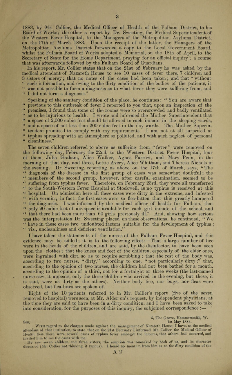 1883, by Mr. Collier, the Medical Officer of Health of the Fulham District, to his Board of Works; the other a report by Dr. Sweeting, the Medical Superintendent of the Western Fever Hospital, to the Managers of the Metropolitan Asylums District, on the 17th of March 1883. Upon the receipt of the latter, the Managers of the Metropolitan Asylums District forwarded a copy to the Local Government Board, whilst the Fulham Board of Works adopted a Memorial, on the 18th of April, to the Secretary of State for the Home Department, praying for an official inquiry ; a course that was afterwards followed by the Fulham Board of Guardians. In his report, Mr. Collier states that on the 21st of February he was asked by the medical attendant of Nazareth House to see 10 cases of fever there, 7 children and 3 sisters of mercy; that no notes of the cases had been taken ; and that “ without “ such information, and owing to the dirty condition of the bodies of the patients, it “ was not possible to form a diagnosis as to what fever they were suffering from, and “ I did not form a diagnosis.” Speaking of the sanitary condition of the place, he continues: “You are aware that “ previous to this outbreak of fever I reported to you that, upon an inspection of the “ premises, I found that some of the rooms were so overcrowded and badly ventilated “ as to be injurious to health. I wrote and informed the Mother Superintendent that “ a space of 2,000 cubic feet should be allowed to each inmate in the sleeping wards, “ and a space of not less than 200 cubic feet in the day wards. The Mother Superin- “ tendent promised to comply with my requirements. I am not at all surprised at “ typhus spreading with an atmosphere so polluted, and with such neglect of personal “ cleanliness.” The seven children referred to above as suffering from “fever” were removed on the following day, February the 22nd, to the Western District Fever Hospital, four of them, Julia Graham, Alice Walker, Agnes Farrow, and Mary Penn, in the morning of that day, and three, Lottie Avery, Alice Whitham, and Theresa Nichols in the evening. Dr. Sweeting, reporting as above on the 17th of March, says, “ The “ diagnosis of the disease in the first group of cases was somewhat doubtful; the “ members of the second group, however, after careful examination, seemed to be “ suffering from typhus fever. Therefore, on February 23rd, they were all transferred “ to the South-Western Fever Hospital at Stockwell, as no typhus is received at this “ hospital. On admission here all these cases were dirty in the extreme, and infested “ with vermin ; in fact, the first cases were so flea-bitten that this greatly hampered “ the diagnosis. I was informed by the medical officer of health for Fulham, that “ only 90 cubic feet of air-space is available for each girl inmate of the school, and “ that there had been more than 60 girls previously ill.” And, showing how serious was the interpretation Dr. Sweeting placed on these observations, he continued, “We “ have in these cases two undoubted factors suitable for the development of typhus ; “ viz., uncleanliness and deficient ventilation.” I have taken the statements of the nurses of the Fulham Fever Hospital, and this evidence may be added; it is to the following effect:—That a large number of lice were in the heads of the children, and are said, by the disinfector, to have been seen upon the clothes; that the knees and feet of the children, especially of the elder ones, were ingrained with dirt, so as to require scrubbing ; that the rest of the body was, according to two nurses, “ dirty,” according to one, “ not particularly dirty;” that, according to the opinion of two nurses, the children had not been bathed for a month, according to the opinion of a third, not for a fortnight or three weeks (the last-named nurse saw, it appears, only the three children who arrived in the evening, but these, it is said, were as dirty as the others). Neither body lice, nor bugs, nor fleas were observed, but flea-bites are spoken of. Eight of the 10 patients referred to in Mr. Collier’s report (five of the seven removed to hospital) were seen, at Mr. Alder: on’s request, by independent physicians, at the time they are said to have been in a dirty condition, and I have been ashed to take into consideration, for the purposes of this inquiry, the subjoined correspondence : — 5, The Grove, Hammersmith, W. Sir, 1st May 1883. With regard to the charges made against the management of Nazareth House, I have, as the medical attendant of that institution, to state that on ihe 21st February I informed Mr. Collier, the Medical Officer of Health, that there were several cases of typhus fever amongst the inmates, that other? had occurred, and invited him to see the cases with me. He saw seven children, and three sisters, the eruption was remarked by both of us, and its character discus-ed (Mr. Collier not thinking it typhus). 1 heard no mention from him as to the dirty condition of the