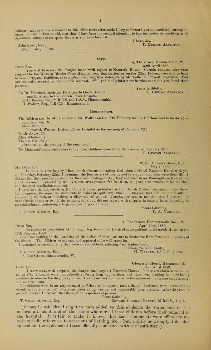 patients ; and as to the statement to this effect made afterwards I beg to forward you the enclosed correspon¬ dence. I wish further to add, that since I have been the medical attendant to this institution its condition as lo cleanliness, amount of air space, &c., is as you have found it. I have, &c., John Spear, Esq., T. Gunton Alderton. &c., &c., &c. Copy. 5, The Grove, Hammersmith, W. Dear Sir, 30th APril 1883- You will have seen the charges made with regard to Nazareth House. Certain children who were removed to the Western District Fever Hospital from that institution on the 22nd February are said to have beeu so dirty, and fleabitten, as to hinder (according to a statement by Mr. Collier to prevent) diagnosis. You saw some of these children before their removal. Will you kindly inform me in what condition you found their persons. Yours faithfully, To Dr. Mahomed, Assistant Physician to Guy’s Hospital, T. Gunton Alderton. and Physician to the London Fever Hospital. E. C. Barnes, Esq., M.R.C.S. and L.S.A., Hammersmith. H. Walker, Esq., L.R.C.P., Hammersmith. Memorandum. The children seen by Mr. Barnes and Mr. Walker on the 17th February include (of those said to be dirty) — Julia Graham, 16. Mary Penn, 6. (Removed, W'estern District Fever Hospital on the morning of February 22.) Lottie Avery, 15. Alice Whitham, 7. Theresa Nichols, 14. (Removed on the evening of the same day.) Dr. Mahomed’s statement refers to the three children removed on the evening of February 22nd. T. Gunton Alderton. 12, St. Thomas’s Street, S.E. My Dear Sir, May 1, 1883. In reply to your inquiry I have much pleasure in stating that when I visited Nazareth House with you on Thursday, February 22nd, I examined the four sisters of mercy, and several children who were then ill. I did not find their persons unclean, nor their surroundings dirty ; they appeared to me thoroughly well cared for, and I was much impressed by the excellent arrangements for isolation, the good accommodation for the sick, and the good ventilation obtained. I have seen the extracts from Mr. Collier’s report published in the British Medical Journal, and elsewhere. In my opinion, the injurious statements he makes are quite unjustified. 1 may add that I found no difficulty in recognising the rash, or in making a diagnosis of typhus. I ought, perhaps, to mention that I noticed lice in the heads of one or two of the patients, but this I did not regard with surprise in cases of fever, especially in an establishment containing a large number of poor children. Yours faithfully, T. Gunton Alderton, Esq. F. A. Mahomed. 4, The Cedars, Hammersmith Road, W. Dear Sir, April 30th, 1883. In answer to your letter of to day, I beg to say that I visited some patients at Nazareth House on the 17th February 1883. There was nothing in the condition of the bodies of those patients to hinder me from forming a diagnosis of the disease. The children were clean, and appeared to be well cared for. I examined seven children ; they were all undoubtedly suffering from typhus fever. I remain, yours faithfully, T. Gunton Alderton, Esq., H. Walker, L.R.C.P. (Lond.). 5, The Grove, Hammersmith, W. Gloucester House, Hammersmith. Dear Sir, 30th April 1883. I have seen, with surprise, the charges made against Nazareth House. The seven children visited by me on 17th February were undoubtedly suffering from typhus fever, and there was nothing in their bodily condition to obscure the diagnosis; indeed, I expressed my opinion as to the nature of the disease emphatically, and without doubt. The children were in an airy.room, of sufficient cubic space; and, although fleabitten, were personally as cleanly as the children of industrious, painstaking, worthy, and respectable poor parents. After 20 years in general practice I may add that fleas are no respecters of persons. Yours faithfully, T. Gunton Alderton, Esq. Edward Charles Barnes, M.R.C.S., L.S.A. [It may be said that I ought to have added to this evidence the statements of the medical attendant, and of the sisters who nursed these children before their removal to the hospital. It is fair to make it known that such statements were offered to me with specific references to occasions of bathing, &c. ; but, rig'htly or wronglv, I decided to exclude the evidence of those officially connected with the institution.]