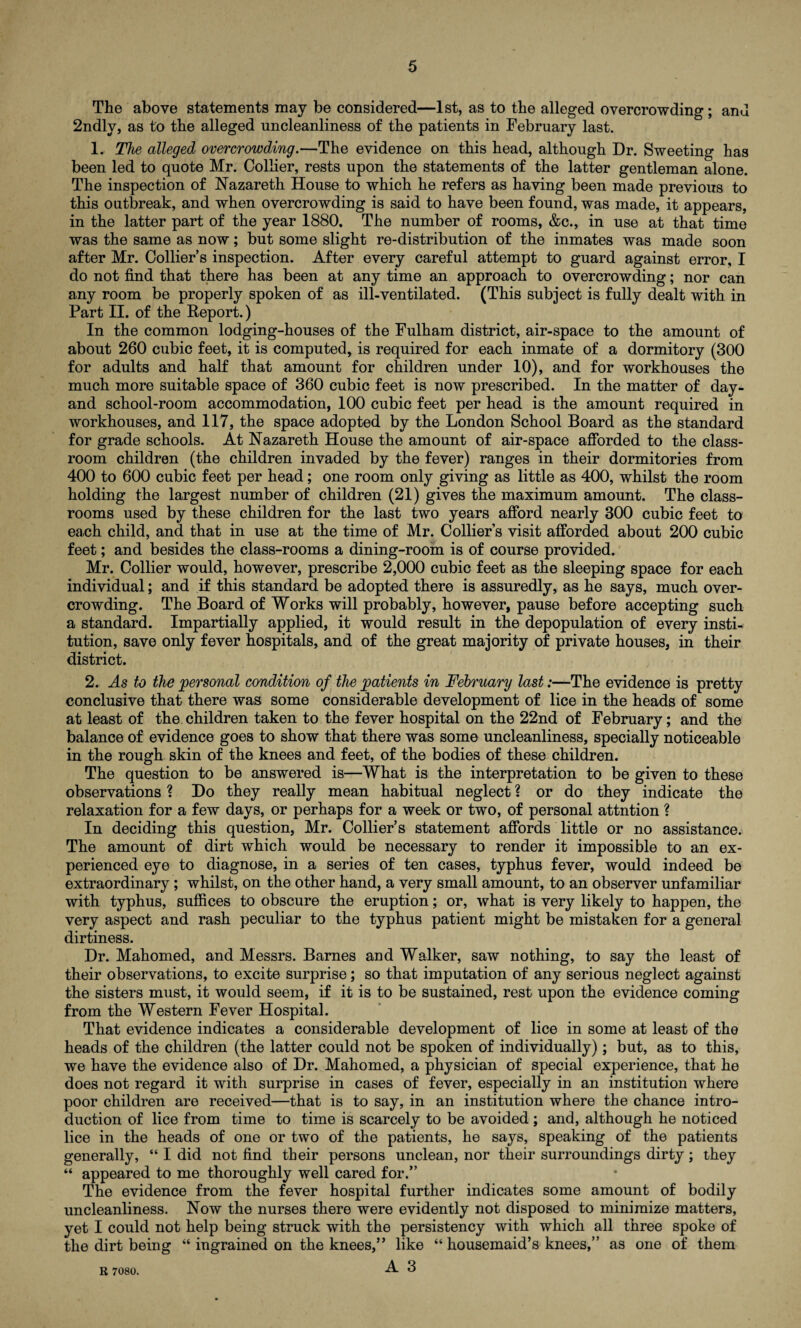 The above statements may be considered—1st, as to the alleged overcrowding; and 2ndlv, as to the alleged uncleanliness of the patients in February last. 1. The alleged overcrowding.—The evidence on this head, although Dr. Sweeting has been led to quote Mr. Collier, rests upon the statements of the latter gentleman alone. The inspection of Nazareth House to which he refers as having been made previous to this outbreak, and when overcrowding is said to have been found, was made, it appears, in the latter part of the year 1880. The number of rooms, &c., in use at that time was the same as now; but some slight re-distribution of the inmates was made soon after Mr. Collier’s inspection. After every careful attempt to guard against error, I do not find that there has been at any time an approach to overcrowding; nor can any room be properly spoken of as ill-ventilated. (This subject is fully dealt with in Part II. of the Report.) In the common lodging-houses of the Fulham district, air-space to the amount of about 260 cubic feet, it is computed, is required for each inmate of a dormitory (300 for adults and half that amount for children under 10), and for workhouses the much more suitable space of 360 cubic feet is now prescribed. In the matter of day- and school-room accommodation, 100 cubic feet per head is the amount required in workhouses, and 117, the space adopted by the London School Board as the standard for grade schools. At Nazareth House the amount of air-space afforded to the class¬ room children (the children invaded by the fever) ranges in their dormitories from 400 to 600 cubic feet per head; one room only giving as little as 400, whilst the room holding the largest number of children (21) gives the maximum amount. The class¬ rooms used by these children for the last two years afford nearly 300 cubic feet to each child, and that in use at the time of Mr. Collier’s visit afforded about 200 cubic feet; and besides the class-rooms a dining-room is of course provided. Mr. Collier would, however, prescribe 2,000 cubic feet as the sleeping space for each individual; and if this standard be adopted there is assuredly, as he says, much over¬ crowding. The Board of Works will probably, however, pause before accepting such a standard. Impartially applied, it would result in the depopulation of every insti¬ tution, save only fever hospitals, and of the great majority of private houses, in their district. 2. As to the personal condition of the patients in February last:—The evidence is pretty conclusive that there was some considerable development of lice in the heads of some at least of the children taken to the fever hospital on the 22nd of February; and the balance of evidence goes to show that there was some uncleanliness, specially noticeable in the rough skin of the knees and feet, of the bodies of these children. The question to be answered is—What is the interpretation to be given to these observations ? Do they really mean habitual neglect ? or do they indicate the relaxation for a few days, or perhaps for a week or two, of personal attntion ? In deciding this question, Mr. Collier’s statement affords little or no assistance. The amount of dirt which would be necessary to render it impossible to an ex¬ perienced eye to diagnose, in a series of ten cases, typhus fever, would indeed be extraordinary; whilst, on the other hand, a very small amount, to an observer unfamiliar with typhus, suffices to obscure the eruption; or, what is very likely to happen, the very aspect and rash peculiar to the typhus patient might be mistaken for a general dirtiness. Dr. Mahomed, and Messrs. Barnes and Walker, saw nothing, to say the least of their observations, to excite surprise; so that imputation of any serious neglect against the sisters must, it would seem, if it is to be sustained, rest upon the evidence coming from the Western Fever Hospital. That evidence indicates a considerable development of lice in some at least of the heads of the children (the latter could not be spoken of individually); but, as to this, we have the evidence also of Dr. Mahomed, a physician of special experience, that he does not regard it with surprise in cases of fever, especially in an institution where poor children are received—that is to say, in an institution where the chance intro¬ duction of lice from time to time is scarcely to be avoided ; and, although he noticed lice in the heads of one or two of the patients, he says, speaking of the patients generally, “ I did not find their persons unclean, nor their surroundings dirty; they “ appeared to me thoroughly well cared for.” The evidence from the fever hospital further indicates some amount of bodily uncleanliness. Now the nurses there were evidently not disposed to minimize matters, yet I could not help being struck with the persistency with which all three spoke of the dirt being “ ingrained on the knees,” like “ housemaid’s knees,” as one of them R 7080.