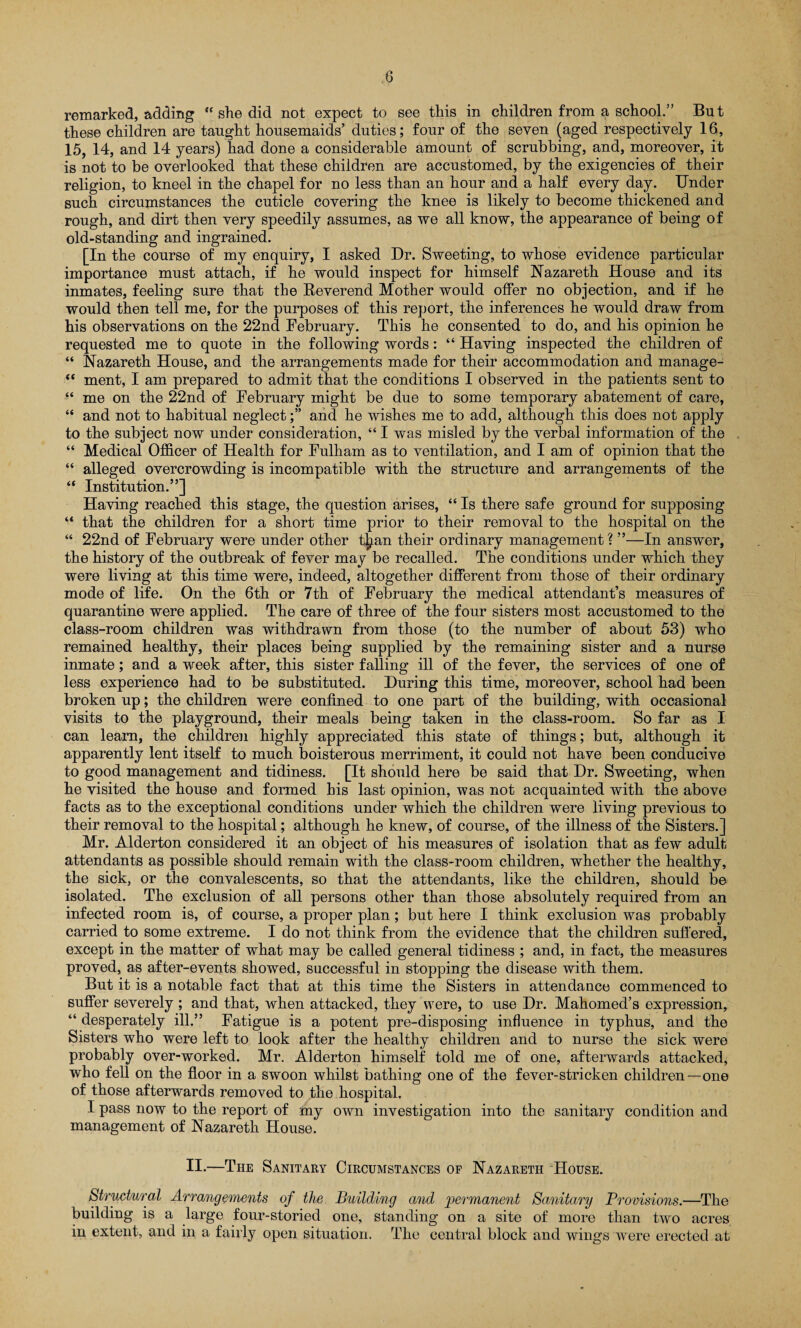 0 remarked, adding “ she did not expect to see this in children from a school.” But these children are taught housemaids’ duties; four of the seven (aged respectively 16, 15, 14, and 14 years) had done a considerable amount of scrubbing, and, moreover, it is not to be overlooked that these children are accustomed, by the exigencies of their religion, to kneel in the chapel for no less than an hour and a half every day. Under such circumstances the cuticle covering the knee is likely to become thickened and rough, and dirt then very speedily assumes, as we all know, the appearance of being of old-standing and ingrained. [In the course of my enquiry, I asked Dr. Sweeting, to whose evidence particular importance must attach, if he would inspect for himself Nazareth House and its inmates, feeling sure that the Reverend Mother would offer no objection, and if he would then tell me, for the purposes of this report, the inferences he would draw from his observations on the 22nd February. This he consented to do, and his opinion he requested me to quote in the following words: “ Having inspected the children of “ Nazareth House, and the arrangements made for their accommodation and manage- “ ment, I am prepared to admit that the conditions I observed in the patients sent to “ me on the 22nd of February might be due to some temporary abatement of care, “ and not to habitual neglectand he wishes me to add, although this does not apply to the subject now under consideration, “ I was misled by the verbal information of the “ Medical Officer of Health for Fulham as to ventilation, and I am of opinion that the “ alleged overcrowding is incompatible with the structure and arrangements of the “ Institution.”] Having reached this stage, the question arises, “ Is there safe ground for supposing “ that the children for a short time prior to their removal to the hospital on the “ 22nd of February were under other t£an their ordinary management? ”—In answer, the history of the outbreak of fever may be recalled. The conditions under which they were living at this time were, indeed, altogether different from those of their ordinary mode of life. On the 6th or 7th of February the medical attendant’s measures of quarantine were applied. The care of three of the four sisters most accustomed to the class-room children was withdrawn from those (to the number of about 53) who remained healthy, their places being supplied by the remaining sister and a nurse inmate; and a week after, this sister falling ill of the fever, the services of one of less experience had to be substituted. During this time, moreover, school had been broken up; the children were confined to one part of the building, with occasional visits to the playground, their meals being taken in the class-room. So far as I can learn, the children highly appreciated this state of things; but, although it apparently lent itself to much boisterous merriment, it could not have been conducive to good management and tidiness. [It should here be said that Dr. Sweeting, when he visited the house and formed his last opinion, was not acquainted with the above facts as to the exceptional conditions under which the children were living previous to their removal to the hospital; although he knew, of course, of the illness of the Sisters.] Mr. Alderton considered it an object of his measures of isolation that as few adult attendants as possible should remain with the class-room children, whether the healthy, the sick, or the convalescents, so that the attendants, like the children, should be isolated. The exclusion of all persons other than those absolutely required from an infected room is, of course, a proper plan; but here I think exclusion was probably carried to some extreme. I do not think from the evidence that the children suffered, except in the matter of what may be called general tidiness ; and, in fact, the measures proved, as after-events showed, successful in stopping the disease with them. But it is a notable fact that at this time the Sisters in attendance commenced to suffer severely ; and that, when attacked, they were, to use Dr. Mahomed’s expression, “ desperately ill.” Fatigue is a potent pre-disposing influence in typhus, and the Sisters who were left to look after the healthy children and to nurse the sick were probably over-worked. Mr. Alderton himself told me of one, afterwards attacked, who fell on the floor in a swoon whilst bathing one of the fever-stricken children—one of those afterwards removed to the hospital. I pass now to the report of my own investigation into the sanitary condition and management of Nazareth House. II-—The Sanitary Circumstances of Nazareth House. Structural Arrangements of the Building and permanent Sanitary Provisions.—The building is a large four-storied one, standing on a site of more than two acres in extent, and in a fairly open situation. The central block and wings were erected at