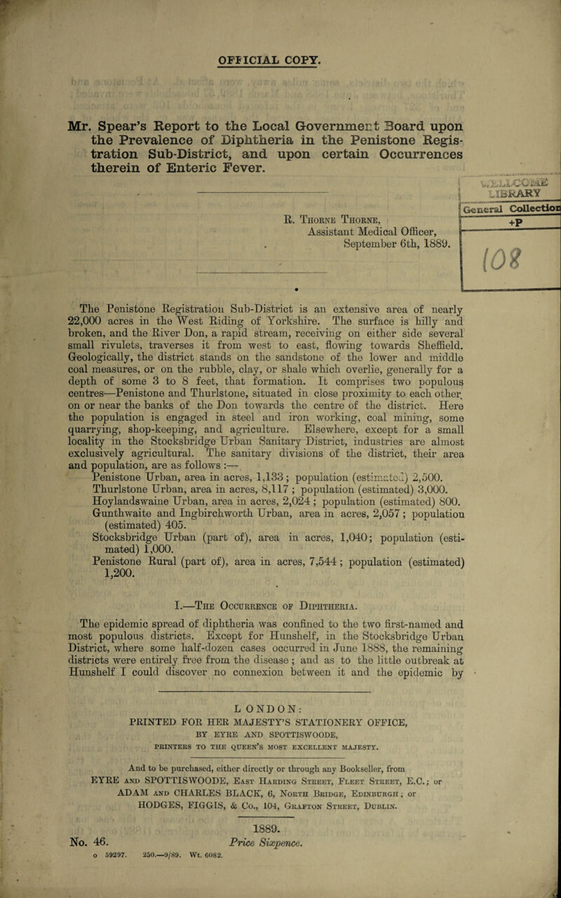 OFFICIAL COPY. Mr. Spear’s Report to the Local Government Board upon the Prevalence of Diphtheria in the Penistone Regis¬ tration Sub-District, and upon certain Occurrences therein of Enteric Fever. E. Thorne Thorne, Assistant Medical Officer, September 6tb, 1889. The Penistone Eegistration Sub-District is an extensive area of nearly 22,000 acres in the West Eiding of Yorkshire. The surface is hilly and broken, and the Eiver Don, a rapid stream, receiving on either side several small rivulets, traverses it from west to east, flowing towards Sheffield. Geologically, the district stands on the sandstone of the lower and middle coal measures, or on the rubble, clay, or shale which overlie, generally for a depth of some 3 to 8 feet, that formation. It comprises two populous centres—Penistone and Thurlstone, situated in close proximity to each other on or near the banks of the Don towards the centre of the district. Here the population is engaged in steel and iron working, coal mining, some quarrying, shop-keeping, and agriculture. Elsewhere, except for a small locality in the Stocksbridge Urban Sanitary District, industries are almost exclusively agricultural. The sanitary divisions of the district, their area and population, are as follows :— Penistone Urban, area in acres, 1,133; population (estimated) 2,500. Thurlstone Urban, area in acres, 8,117 ; population (estimated) 3,000. Hoylandswaine Urban, area in acres, 2,024; population (estimated) 800. G-unthwaite and Ingbirchworth Urban, area in acres, 2,057 ; population (estimated) 405. Stocksbridge Urban (part of), area in acres, 1,040; population (esti¬ mated) 1,000. Penistone Eural (part of), area in acres, 7,544; population (estimated) 1,200. I.—The Occurrence of Diphtheria. The epidemic spread of diphtheria was confined to the two first-named and most populous districts. Except for Hunshelf, in the Stocksbridge Urban District, where some half-dozen cases occurred in June 1888, the remaining districts were entirely free from the disease; and as to the little outbreak at Hunshelf I could discover no connexion between it and the epidemic by ' LONDON: PRINTED FOR HER MAJESTY’S STATIONERY OFFICE. BY EYRE AND SPOTTISWOODE, PRINTERS TO THE QUEEN’S MOST EXCELLENT MAJESTY. And to be purchased, either directly or through any Bookseller, from EYRE and SPOTTISWOODE, East Harding Street, Fleet Street, E.C.; or ADAM and CHARLES BLACK, 6, North Bridge, Edinburgh; or HODGES, FIGGIS, & Co., 104, Grafton Street, Dublin. 1889. No. 46. Price Sixpence. o 59297. 250.—9/89. Wt. 6082.