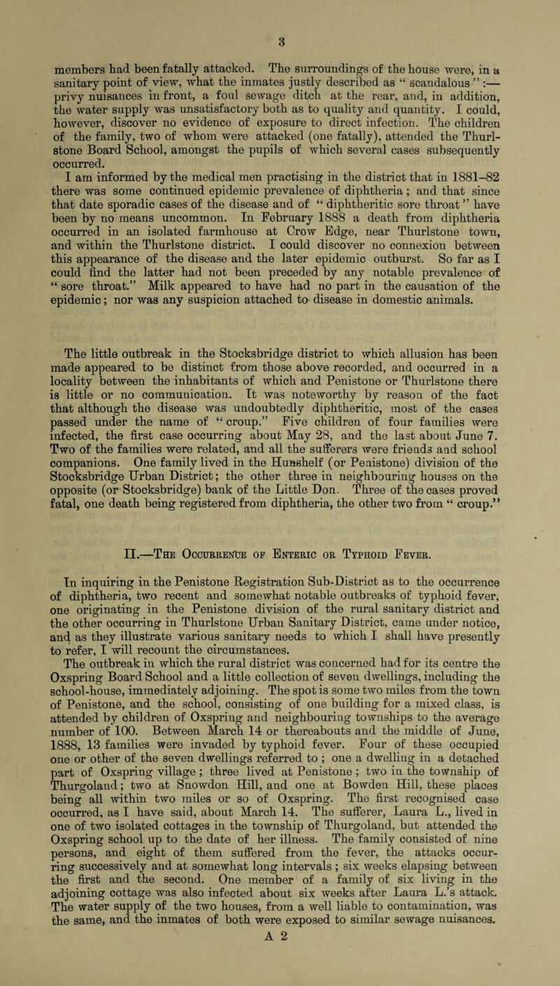 members had been fatally attacked. The surroundings of the house were, in a sanitary point of view, what the inmates justly described as “ scandalous ” :— privy nuisances in front, a foul sewage ditch at the rear, and, in addition, the water supply was unsatisfactory both as to quality and quantity. I could, however, discover no evidence of exposure to direct infection. The children of the family, two of whom were attacked (one fatally), attended the Thurl- stone Board School, amongst the pupils of which several cases subsequently occurred. I am informed by the medical men practising in the district that in 1881-82 there was some continued epidemic prevalence of diphtheria; and that since that date sporadic cases of the disease and of “ diphtheritic sore throat ” have been by no means uncommon. In February 1888 a death from diphtheria occurred in an isolated farmhouse at Crow Edge, near Thurlstone town, and within the Thurlstone district. I could discover no connexion between this appearance of the disease and the later epidemic outburst. So far as I could find the latter had not been preceded by any notable prevalence of “ sore throat.” Milk appeared to have had no part in the causation of the epidemic; nor was any suspicion attached to disease in domestic animals. The little outbreak in the Stocksbridge district to which allusion has been made appeared to be distinct from those above recorded, and occurred in a locality between the inhabitants of which and Penistone or Thurlstone there is little or no communication. It was noteworthy by reason of the fact that although the disease was undoubtedly diphtheritic, most of the cases passed under the name of “ croup.” Five children of four families were infected, the first case occurring about May 28, and the last about June 7. Two of the families were related, and all the sufferers were friends and school companions. One family lived in the Hunehelf (or Penistone) division of the Stocksbridge Urban District; the other three in neighbouring houses on the opposite (or Stocksbridge) bank of the Little Don. Three of the cases proved fatal, one death being registered from diphtheria, the other two from “ croup.” II.—The Occurrence of Enteric or Typhoid Fever. In inquiring in the Penistone Registration Sub-District as to the occurrence of diphtheria, two recent and somewhat notable outbreaks of typhoid fever, one originating in the Penistone division of the rural sanitary district and the other occurring in Thurlstone Urban Sanitary District, came under notice, and as they illustrate various sanitary needs to which I shall have presently to refer, I will recount the circumstances. The outbreak in which the rural district was concerned had for its centre the Oxspring Board School and a little collection of seven dwellings, including the school-house, immediately adjoining. The spot is some two miles from the town of Penistone, and the school, consisting of one building for a mixed class, is attended by children of Oxspring and neighbouring townships to the average number of 100. Between March 14 or thereabouts and the middle of June, 1888, 13 families were invaded by typhoid fever. Four of these occupied one or other of the seven dwellings referred to ; one a dwelling in a detached part of Oxspring village ; three lived at Penistone ; two in the township of Thurgoland; two at Snowdon Hill, and one at Bowden Hill, these places being all within two miles or so of Oxspring. The first recognised case occurred, as I have said, about March 14. The sufferer, Laura L., lived in one of two isolated cottages in the township of Thurgoland, but attended the Oxspring school up to the date of her illness. The family consisted of nine persons, and eight of them suffered from the fever, the attacks occur¬ ring successively and at somewhat long intervals ; six weeks elapsing between the first and the second. One member of a family of six living in the adjoining cottage was also infected about six weeks after Laura L.’s attack. The water supply of the two houses, from a well liable to contamination, was the same, and the inmates of both were exposed to similar sewage nuisances. A 2