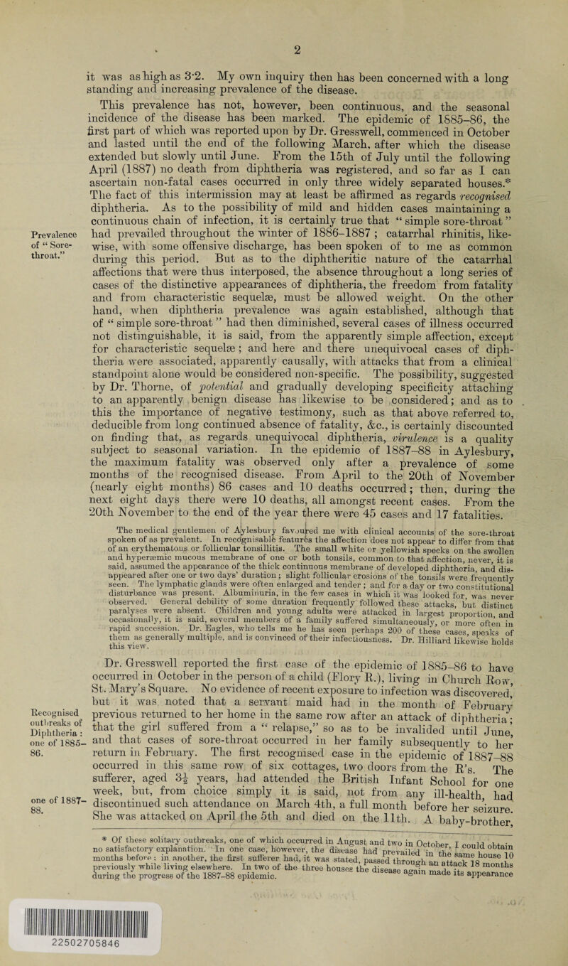 Prevalence of “ Sore- throat.” it was as high as 3*2. My own inquiry then has been concerned with a long standing and increasing prevalence of the disease. This prevalence has not, however, been continuous, and the seasonal incidence of the disease has been marked. The epidemic of 1885-86, the first part of which was reported upon by Dr. Gresswell, commenced in October and lasted until the end of the following March, after which the disease extended but slowly until June. From the 15th of July until the following April (1887) no death from diphtheria was registered, and so far as I can ascertain non-fatal cases occurred in only three widely separated houses* The fact of this intermission may at least be affirmed as regards recognised diphtheria. As to the possibility of mild and hidden cases maintaining a continuous chain of infection, it is certainly true that “ simple sore-throat ” had prevailed throughout the winter of 1886-1887 ; catarrhal rhinitis, like¬ wise, with some offensive discharge, has been spoken of to me as common during this period. But as to the diphtheritic nature of the catarrhal affections that were thus interposed, the absence throughout a long series of cases of the distinctive appearances of diphtheria, the freedom from fatality and from characteristic sequelse, must be allowed weight. On the other hand, when diphtheria prevalence was again established, although that of “ simple sore-throat ” had then diminished, several cases of illness occurred not distinguishable, it is said, from the apparently simple affection, except for characteristic sequelse ; and here and there unequivocal cases of diph¬ theria were associated, apparently causally, with attacks that from a clinical standpoint alone would be considered non-specific. The possibility, suggested by Dr. Thorne, of potential and gradually developing specificity attaching to an apparently benign disease has likewise to be considered; and as to this the importance of negative testimony, such as that above referred to, deducible from long continued absence of fatality, &c., is certainly discounted on finding that, as regards unequivocal diphtheria, virulence is a quality subject to seasonal variation. In the epidemic of 1887-88 in Aylesbury, the maximum fatality was observed only after a prevalence of some months of the recognised disease. From April to the 20th of November (nearly eight months) 86 cases and 10 deaths occurred; then, during the next eight days there were 10 deaths, all amongst recent cases. From the 20th November to the end of the year there were 45 cases and 17 fatalities. The medical gentlemen of Aylesbury favoured me with clinical accounts of the sore-throat spoken of as prevalent. In recdgnisablfe features the affection does not appear to differ from that of an erythematous or follicular tonsillitis. The small white or yellowish specks on the swollen and hyperasmic mucous membrane of one or both tonsils, common to that affection, never it is said, assumed the appearance of the thick continuous membrane of developed diphtheria, and dis¬ appeared after one or two days’ duiation; slight follicular erosions of the tonsils were frequently seen. The lymphatic glands were often enlarged and tender ; and for a day or two constitutional disturbance was present. Albuminuria, in the few cases in which it was looked for was never observed. General debility of some duration frequently followed these attacks, but distinct paralyses were absent. Children and young adults were attacked in largest proportion and occasionally, it is said, several members of a family suffered simultaneously, or more often in rapid succession Dr. Eagles, who tells me he has seen perhaps 200 of these cases speaks of them as generally multiple, and is convinced of their infectiousness. Dr. Hilliard likewise holds this view. Dr. Gresswell reported the first case of the epidemic of 1885-86 to have occurred in October in the person of a child (Flory R.), living in Church Row St. Mary s Square. No evidence of recent exposure to infection was discovered but it was noted that a servant maid had in the month of February Eecognised previous returned to her home in the same row after an attack of diphtheria • Diphtheria- that the Sirl *suffered from a “ relapse,” so as to be invalided until June’ one of 1885- and that cases of sore-throat occurred in her family subsequently to her 86. return in February. The first recognised case in the epidemic of 1887-88 occurred in this same row of six cottages, two doors from the R’s. The sufferer, aged 3^ years, had attended the British Infant School for one week, but, from choice simply it is said, not from any ill-health had one ol 1887- discontinued such attendance on March 4th, a full month before her seizure She was attacked on April ike 5th and died on the 11th. A baby-brother* * Of these solitary outbreaks, one of which occurred in August and two in fWnW t „ m m • no satisfactory explanation. In one case, however, the disease had prevailed in the sarn^bou^m months before : in another, the first sufferer had, it was stated passed tbrnno-b same house 10 previously while living elsewhere. In two of the three housefthe d sea e Sn Zrtelf 18 Ml‘ during the progress of the 1887-88 epidemic. 6 agam made lts appearance 22502705846