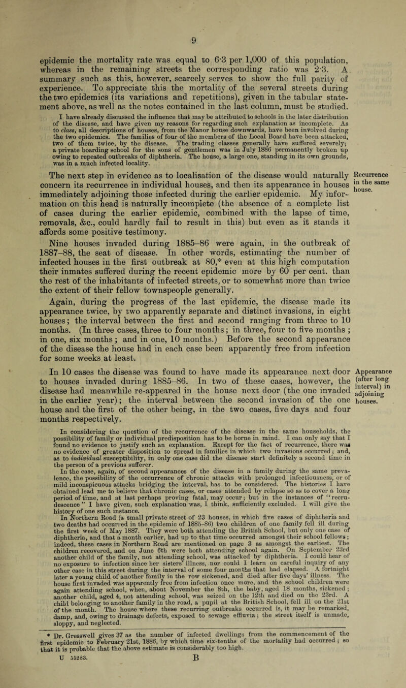 epidemic the mortality rate was equal to 6-3 per 1,000 of this population, whereas in the remaining streets the corresponding ratio was 23. A. summary such as this, however, scarcely serves to show the full parity of experience. To appreciate this the mortality of the several streets during the two epidemics (its variations and repetitions), given in the tabular state¬ ment above, as well as the notes contained in the last column, must be studied. I have already discussed the influence that may be attributed to schools in the later distribution of the disease, and have given my reasons for regarding such explanation as incomplete. As to class, all descriptions of houses, from the Manor house downwards, have been involved during the two epidemics. The families of four of the members of the Local Board have been attacked, two of them twice, by the disease. The trading classes generally have suffered severely; a private boarding school for the sons of gentlemen was in July 1886 permanently broken up owing to repeated outbreaks of diphtheria. The house, a large one, standing in its own grounds, was in a much infected locality. The next step in evidence as to localisation of the disease would naturally concern its recurrence in individual houses, and then its appearance in houses immediately adjoining those infected during the earlier epidemic. My infor¬ mation on this head is naturally incomplete (the absence of a complete list of cases during the earlier epidemic, combined with the lapse of time, removals, &c., could hardly fail to result in this) but even as it stands it affords some positive testimony. Nine houses invaded during 1885-86 were again, in the outbreak of 1887-88, the seat of disease. In other words, estimating the number of infected houses in the first outbreak at 80,* even at this high computation their inmates suffered during the recent epidemic more by 60 per cent, than the rest of the inhabitants of infected streets, or to somewhat more than twice the extent of their fellow townspeople generally. Again, during the progress of the last epidemic, the disease made its appearance twice, by two apparently separate and distinct invasions, in eight houses; the interval between the first and second ranging from three to 10 months. (In three cases, three to four months; in three, four to five months ; in one, six months ; and in one, 10 months.) Before the second appearance of the disease the house had in each case been apparently free from infection for some weeks at least. In 10 cases the disease was found to have made its appearance next door to houses invaded during 1885-86. In two of these cases, however, the disease had meanwhile re-appeared in the house next door (the one invaded in the earlier year); the interval between the second invasion of the one house and the first of the other being, in the two cases, five days and four months respectively. In considering the question of the recurrence of the disease in the same households, the possibility of family or individual predisposition has to be borne in mind. I can only say that I found no evidence to justify such an explanation. Except for the fact of recurrence, there was no evidence of greater disposition to spread in families in which two invasions occurred ; and, as to individual susceptibility, in only one case did the disease start definitely a second time in the person of a previous sufferer. In the case, again, of second appearances of the disease in a family during the same preva¬ lence, the possibility of the occurrence of chronic attacks with prolonged infectiousness, or of mild inconspicuous attacks bridging the interval, has to be considered. The histories I have obtained lead me to believe that chronic cases, or cases attended by relapse so as to cover a long period of time, and at last perhaps proving fatal, may occur; but in the instances of “recru¬ descence ” I have given, such explanation was, I think, sufficiently excluded. I will give the history of one such instance. In Northern Road (a small private street of 23 houses, in which five cases of diphtheria and two deaths had occurred in the epidemic of 1885-86) two children of one family fell ill during the first week of May 1887. They were both attending the British School, but only one case of diphtheria, and that a month earlier, had up to that time occurred amongst their school fellows ; indeed, these cases in Northern Road are mentioned on page 3 as amongst the earliest. The children recovered, and on June 6th were both attending school again. On September 23rd another child of the family, not attending school, was attacked by diphtheria. I could hear of no exposure to infection since her sisters’illness, nor could I learn on careful inquiry of any other case in this street during the interval of some four months that had elapsed. A fortnight later a young child of another family in the row sickened, and died after five days’ illness. The house first invaded was apparently free from infection once more, and the school children were again attending school, when, about November the 8th, the baby, aged 18 months, sickened ; another child, aged 4, not attending school, was seized on the 12th and died on the 23rd. A child belonging to another family in the road, a pupil at the British School, fell ill on the 21st of the month. The house where these recurring outbreaks occurred is, it may be remarked, damp, and, owing to drainage defects, exposed to sewage effluvia; the street itself is unmade, sloppy, and neglected. * Dr. G-resswell gives 37 as the number of infected dwellings from the commencement of the first epidemic to February 21st, 1886, by which time six-tenths of the mortality had occurred ; so that it is probable that the above estimate is considerably too high. U 55283. B Recurrence in the same house. Appearance (after long interval) in adjoining houses.