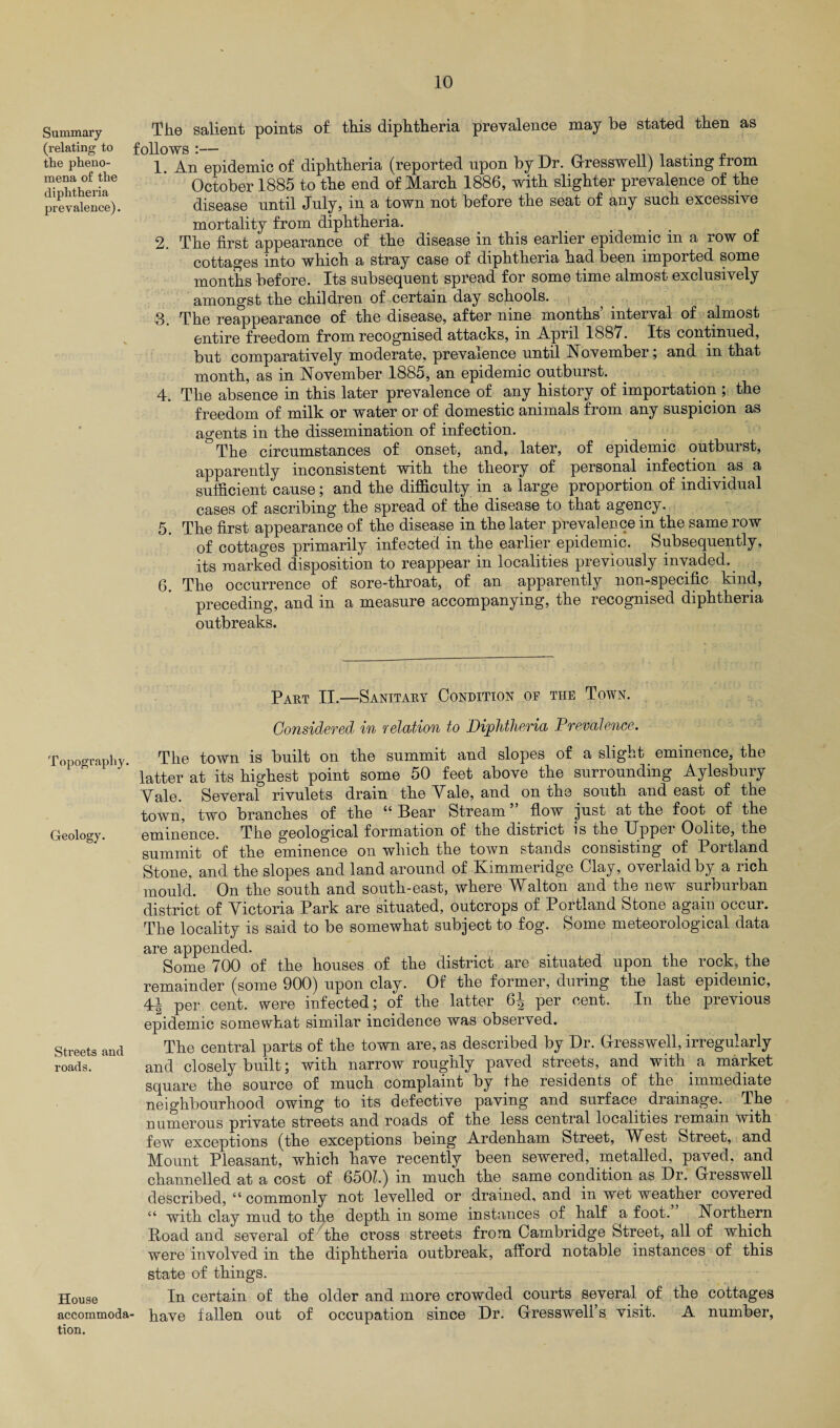 Summary (relating to the pheno¬ mena of the diphtheria prevalence). Topography. Geology. Streets and roads. House accommoda tion. The salient points of this diphtheria prevalence may be stated then as llows :— . 1. An epidemic of diphtheria (reported upon by Dr. Grresswell) lasting from October 1885 to the end of March 1886, with slighter prevalence of the disease until July, in a town not before the seat of any such excessive mortality from diphtheria. 2. The first appearance of the disease in this earlier epidemic in a row of cottages into which a stray case of diphtheria had been imported some months before. Its subsequent spread for some time almost exclusively amongst the children of certain day schools. 3. The reappearance of the disease, after nine months’ interval of almost entire freedom from recognised attacks, in April 1887. Its continued, but comparatively moderate, prevalence until November; and in that month, as in November 1885, an epidemic outburst. 4. The absence in this later prevalence of any history of importation ; the freedom of milk or water or of domestic animals from any suspicion as agents in the dissemination of infection. The circumstances of onset, and, later, of epidemic outburst, apparently inconsistent with the theory of personal infection as a sufficient cause; and the difficulty in a large proportion of individual cases of ascribing the spread of the disease to that agency. 5. The first appearance of the disease in the later prevalence in the same row of cottages primarily infected in the earlier epidemic. Subsequently, its marked disposition to reappear in localities previously invaded. 6. The occurrence of sore-throat, of an apparently non-specific kind, preceding, and in a measure accompanying, the recognised diphtheria outbreaks. Part II.—Sanitary Condition of the Town. Considered in relation to Diphtheria Prevalence. The town is built on the summit and slopes of a slight eminence, the latter at its highest point some 50 feet above the surrounding Aylesbury Yale. Several rivulets drain the Yale, and on the south and east of the town, two branches of the “Bear Stream ” flow just at the foot of the eminence. The geological formation of the district is the Upper Oolite, the summit of the eminence on which the town stands consisting of Portland Stone, and the slopes and land around of Kimmeridge Clay, overlaid by a rich mould. On the south and south-east, where Walton and the new surburban district of Yictoria Park are situated, outcrops of Portland Stone again occur. The locality is said to be somewhat subject to fog. Some meteorological data are appended. Some 700 of the houses of the district arc situated upon the rock, the remainder (some 900) upon clay. Of the former, during the last epidemic, 4-1 per cent, were infected; of the latter 6^ per cent. In the previous epidemic somewhat similar incidence was observed. The central parts of the town are, as described by Dr. Grresswell, irregularly and closely built; with narrow roughly paved streets, and with a market square the source of much complaint by the residents of the immediate neighbourhood owing to its defective paving and surface diamage. The numerous private streets and roads of the less central localities remain with few exceptions (the exceptions being Ardenham Street, West Street, and Mount Pleasant, which have recently been sewered, metalled, paved, and channelled at a cost of 650L) in much the same condition as Dr. Gresswell described, “ commonly not levelled or drained, and in wet weather covered “ with clay mud to the depth in some instances of half a foot. Northern Road and several of the cross streets from Cambridge Street, all of which were involved in the diphtheria outbreak, afford notable instances of this state of things. In certain of the older and more crowded courts several of the cottages have fallen out of occupation since Dr. Gressweli’s visit. A number,