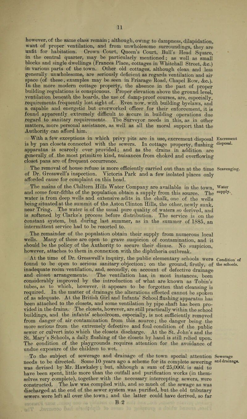 however, of the same class remain; although, owing to dampness, dilapidation, want of proper ventilation, and from unwholesome surroundings, they are unfit for habitation. Crown Court, Queen’s Court, Bull’s Head Square, in the central quarter, may be particularly mentioned; as well as small blocks and single dwellings (Frances Place, cottages in Whitehall Street, &c.) in various parts of the town. Other old cottages, although clean and less generally unwholesome, are seriously deficient as regards ventilation and air space (of these, examples may be seen in Friarage Road, Chapel Row, &c.). In the more modern cottage property, the absence in the past of proper building regulations is conspicuous. Proper elevation above the ground level, ventilation beneath the boards, the use of damp-proof courses, are, especially, requirements frequently lost sight of. Even now, with building byelaws, and a capable and energetic but overworked officer for their enforcement, it is found apparently extremely difficult to secure in building operations due regard to sanitary requirements. The Surveyor needs in this, as in other matters, more personal assistance, as well as all the moral support that the Authority can afford him. With a few exceptions in which privy pits are in use, excrement disposal Excrement is by pan closets connected with the sewers. In cottage property, flushing disPosal- apparatus is scarcely ever provided; and as the drains in addition are generally of the most primitive kind, nuisances from choked and overflowing closet pans are of frequent occurrence. The removal of house refuse is more efficiently carried out than at the time Scavenging, of Dr. G-resswell’s inspection. Victoria Park and a few isolated places only afforded cause for complaint on this head. The mains of the Chiltern Hills Water Company are available in the town, Water and some four-fifths of the population obtain a supply from this source. The suPP1>r' water is from deep wells and extensive adits in the chalk, one of the wells being situated at the summit of the Aston Clinton Hills, the other, newly sunk, near Tring. The water is of the usual pure quality of waters so derived, and is softened by Clarke’s process before distribution. The service is on the constant system, but during last summer, as in the summer of 1885, an intermittent service had to be resorted to. The remainder of the population obtain their supply from numerous local wells. Many of these are open to grave suspicion of contamination, and it should be the policy of the Authority to secure their disuse. Ho suspicion, however, attaches to them in connexion with the diphtheria outbreak. At the time of Dr. G-resswell’s inquiry, the public elementary schools were Condition of found to be open to serious sanitary objection; on the ground, firstly, of the schools, inadequate room ventilation, and, secondly, on account of defective drainage and closet arrangements. The ventilation has, in most instances, been considerably improved by the introduction of what are known as Tobin’s tubes, as to which, however, it appears to be forgotten that cleansing is required. In the matter of drainage the alterations effected cannot be spoken of as adequate. At the British Girl and Infants’ School flushing apparatus has been attached to the closets, and some ventilation by pipe shaft has been pro¬ vided in the drains. The closets, however, are still practically within the school buildings, and the infants’ schoolroom, especially, is not sufficiently removed from danger of air contamination from this source; the danger being the more serious from the extremely defective and foul condition of the public sewer or culvert into which the closets discharge. At the St. John’s and the St. Mary’s Schools, a daily flushing of the closets by hand is still relied upon. The condition of the playgrounds requires attention for the avoidance of undue exposure of the children to wet. To the subject of sewerage and drainage of the town special attention Sewerage needs to be directed. Some 10 years ago a scheme for its complete sewering acd drainage, was devised by Mr. Hawksley ; but, although a sum of 25,000/. is said to have been spent, little more than the outfall and purification works (in them¬ selves very complete), together with the necessary intercepting sewers, were constructed. The law was complied with, and so much of the sewage as was discharged at the end of the sewer system was purified, but the old tributary sewers were left all over the town; and the latter could have derived, so far