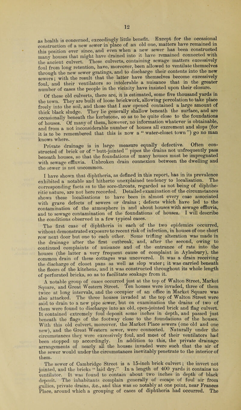 as health is concerned, exceedingly little benefit. Except for the occasional construction of a new sewer in place of an old one, matters have remained in this position ever since, and even when a new sewer has been constructed many houses that might have drained into it have remained connected with the ancient culvert. These culverts, containing sewage matters excessively foul from long retention, have, moreover, been allowed to ventilate themselves through the new sewer gratings, and to discharge their contents into the new sewers; with the result that the latter have themselves become excessively foul, and their ventilators so intolerable a nuisance that in the greater number of cases the people in the vicinity have insisted upon their closure. Of these old culverts, there are, it is estimated, some five thousand yards in the town. They are built of loose brickwork, allowing percolation to take place freely into the soil, and those that I saw opened contained a large amount of thick black sludge. They lie generally shallow beneath the surface, and are occasionally beneath the kerbstone, so as to be quite close to the foundations of houses. Of many of them, however, no information whatever is obtainable, and from a not inconsiderable number of houses all excrement and slops (for it is to be remembered that this is now a “ water-closet town ”) go no man knows where. Private drainage is in large measure equally defective. Often con¬ structed of brick or of “ butt-jointed ” pipes the drains not unfrequently pass beneath houses, so that the foundations of many houses must be impregnated with sewage effluvia. Unbroken drain connexion between the dwelling and the sewer is not uncommon. I have shown that diphtheria, as defined in this report, has in its prevalence exhibited a notable and hitherto unexplained tendency to localisation. The corresponding facts as to the sore-throats, regarded as not being of diphthe¬ ritic nature, are not here recorded. Detailed examination of the circumstances shows these localisations to have been in almost every case associated with grave defects of sewers or drains ; defects which have led to the contamination of the atmosphere in and about houses with sewage effluvia, and to sewage contamination of the foundations of houses. I will describe the conditions observed in a few typical cases. The first case of diphtheria in each of the two epidemics occurred, without demonstrated exposure to recent risk of infection, in houses of one short row next door but one to each other. Some trifling alteration was made in the drainage after the first outbreak, and, after the second, owing to continued complaints of nuisance and of the entrance of rats into the houses (the latter a very frequent cause of complaint in Aylesbury), the common drain of these cottages was uncovered. It was a drain receiving the discharge of closet pans as well as slop water; it was carried beneath the floors of the kitchens, and it was constructed throughout its whole length of perforated bricks, so as to facilitate soakage from it. A notable group of cases occurred just at the top of Walton Street, Market Square, and G-reat Western Street. Ten houses were invaded, three of them twice at long intervals, and the occupier of an office in Market Square was also attacked. The three houses invaded at the top of Walton Street were said to drain to a new pipe sewer, but on examination the drains of two of them were found to discharge into an old, open-jointed brick and flag culvert. It contained extremely foul deposit some inches in depth, and passed just beneath the flags of the footway close to the foundations of the houses. With this old culvert, moreover, the Market Place sewers (one old and one new), and the Great Western sewer, were connected. Naturally under the circumstances they were excessively foul, and most of their ventilators had been stopped up accordingly. In addition to this, the private drainage arrangements of nearly all the houses invaded were such that the air of the sewer would under the circumstances inevitably penetrate to the interior of them. The sewer of Cambridge Street is a 15-inch brick culvert; the invert not jointed, and the bricks “ laid dry.” In a length of 400 yards it contains no ventilator. It was found to contain about two inches in depth of black deposit. The inhabitants complain generally of escape of foul air from gullies, private drains, &c., and this was so notably at one point, near Frances Place, around which a grouping of cases of diphtheria had occurred. The