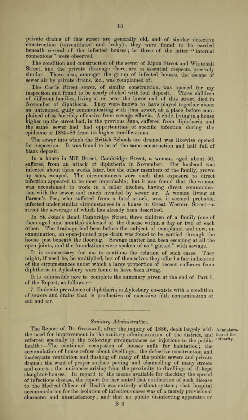 private drains of this street are generally old. and of similar defective construction (unventilated and leaky); they were found to be carried beneath several of the infected houses; in three of the latter “ internal connexions ” were observed. The condition and construction of the sewer of Ripon Street and Whitehall Street, and the private drainage there, are, in essential respects, precisely similar. There also, amongst the group of infected houses, the escape of sewer air by private drains, &c., was complained of. The Castle Street sewer, of similar construction, was opened for my inspection and found to be nearly choked with foul deposit. Three children of different families, living at or near the lower end of this street, died in November of diphtheria. They were known to have played together about an untrapped gully communicating with this sewer, at a place before com¬ plained of as horribly offensive from sewage effluvia. A child living in a house higher up the street had, in the previous June, suffered from diphtheria, and the same sewer had had opportunities of specific infection during the epidemic of 1885-86 from its higher ramifications. The sewer into which the British Schools are drained was likewise opened for inspection. It was found to be of the same construction and half full of black deposit. In a house in Mill Street, Cambridge Street, a woman, aged about 50, suffered from an attack of diphtheria in November. Her husband was infected about three weeks later, but the other members of the family, grown up sons, escaped. The circumstances were such that exposure to direct infection appeared to be most improbable; but it was found that the woman was accustomed to work in a cellar kitchen, having direct communica¬ tion with the sewer, and much invaded by sewer air. A woman living at Parson’s Fee, who suffered from a fatal attack, was, it seemed probable, infected under similar circumstances in a house in Great Western Street—a street the sewerage of which has already been described. In St. John’s Road, Cambridge Street, three children of a family (one of them aged nine months) sickened of the disease within a day or two of each other. The drainage had been before the subject of complaint, and now, on examination, an open-jointed pipe drain was found to be carried through the house just beneath the flooring. Sewage matter had been escaping at all the open joints, and the foundations were spoken of as “ gutted ” with sewage. It is unnecessary for me to continue the relation of such cases. They might, if need be, be multiplied, but of themselves they afford a fair indication of the circumstances under which a large proportion of recent sufferers from diphtheria in Aylesbury were found to have been living. It is admissible now to complete the summary given at the end of Part I. of the Report, as follows :— 7. Endemic prevalence of diphtheria in Aylesbury co-exists with a condition of sewers and drains that is productive of excessive filth contamination of soil and air. Sanitary Administration. The Report of Dr. Gresswell, after the inquiry of 1886, dealt largely with Adminisi ra¬ the need for improvement in the sanitary administration of the district, and tion of the referred specially fo the following circumstances as injurious to the public author,ty- health:—The continued occupation of houses unfit for habitation; the accumulation of house refuse about dwellings; the defective construction and inadequate ventilation and flushing of many of the public sewers and private drains ; the want of proper surface paving and channelling of many streets and courts; the nuisances arising from the proximity to dwellings of ill-kept slaughter-houses. In regard to the means available for checking the spread of infectious disease, the report further stated that notification of such disease to the Medical Officer of Health was entirely without system; that hospital accommodation for the isolation of infectious cases was of a merely provisional character and unsatisfactory; and-that no public disinfecting apparatus or