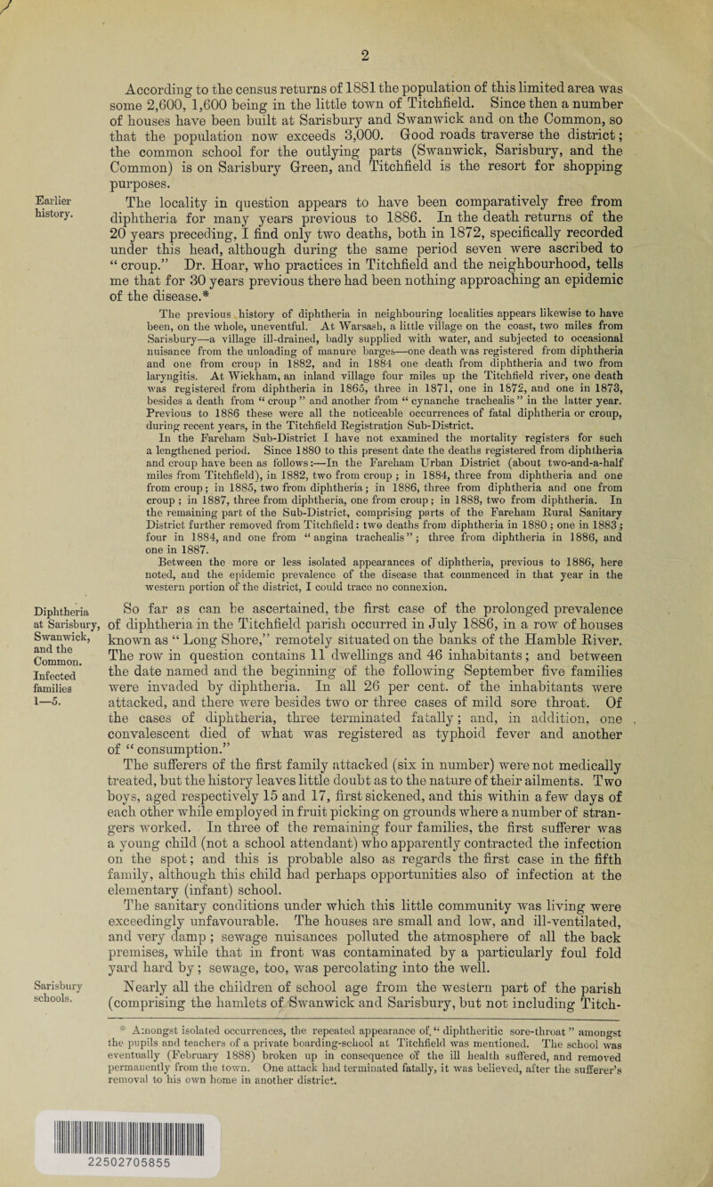 / Earlier history. Diphtheria at Salisbury, Swanwick, and the Common. Infected families 1—5. Sarisbury schools. 2 According to the census returns of 1881 the population of this limited area was some 2,600, 1,600 being in the little town of Titchfield. Since then a number of houses have been built at Sarisbury and Swanwick and on the Common, so that the population now exceeds 3,000. Good roads traverse the district; the common school for the outlying parts (Swanwick, Sarisbury, and the Common) is on Sarisbury Green, and Titchfield is the resort for shopping purposes. The locality in question appears to have been comparatively free from diphtheria for many years previous to 1886. In the death returns of the 20 years preceding, I find only two deaths, both in 1872, specifically recorded under this head, although during the same period seven were ascribed to “ croup.” Dr. Hoar, who practices in Titchfield and the neighbourhood, tells me that for 30 years previous there had been nothing approaching an epidemic of the disease.* The previous history of diphtheria in neighbouring localities appears likewise to have been, on the whole, uneventful. At Warsash, a little village on the coast, two miles from Sarisbury—a village ill-drained, badly supplied with water, and subjected to occasional nuisance from the unloading of manure barges—one death was registered from diphtheria and one from croup in 1882, and in 1884 one death from diphtheria and two from laryngitis. At Wickham, an inland village four miles up the Titchfield river, one death Avas registered from diphtheria in 1865, three in 1871, one in 1872, and one in 1873, besides a death from “ croup ” and another from “ cynanche trachealis ” in the latter year. Previous to 1886 these were all the noticeable occurrences of fatal diphtheria or croup, during recent years, in the Titchfield Registration Sub-District. In the Fareham Sub-District I have not examined the mortality registers for such a lengthened period. Since 1880 to this present date the deaths registered from diphtheria and croup have been as follows:—In the Fareham Urban District (about two-and-a-half miles from Titchfield), in 1882, two from croup ; in 1884, three from diphtheria and one from croup; in 1885, two from diphtheria; in 1886, three from diphtheria and one from croup ; in 1887, three from diphtheria, one from croup; in 1888, two from diphtheria. In the remaining part of the Sub-District, comprising parts of the Fareham Rural Sanitary District further removed from Titchfield: two deaths from diphtheria in 1880 ; one in 1883; four in 1884, and one from “angina trachealis”; three from diphtheria in 1886, and one in 1887. Between the more or less isolated appearances of diphtheria, previous to 1886, here noted, and the epidemic prevalence of the disease that commenced in that year in the western portion of the district, I could trace no connexion. So far as can be ascertained, the first case of the prolonged prevalence of diphtheria in the Titchfield parish occurred in July 1886, in a row of houses known as “ Long Shore,” remotely situated on the banks of the Hamble River. The row in question contains 11 dwellings and 46 inhabitants; and between the date named and the beginning of the following September five families were invaded by diphtheria. In all 26 per cent, of the inhabitants were attacked, and there were besides two or three cases of mild sore throat. Of the cases of diphtheria, three terminated fatally; and, in addition, one convalescent died of what was registered as typhoid fever and another of “ consumption.” The sufferers of the first family attacked (six in number) were not medically treated, but the history leaves little doubt as to the nature of their ailments. Two boys, aged respectively 15 and 17, first sickened, and this within a few days of each other while employed in fruit picking on grounds where a number of stran¬ gers worked. In three of the remaining four families, the first sufferer was a young child (not a school attendant) who apparently contracted the infection on the spot; and this is probable also as regards the first case in the fifth family, although this child had perhaps opportunities also of infection at the elementary (infant) school. The sanitary conditions under which this little community was living were exceedingly unfavourable. The houses are small and low, and ill-ventilated, and very damp ; sewage nuisances polluted the atmosphere of all the back premises, while that in front was contaminated by a particularly foul fold yard hard by; sewage, too, was percolating into the well. Nearly all the children of school age from the western part of the parish (comprising the hamlets of Swanwick and Sarisbury, but not including Titch- Amongst isolated occurrences, the repeated appearance of, “ diphtheritic sore-throat ” amongst the pupils and teachers of a private boarding-school at Titchfield was mentioned. The school was eventually (February 1888) broken up in consequence o'f the ill health suffered, and removed permanently from the town. One attack had terminated fatally, it was believed, after the sufferer’s removal to his own home in another district. 22502705855