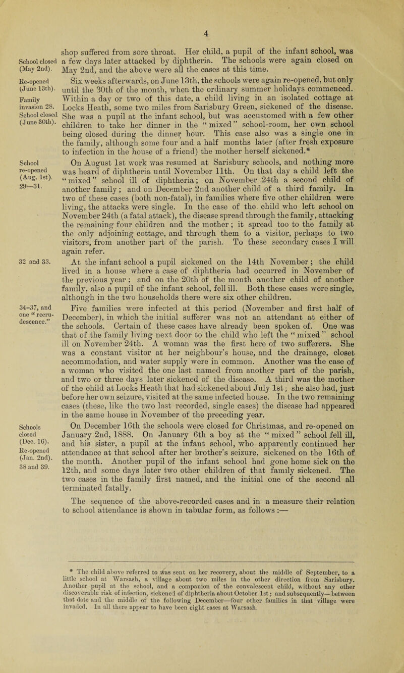 School closed (May 2nd). Re-opened (June 13 th). Family invasion 28. School closed (June 30th). School re-opened (Aug. 1st). 29—31. 32 and 33. 34-37, and one “ recru descence.” Schools closed (Dec. 16). Re-opened (Jan. 2nd). 38 and 39. shop suffered from sore throat. Her child, a pupil of the infant school, was a few days later attacked by diphtheria. The schools were again closed on May 2nd, and the above were all the cases at this time. Six weeks afterwards, on June 13th, the schools were again re-opened, but only until the 30th of the month, when the ordinary summer holidays commenced. Within a day or two of this date, a child living in an isolated cottage at Locks Heath, some two miles from Sarisbury Green, sickened of the disease. She was a pupil at the infant school, but was accustomed with a few other children to take her dinner in the “mixed” school-room, her own school being closed during the dinner hour. This case also was a single one in the family, although some four and a half months later (after fresh exposure to infection in the house of a friend) the mother herself sickened.* On August 1st work was resumed at Sarisbury schools, and nothing more was heard of diphtheria until November 11th. On that day a child left the “mixed” school ill of diphtheria; on November 24th a second child of another family ; and on December 2nd another child of a third family. In two of these cases (both non-fatal), in families where five other children were living, the attacks were single. In the case of the child who left school on November 24th (a fatal attack), the disease spread through the family, attacking the remaining four children and the mother; it spread too to the family at the only adjoining cottage, and through them to a visitor, perhaps to two visitors, from another part of the parish. To these secondary cases I will again refer. At the infant school a pupil sickened on the 14th November; the child lived in a house where a case of diphtheria had occurred in November of the previous year ; and on the 20th of the month another child of another family, also a pupil of the infant school, fell ill. Both these cases were single, although in the two households there were six other children. Five families were infected at this period (November and first half of December), in which the initial sufferer was not an attendant at either of the schools. Certain of these cases have already been spoken of. One was that of the family living next door to the child who left the “ mixed ” school ill on November 24th. A woman was the first here of two sufferers. She was a constant visitor at her neighbour’s house, and the drainage, closet accommodation, and water supply were in common. Another was the case of a woman who visited the one last named from another part of the parish, and two or three days later sickened of the disease. A third was the mother of the child at Locks Heath that had sickened about July 1st; she also had, just before her own seizure, visited at the same infected house. In the two remaining cases (these, like the two last recorded, single cases) the disease had appeared in the same house in November of the preceding year. On December 16th the schools were closed for Christmas, and re-opened on January 2nd, 1888. On January 6th a boy at the “ mixed ” school fell ill, and his sister, a pupil at the infant school, who apparently continued her attendance at that school after her brother’s seizure, sickened on the 16th of the month. Another pupil of the infant school had gone home sick on the 12th, and some days later two other children of that family sickened. The two cases in the family first named, and the initial one of the second all terminated fatally. The sequence of the above-recorded cases and in a measure their relation to school attendance is shown in tabular form, as follows :— * The child above referred to was sent on her recovery, about the middle of September, to a little school at Warsash, a village about two miles in the other direction from Sarisbury. Another pupil at the school, and a companion of the convalescent child, without any other discoverable risk of infection, sickened of diphtheria about October 1st; and subsequently—between that date and the middle of the following December—four other families in that village were invaded. In all there appear to have been eight cases at Warsash.