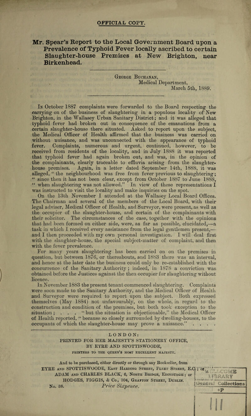 OFFICIAL COPY. Mr. Spear’s Report to the Local Government Board upon a Prevalence of Typhoid Fever locally ascribed to certain Slaughter-house Premises at New Brighton, near Birkenhead. George Buchanan, Medical Department, March 5th, 1889. -. In October 1887 complaints were forwarded to the Board respecting the carrying on of the business of slaughtering in a populous locality of'New Brighton, in the Wallasey Urban Sanitary District; and it was alleged that typhoid fever had broken out in consequence of the emanations from a certain slaughter-house there situated. Asked to report upon the subject, the Medical Officer of Health affirmed that the business was carried on without nuisance, and was unconnected with the appearance of typhoid fever. Complaints, numerous and urgent, continued, however, to be received from residents of the locality, and in July 1888 it was reported that typhoid fever had again broken out, and was, in the opinion of the complainants, clearly traceable to effluvia arising from the slaughter¬ house premises. Again, in a letter dated September 14th, 1888, it was alleged, “ the neighbourhood was free from fever previous to slaughtering; “ since then it has not been clear, except from October 1887 to June 1888, “ when slaughtering was not allowed.” In view of these representations I was instructed to visit the locality and make inquiries on the spot. On the 13th November I attended at the Wallasey Local Board Offices. The Chairman and several of the members of the Local Board, with their legal adviser, Medical Officer of Health, and Surveyor, were present, as well as the occupier of the slaughter-house, and certain of the complainants with their solicitor. The circumstances of the case, together with the opinions that had been formed on either side, were, as far as possible, elucidated,—a task in which I received every assistance from the legal gentlemen present,— and I then proceeded with my own personal investigation. I will deal first with the slaughter-house, the special subject-matter of complaint, and then with the fever prevalence. For many years slaughtering has been carried on on the premises in question, but between 1876, or thereabouts, and 1883 there was an interval, and hence at the later date the business could only be re-established with the concurrence of the Sanitary Authority ; indeed, in 1878 a conviction was obtained before the Justices against the then occupier for slaughtering without licence. In November 1883 the present tenant commenced slaughtering. Complaints were soon made to the Sanitary Authority, and the Medical Officer of Health and Surveyor were required to report upon the subject. Both expressed themselves (May 1884) not unfavourably, on the whole, in regard to the construction and condition of the premises, but both took exception to the situation; . . . “but the situation is objectionable,” the Medical Officer of Health reported, “ because so closely surrounded by dwelling-houses, to the occupants of which the slaughter-house may prove a nuisance.” . LONDON: PRINTED FOR HER MAJESTY'S STATIONERY OFFICE, BY EYRE AND SPOTTISWOODE, PRINTERS TO THE QUEEN’S MOST EXCELLENT MAJESTT. And to be purchased, either directly or through any Bookseller, from EYrRE and SPOTTISWOODE, East Harding Street, Fleet Street, E.C;. for,' ADAM and CHARLES BLACK, 6, North Bridge, Edinburgh ; or f HODGES, FIGGIS, & Co., 104, Grafton Street, Dublin. 1~ No. 38. Price Sixpence. ^“5«Li^j££«22* vl ... .'C V4E }. La R ARY