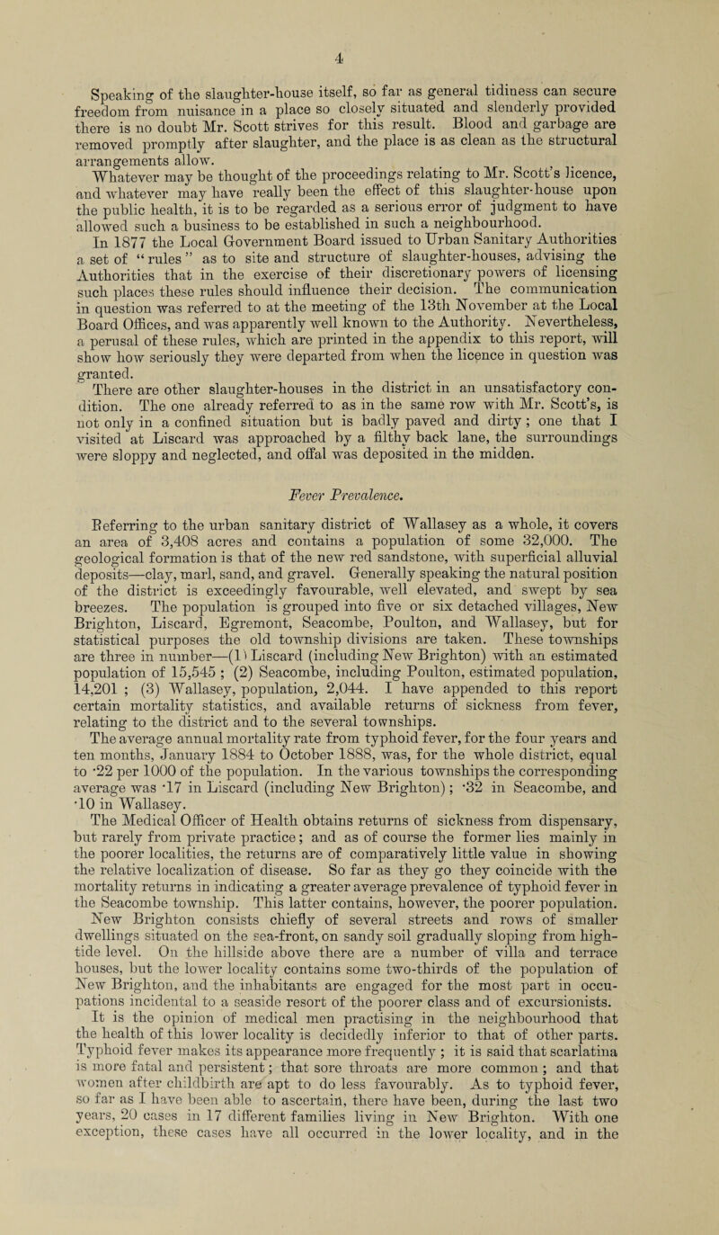 Speaking of the slaughter-house itself, so far as general tidiness can secure freedom from nuisance in a place so closely situated and slenderly provided there is no doubt Mr. Scott strives for this result. Blood and garbage are removed promptly after slaughter, ana. the place is as clean as the structural arrangements allow. Whatever may be thought of the proceedings relating to Mr. Scott’s licence, and whatever may have really been the effect of this slaughter-house upon the public health, it is to be regarded as a serious error of judgment to have allowed such a business to be established in such a neighbourhood. In 1877 the Local Government Board issued to Urban Sanitary Authorities a set of “ rules ” as to site and structure of slaughter-houses, advising the Authorities that in the exercise of their discretionary powers of licensing such places these rules should influence their decision. The communication in question was referred to at the meeting of the 13th November at the Local Board Offices, and was apparently well known to the Authority. Nevertheless, a perusal of these rules, which are printed in the appendix to this report, wall show how seriously they were departed from when the licence in question was granted. There are other slaughter-houses in the district in an unsatisfactory con¬ dition. The one already referred to as in the same row with Mr. Scott’s, is not only in a confined situation but is badly paved and dirty ; one that I visited at Liscard was approached by a filthy back lane, the surroundings were sloppy and neglected, and offal was deposited in the midden. Fever Prevalence. Beferring to the urban sanitary district of Wallasey as a whole, it covers an area of 3,408 acres and contains a population of some 32,000. The geological formation is that of the new red sandstone, with superficial alluvial deposits—clay, marl, sand, and gravel. Generally speaking the natural position of the district is exceedingly favourable, well elevated, and swept by sea breezes. The population is grouped into five or six detached villages, New Brighton, Liscard, Egremont, Seacombe, Boulton, and Wallasey, but for statistical purposes the old township divisions are taken. These townships are three in number—(1) Liscard (including New Brighton) with an estimated population of 15,545 ; (2) Seacombe, including Poulton, estimated population, 14,201 ; (3) Wallasey, population, 2,044. I have appended to this report certain mortality statistics, and available returns of sickness from fever, relating to the district and to the several townships. The average annual mortality rate from typhoid fever, for the four years and ten months, January 1884 to October 1888, was, for the whole district, equal to *22 per 1000 of the population. In the various townships the corresponding average was T7 in Liscard (including New Brighton); '32 in Seacombe, and ■10 in Wallasey. The Medical Officer of Health obtains returns of sickness from dispensary, but rarely from private practice; and as of course the former lies mainly in the poorer localities, the returns are of comparatively little value in showing the relative localization of disease. So far as they go they coincide with the mortality returns in indicating a greater average prevalence of typhoid fever in the Seacombe township. This latter contains, however, the poorer population. New Brighton consists chiefly of several streets and rows of smaller dwellings situated on the sea-front, on sandy soil gradually sloping from high- tide level. On the hillside above there are a number of villa and terrace houses, but the lower locality contains some two-thirds of the population of New Brighton, and the inhabitants are engaged for the most part in occu¬ pations incidental to a seaside resort of the poorer class and of excursionists. It is the opinion of medical men practising in the neighbourhood that the health of this lower locality is decidedly inferior to that of other parts. Typhoid fever makes its appearance more frequently ; it is said that scarlatina is more fatal and persistent; that sore throats are more common ; and that women after childbirth are apt to do less favourably. As to typhoid fever, so far as I have been able to ascertain, there have been, during the last two years, 20 cases in 17 different families living in New Brighton. With one exception, these cases have all occurred in the lower locality, and in the