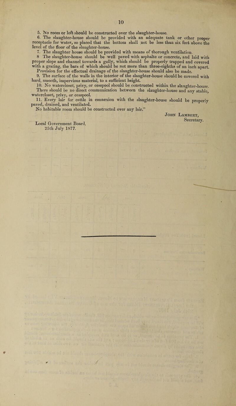 5. No room or loft should be constructed over the slaughter-house. 6. The slaughter-house should be provided with an adequate tank or other proper receptacle for water, so placed that the bottom shall not be less than six feet above the level of the floor of the slaughter-house. 7. The slaughter house should be provided with means of thorough ventilation. 8 The slaughter-house should be well paved with asphalte or concrete, and laid with proper slope and channel towards a gully, which should be properly trapped and covered with a grating, the bars of which should be not more than three-eighths of an inch apart. Provision for the effectual drainage of the slaughter-house should also be made. 9. The surface of the walls in the interior of the slaughter-house should be covered with hard, smooth, impervious material, to a sufficient height. 10. No watercloset, privy, or cesspool should be constructed within the slaughter-house. There should be no direct communication between the slaughter-house and any stable. watercloset, privy, or cesspool. 11. Every lair for cattle in connexion with the slaughter-house should be properly paved, drained, and ventilated. No habitable room should be constructed over any lair.” John Lambert, Secretary. Local Government Board, 25th July 1877. 1